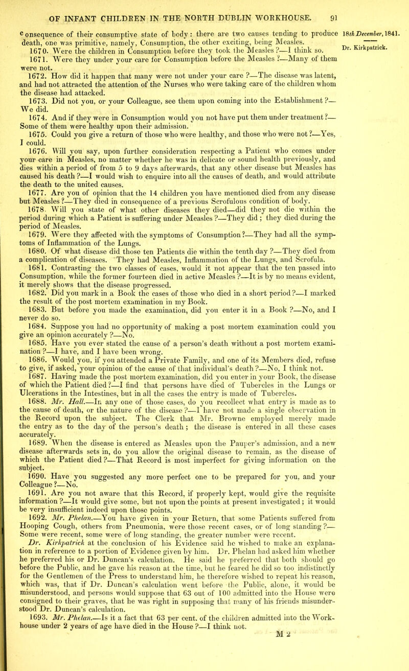 Consequence of their consumptive state of hodj: there are two causes tending to produce death, one was primitive, namely, Consumption, the other exciting, being Measles. 1670. Were the children in Consumption before they took the Measles ?—I think so. 1671. Were they under your care for Consumption before the Measles ?—Many ol them were not. 1672. How did it happen that many were not under your care ?—The disease was latent, and had not attracted the attention of the Nurses who were taking care of the children whom the disease had attacked. 1673. Did not you, or your Colleague, see them upon coming into the Establishment ?— We did. 1674. And if they were in Consumption would you not have put them under treatment ?— Some of them were healthy upon their admission. 1675. Could you give a return of those who were healthy, and those who were not ?—Yes, I could. 1676. Will you say, upon further consideration respecting a Patient who comes under your care in Measles, no matter whether he was in delicate or sound health previously, and dies within a period of from 5 to 9 days afterwards, that any other disease but Measles has caused his death ?—I would wish to enquire into all the causes of death, and would attribute the death to the united causes. 1677. Are you of opinion that the 14 children you have mentioned died from any disease but Measles ?—They died in consequence of a previous Scrofulous condition of body. 1678. Will you state of what other diseases they died—did they not die within the period during which a Patient is suffering under Measles ?—They did ; they died during the period of Measles. 1679. Were they affected with the symptoms of Consumption?—They had all the symp- toms of Inflammation of the Lungs. 1680. Of what disease did those ten Patients die within the tenth day ?—They died from a complication of diseases. They had Measles, Inflammation of the Lungs, and Scrofula. 1681. Contrasting the two classes of cases, would it not appear that the ten passed into Consumption, while the former fourteen died in active Measles ?—It is by no means evident, it merely shows that the disease progressed. 1682. Did you mark in a Book the cases of those who died in a short period?—I marked the result of the post mortem examination in my Book. 1683. But before you made the examination, did you enter it in a Book ?—No, and I never do so. 1684. Suppose you had no opportunity of making a post mortem examination could you give an opinion accurately ?—No. 1685. Have you ever stated the cause of a person’s death without a post mortem exami- nation ?—I have, and I have been wrong. 1686. Would you, if you attended a Private Family, and one of its Members died, refuse to give, if asked, your opinion of the cause of that individual’s death?—No, I think not. 1687. Having made the post mortem examination, did you enter in your Book, the disease of which the Patient died?—I find that persons have died of Tubercles in the Lungs or Ulcerations in the Intestines, but in all the cases the entry is made of Tubercles. 1688. Mr. Hall—In any one of those cases, do you recollect what entry is made as to the cause of death, or the nature of the disease ?—I have not made a single observation in the Record upon the subject. The Clerk that Mr. Browne employed merely made the entry as to the day of the person’s death ; the disease is entered in all these cases accurately. 1689. When the disease is entered as Measles upon the Pauper’s admission, and a new disease afterwards sets in, do you allow the original disease to remain, as the disease of which the Patient died ?—That Record is most imperfect for giving information on the subject. 1690. Have you suggested any more perfect one to be prepared for you, and your Colleague ?—No. 1691. Are you not aware that this Record, if properly kept, would give the requisite information ?—It would give some, but not upon the points at present investigated; it would be very insufficient indeed upon those points. 1692. Mr. Phelan.—You have given in your Return, that some Patients suffered from Hooping Cough, others from Pneumonia, were those recent cases, or of long standing ?— Some were recent, some were of long standing, the greater number were recent. Dr. Kirkpatrick at the conclusion of his Evidence said he wished to make an explana- tion in reference to a portion of Evidence given by him. Dr. Phelan had asked him whether he preferred his or Dr. Duncan’s calculation. He said he preferred that both should go before the Public, and he gave his reason at the time, but he feared he did so too indistinctly for the Gentlemen of the Press to understand him, he therefore wished to repeat his reason, which was, that if Dr. Duncan’s calculation went before the Public, alone, it would be misunderstood, and persons would suppose that 63 out of 100 admitted into the House were consigned to their graves, that he was right in supposing that many of his friends misunder- stood Dr. Duncan’s calculation. 1693. Mr. Phelan.—Is it a fact that 63 per cent, of the children admitted into the Work- house under 2 years of age have died in the House ?—I think not. M 2 18th Decemler, 1841.