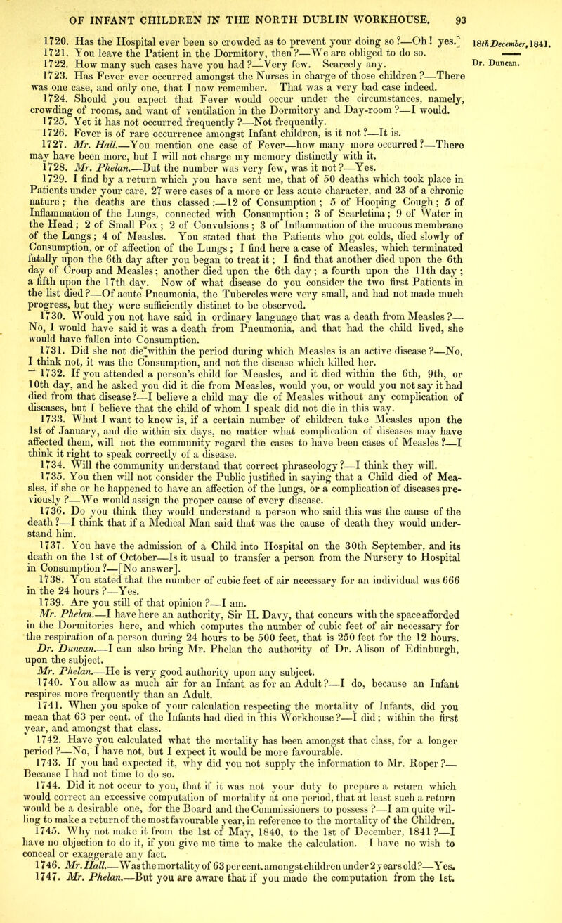 1720. Has the Hospital ever been so crowded as to prevent your doing so ?—Oh! yes.* 1721. You leave the Patient in the Dormitory, then?—We are obliged to do so. 1722. How many such cases have you had?—Very few. Scarcely any. 1723. Has Fever ever occurred amongst the Nurses in charge of those children ?—There was one case, and only one, that I now remember. That was a very bad case indeed. 1724. Should you expect that Fever would occur under the circumstances, namely, crowding of rooms, and want of ventilation in the Dormitory and Day-room ?—I would. 1725. Yet it has not occurred frequently ?—Not frequently. 1726. Fever is of rare occurrence amongst Infant children, is it not ?—It is. 1727. Mr. Hall.—You mention one case of Fever—how many more occurred?—There may have been more, but I will not charge my memory distinctly with it. 1728. Mr. Phelan But the number was very few, was it not?—Yes. 1729. I find by a return which you have sent me, that of 50 deaths which took place in Patients under your care, 27 were cases of a more or less acute character, and 23 of a chronic nature; the deaths are thus classed:—12 of Consumption; 5 of Hooping Cough; 5 of Inflammation of the Lungs, connected with Consumption; 3 of Scarletina; 9 of Water in the Head ; 2 of Small Pox ; 2 of Convulsions ; 3 of Inflammation of the mucous membrane of the Lungs; 4 of Measles. You stated that the Patients who got colds, died slowly of Consumption, or of affection of the Lungs ; I find here a case of Measles, which terminated fatally upon the 6th day after you began to treat it; I find that another died upon the 6th day of Croup and Measles; another died upon the 6th day; a fourth upon the 11th day ; a fifth upon the 17th day. Now of what disease do you consider the two first Patients in the list died?—Of acute Pneumonia, the Tubercles were very small, and had not made much progress, but they were sufficiently distinct to be observed. 1730. Would you not have said in ordinary language that was a death from Measles ?— No, I would have said it was a death from Pneumonia, and that had the child lived, she would have fallen into Consumption. 1731. Did she not die“within the period during which Measles is an active disease ?—No, I think not, it was the Consumption, and not the disease which killed her. 1732. If you attended a person’s child for Measles, and it died within the 6th, 9th, or 10th day, and he asked you did it die from Measles, would you, or would you not say it had died from that disease ?—I believe a child may die of Measles without any complication of diseases, but I believe that the child of whom I speak did not die in this way. 1733. What I want to know is, if a certain number of children take Measles upon the 1st of January, and die within six days, no matter what complication of diseases may have affected them, will not the community regard the cases to have been cases of Measles ?—I think it right to speak correctly of a disease. 1734. Will the community understand that correct phraseology?—I think they will. 1735. You then will not consider the Public justified in saying that a Child died of Mea- sles, if she or he happened to have an affection of the lungs, or a complication of diseases pre- viously ?—We would assign the proper cause of every disease. 1736. Do you think they would understand a person who said this was the cause of the death ?—I think that if a Medical Man said that was the cause of death they would under- stand him. 1737. You have the admission of a Child into Hospital on the 30th September, and its death on the 1st of October—Is it usual to transfer a person from the Nursery to Hospital in Consumption ?—[No answer]. 1738. You stated that the number of cubic feet of air necessary for an individual was 666 in the 24 hours ?—Yes. 1739. Are you still of that opinion ?—I am. Mr. Phelan.—I have here an authority, Sir H. Davy, that concurs with the space afforded in the Dormitories here, and which computes the number of cubic feet of air necessary for the respiration of a person during 24 hours to be 500 feet, that is 250 feet for the 12 hours. Dr. Duncan.—I can also bring Mr. Phelan the authority of Dr. Alison of Edinburgh, upon the subject. Mr. Phelan.—He is very good authority upon any subject. 1740. You allow as much air for an Infant as for an Adult?—I do, because an Infant respires more frequently than an Adult. 1741. When you spoke of your calculation respecting the mortality of Infants, did you mean that 63 per cent, of the Infants had died in this Workhouse ?—I did ; within the first year, and amongst that class. 1742. Have you calculated what the mortality has been amongst that class, for a longer period ?—No, I have not, but I expect it would be more favourable. 1743. If you had expected it, why did you not supply the information to Mr. Roper?— Because I had not time to do so. 1744. Did it not occur to you, that if it was not your duty to prepare a return which would correct an excessive computation of mortality at one period, that at least such a return would be a desirable one, for the Board and the Commissioners to possess ?—I am quite wil- ling to make a return of the most favourable year, in reference to the mortality of the Children. 1745. Why not make it from the 1st of May, 1840, to the 1st of December, 1841 ?—I have no objection to do it, if you give me time to make the calculation. I have no wish to conceal or exaggerate any fact. 1746. Mr. Hall.—Wasthe mortality of 63per cent, amongst children under 2 years old?—Y es. 1747. Mr. Phelan.—But you are aware that if you made the computation from the 1st. 18 th December, 1841.