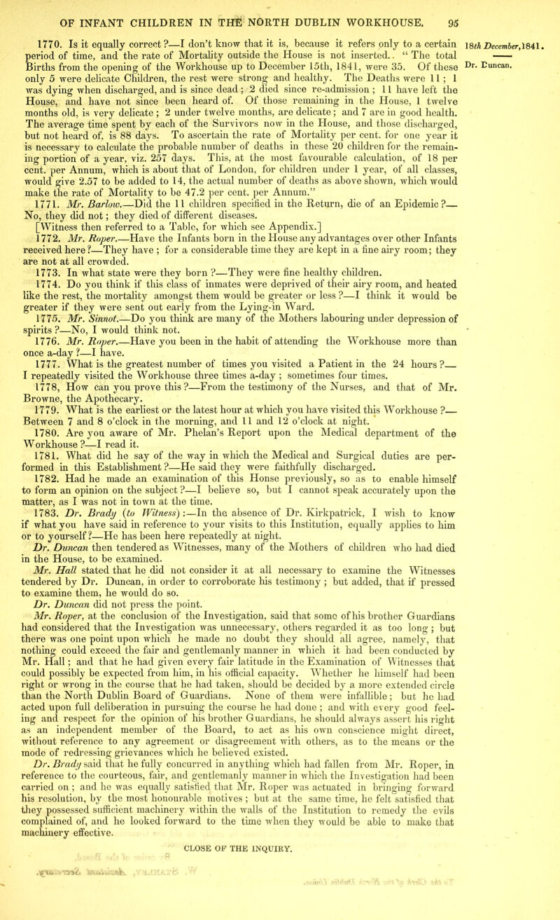 1770. Is it equally correct?—I don’t know that it is, because it refers only to a certain period of time, and the rate of Mortality outside the House is not inserted. “ The total Births from the opening of the Workhouse up to December 15th, 1841, were 35. Of these only 5 were delicate Children, the rest were strong and healthy. The Deaths were 11; 1 was dying when dischai’ged, and is since dead ; 2 died since re-admission ; 11 have left the House, and have not since been heard of. Of those remaining in the House, 1 twelve months old, is very delicate ; 2 under twelve months, are delicate; and 7 are in good health. The average time spent by each of the Survivors now in the House, and those discharged, but not heard of, is 88 days. To ascertain the rate of Mortality per cent, for one year it is necessary to calculate the probable number of deaths in these 20 children for the remain- ing portion of a year, viz. 257 days. This, at the most favourable calculation, of 18 per cent, per Annum, which is about that of London, for children under 1 year, of all classes, would give 2.57 to be added to 14, the actual number of deaths as above shown, which would make the rate of Mortality to be 47.2 per cent, per Annum.” 1771. Mr. Barlow.—Did the 11 children specified in the Return, die of an Epidemic?— No, they did not; they died of different diseases. [Witness then referred to a Table, for which see Appendix.] 1772. Mr. Roper.—Have the Infants born in the House any advantages over other Infants received here?—They have ; for a considerable time they are kept in a fine airy room; they are not at all crowded. 1773. In what state were they born ?—They were fine healthy children. 1774. Do you think if this class of inmates were deprived of their airy room, and heated like the rest, the mortality amongst them would be greater or less ?—I think it would be greater if they were sent out early from the Lying-in Ward. 1775. Mr. Sinnot.—Do you think are many of the Mothers labouring under depression of spirits ?—No, I would think not. 1776. Mr. Roper.—Have you been in the habit of attending the Workhouse more than once a-day ?—I have. 1777. What is the greatest number of times you visited a Patient in the 24 hours? I repeatedly visited the Workhouse three times a-day ; sometimes four times. 1778. How can you prove this ?—From the testimony of the Nurses, and that of Mr. Browne, the Apothecary. 1779. What is the earliest or the latest hour at which you have visited this Woi’khouse ?— Between 7 and 8 o’clock in the morning, and 11 and 12 o’clock at night. 1780. Are you aware of Mr. Phelan’s Report upon the Medical department of the Workhouse ?—I read it. 1781. What did he say of the way in which the Medical and Surgical duties are per- formed in this Establishment ?—He said they were faithfully discharged. 1782. Had he made an examination of this Honse previously, so as to enable himself to form an opinion on the subject ?—I believe so, but I cannot speak accurately upon the matter, as I was not in town at the time. 1783. Dr. Brady {to Witness):—In the absence of Dr. Kirkpatrick, I wish to know if what you have said in reference to your visits to this Institution, equally applies to him or to yourself ?—He has been here repeatedly at night. Dr. Duncan then tendered as Witnesses, many of the Mothers of children who had died in the House, to be examined. Mr. Hall stated that he did not consider it at all necessary to examine the Witnesses tendered by Dr. Duncan, in order to corroborate his testimony ; but added, that if pressed to examine them, he would do so. Dr. Duncan did not press the point. Mr. Roper, at the conclusion of the Investigation, said that some of his brother Guardians had considered that the Investigation was unnecessary, others regarded it as too long ; but there was one point upon which he made no doubt they should all agree, namely, that nothing could exceed the fair and gentlemanly manner in which it had been conducted by Mr. Hall; and that he had given every fair latitude in the Examination of Witnesses that could possibly be expected from him, in bis official capacity. Whether he himself had been right or wrong in the course that he had taken, should be decided by a more extended circle than the North Dublin Board of Guardians. None of them were infallible ; but he had acted upon full deliberation in pursuing the course he had done ; and with every good feel- ing and respect for the opinion of his brother Guardians, he should always assert his right as an independent member of the Board, to act as his own conscience might direct, without reference to any agreement or disagreement with others, as to the means or the mode of redressing grievances which he believed existed. Dr. Brady said that he fully concurred in anything which had fallen from Mr. Roper, in reference to the courteous, fair, and gentlemanly manner in which the Investigation had been carried on ; and he was equally satisfied that Mr. Roper was actuated in bringing forward his resolution, by the most honourable motives ; but at the same time, he felt satisfied that they possessed sufficient machinery within the walls of the Institution to remedy the evils complained of, and he looked forward to the time when they would be able to make that machinery effective. CLOSE OF THE INQUIRY. 1December, 1841.