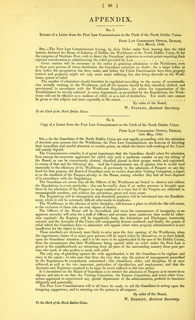 APPENDIX. No. 1. Extract of a Letter from the Poor Law Commissioners to the Clerk of the North Dublin Union. Poor Law Commission Office, Dublin, 31 si March, 1840. Sir,— The Poor Law Commissioners having, by their Order under Seal, bearing date the 23rd instant, declared the House of Industry of Dublin, the Workhouse of the North Dublin Union, fit for the reception of Destitute Poor, wish to direct the Guardians’ attention to certain points requiring their especial consideration in administering the relief provided by Law Great caution will be necessary at the outset in granting admissions to the Workhouse, even to those poor persons of whose destitution the Guardians entertain no doubt; for a large influx at first, before due preparation has been made, and before the Union Functionaries have been properly trained and prepared, might not only cause much suffering, but also bring discredit on the Work- house system of relief. The number of admissions should therefore be regulated according to the means of accommoda- tion actually existing in the Workhouse, and all the inmates should be duly classified, clothed, and provisioned, in accordance with the Workhouse Regulations; for unless the organization of the Establishment be strictly enforced in every department, as prescribed by the Regulations, the Work- house will not be effective as a medium of relief, or as a test of destitution. Too much care cannot be given to this subject, and more especially at the outset By order of the Board, W. Stanley, Assistant Secretary. To the Clerk of the North Dublin Union. No 2. Copy of a Letter from the Poor Law Commissioners to the Clerk of the North Dublin Union. Poor Law Commission Office, Dublin, 19th May, 1840,, Sir,—As the Guardians of the North Dublin Union are now rapidly proceeding with the admission of destitute poor persons into the Workhouse, the Poor Law Commissioners are desirous of directing their immediate and careful attention to certain points, on which the future well-working of the Union will mainly depend. The Commissioners consider it of great importance that the Guardians should select for admission from among the numerous applicants for relief, only such a moderate number at any one sitting of the Board, as can be conveniently cleaned, classified, placed in their proper wards, and registered, in course of that and the following day. And the Commissioners are of opinion that it would tend materially to the efficiency of the Workhouse, if, previously to the admission of Paupers on any day fixed for that purpose, the Board of Guardians were to receive from their Visiting Committee, a report as to the condition of the Paupers already in the House, stating whether they had all been disposed of in accordance with the Regulations. The Guardians are aware that all the Officers of the Workhouse are bound to observe and enforce the Regulations in every particular ; this can be readily done if no undue pressure is brought upon them by the admission of the Paupers in large numbers at a time, but if the Paupers are admitted in unmanageable numbers, and without due precaution, great evil must ensue. The Regulations will be disregarded, and disorderly practices will be introduced into the Establish- ment, which it will be extremely difficult afterwards to eradicate. The Workhouse, in the absence of strict discipline, will become a place to which the idle will resort, to the exclusion of those who are real objects of charity. The Officers of the House will be discredited, and incur the consequences of incapacity, or an apparent necessity will arise for a staff of Officers and servants more numerous than would be other- wise required: the Registry will be imperfectly kept, the Admissions and Discharges incorrectly entered, and the Accounts of the Union will consequently become confused; and finally, the system of relief which the Guardians have to administer will appear (what when properly administered it is not) insufficient for the object in view. These mischiefs are obviously most likely to arise upon the first opening of the Workhouse, when the importunate claims of so many poor persons will be urged either by themselves, or in their behalf, upon the Guardians’ attention ; and it is the more to be apprehended in the case of the Dublin Unions, from the circumstance that their Workhouses being opened while no relief under the Poor Law is given in the neighbourhood, are attracting from all parts of the surrounding country those poor per- sons who need, or who profess to need, such relief. The only way of guarding against the evils apprehended, is for the Guardians to be vigilant and wary at the outset; to take care that from the very first step the system of management prescribed by the Regulations be scrupulously maintained; that cleanliness, order, and discipline, be at once enforced, as well as the two important particulars of classification and employment, and that the Accounts and Registries required to be kept, be never suffered to fall into arrear. It is incumbent on the Board of Guardians so to restrict the admission of Paupers as to secure these objects, and also to see that the Visiting Committee, the Finance Committee, and every other Com- mittee appointed to superintend any special department of the administration, perform its functions diligently and punctually. The Poor Law Commissioners will at all times be ready to aid the Guardians in acting upon the foregoing suggestions, and in carrying out the system in all respects. By order of the Board, W. Stanley, Assistant Secretary. To the Clerk of the North Dublin Union.