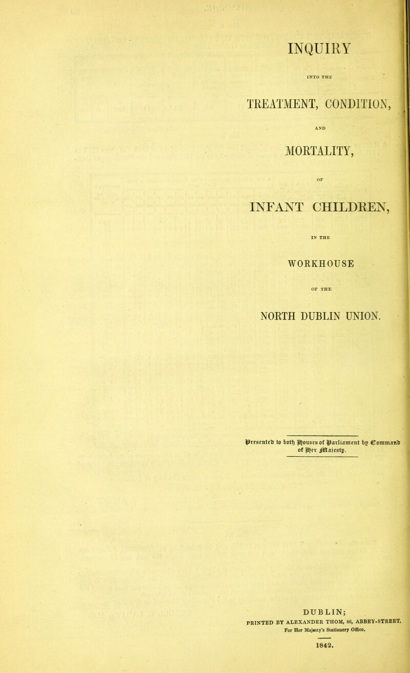 INQUIRY TREATMENT, CONDITION, MORTALITY, INFANT CHILDREN, WORKHOUSE NORTH DUBLIN UNION. Pmcntefi to botf) ftjouacs of ^avliairtent bg Cowman'S of ftjev JBlajcstc. DUBLIN; PRINTED BY ALEXANDER THOM, 86, ABBEY-STREET, For Her Majesty's Stationery Office. 1842.