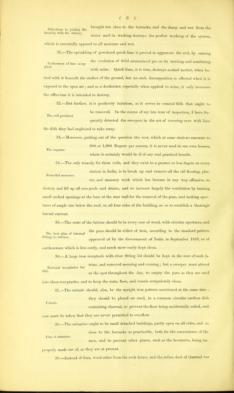 Objections to joining the lavatory with the uriiiaiy. brought too close to the bamicka, and tlie damp and vet from the ITselessness of lime as ap- jilieil. Tlie expense. Itemedial measures. vater used in washing destroys the perfect working of the SA-stera, whicli is essentially opposed to all moisture and wet. 31. —The spi-inkling of powderetl cpiick-lime is pro\-ed to aggravate the evil, by causing the evolution of fetid ammoniacal gas on its meeting and combining with urine. Quick-lime, it is true, destroys auiiual matter, wlieii bu- ried with it beneath the surface of the ground, but no such decomposition is efiected when it is exjKJsed to the open air; and as a deodorizer, esj)ecially when apjdied to au-ine, it onlv increases tlie effluvium it is intended to destroy. 32. —But further, it is positively injurious, as it serves to conceal filth that ought to be removed. In the coin-se of my late tour of inspection, I have fre- The evil produced. qnently detected the sweepers in the act of covering over with lime the filth they had neglected to take away. 33. —Moreover, putting out of the question the cost, which at some stations amoaints to 800 or 1,000 Ptupees per annum, it is never used in our own houses, where it certainly would be if of any real practical benefit. 34. —The only remedy for these evils, and they exist to a greater or less degree at eveiy station ill India, is to break up and remove all the old flooring, jilas- ter, and masonry Avork which has becume in any Avay ofleiisiA’e, to destroy and fill uji all cess-pools and drains, and to increase largely the A'eiitilation by turning small arched openings at the base of the rear wall for the removal of the pans, and making ajier- tures of ample size beloAv the roof, on all four sides of the building, so as to establish a thorough lateral current. 35. —The seats of the latrine should be in every case of Avood, Avith circular apertures, and the pans should be either of iron, accorcbug to the sbmdard pattern apjiroA'ed of by the GoA'ernment of Incba in September 1858, or of eartheiiAvare Avhich is less costly, and much moi-e easily kept clean. 30.—A large iron recejitacle Avith close fitting lid should be kejit in the rear of each la- trine, and remoA-ed morning and eA^ening ; Imt a sAveejiei- must attend External receptacles for at the Spot throughout the day, to empty the jians as they are used into these receptacles, and to keep the seats, floor, and vessels .scnqiulously clean. 37. The urinals should, also, be the uprigbt iron pattern sanctioned at the same date ; they should be jdaced on sand, in a common cii-cnlar eartlieii dish Urinals. ciAiitaining charcoal, to prevent the floor being accidentally soiled, and care must be taken that they are ncA'er pennitted to overflow. 38. The urinaries ought to be small detached bnilding.s, jiartly ojieii on all sides, and as close to the burnrcks as ju'acticable, both for the convenience of the The best plan of internal fittino's to latrines. I’lan of urinaries. jnen, and to prcA’ent other places, such as the lavatories, being im- |)Voperly made use of, as they are at present. 39. Instead of lime, Avood ashes from the cook house, and the refuse dust of charcoal too