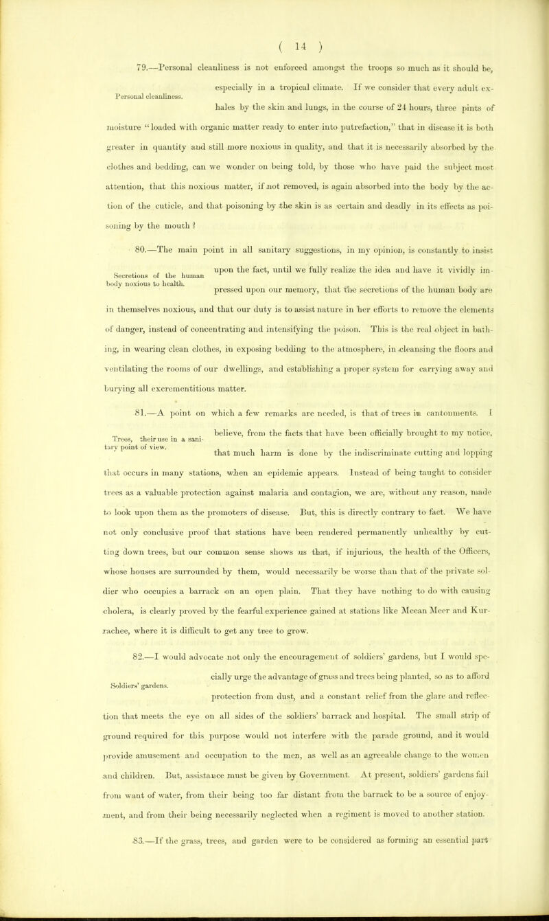 79.—Personal cleanliness is not enforced amongst the troops so much as it should be, especially in a tropical climate. If we consider that every adult ex- Personal cleanliness. hales by the skin and lungs, in the coui-se of 21 hoiu-s, three pints of moisture “loaded with organic matter ready to enter into putrefaction,” that in disease it is both greater in quantity and still more noxious in quality, and that it is necessarily absorbed by the clothes and bedcUng, can we wonder on being told, by those who have paid the subject most attention, that this noxious matter, if not removed, is again absorbed into the body by the ac- tion of the cuticle, and that poisoning by the skin is as -certain and deadly in its effects as poi- soning by the mouth ? 80.—The main point in all sanitary suggestions, in my opinion, is constantly to insist ^ , upon the fact, until we fully realize the idea and have it vividly im- Secretions of the human body noxious to health. in • i i pressed upon our memon', that tlm secretions of the human body are in themselves noxious, and that our duty is to assist nature in her efforts to remove the elements of danger, instead of concentrating and intensifying the poison. This is the real object in bath- ing, in wearing clean clothes, in exposing bedding to the atmosiihere, in cleansing the floors and ventilating the rooms of our dwellings, and establishing a proper system for carrying away and burying all excrementitious matter. 81.—A point on which a few remarks are needed, is that of trees i® cantonments. I , . . . believe, from the facts that have been officially brought to my notice. Trees, their use in a sani- tary point of view. ^ . ii- tliat much harm is done by the indiscriminate cutting and lopping that occurs in many .stations, when an epidemic appears. Instead of being taught to consider trees as a valuable protection against malaria and contagion, we are, without anj^ reason, made to look upon them as the promoters of disease. But, this is directly contrary to fact. We liai e not only conclusive j^roof that stations have been rendered permanently unhealthy by cut- ting down trees, but our common sense shows .us that, if injurious, the health of the Officers, wliose houses are surrounded by them, wmuld necessaiily be worse than that of the jnivate sol- dier who occupies a barrack on an open plain. That they have nothing to do with causing cholera, is clearly proved by the fearful experience gained at stations like Meean Meer and Kur- racliee, where it is difficult to get any tree to grow. 82.—I would advocate not only the encouragement of soldiers’ gardens, but I would spe- cially urge the advantage of grass and trees being planted, so as to afford Soldiers’ gardens. protection from dust, and a constant relief from the glare and reflec- tion that meets tlie eye on all sides of the soldiers’ barrack and hosjiital. The small strip of ground required for this purpose would not iutei'fere with the parade ground, and it would provide amusement and occupation to the men, as well as an agreealde change to the women and children. But, assistance must be given by Govewiment. At jmeseut, soldier's’ gardens fail from want of 'vater, from their being too far distant from the barrack to Ire a source of enjoy- ment, and from their being necessarily neglected when a regiment is moved to another station. 83-—If the gras.s, trees, and garden were to be considered as forming an essential part