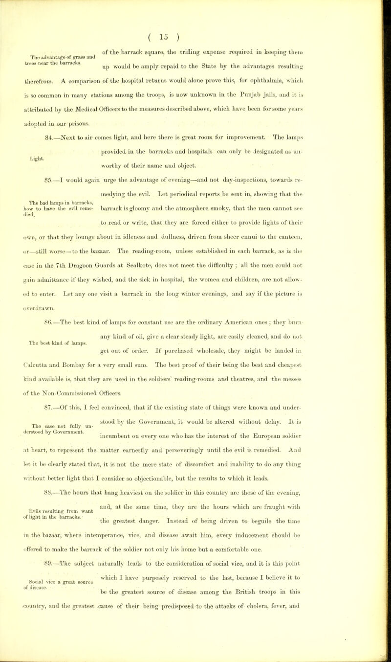 'I'he advantage of grass and trees near the barracks. ( 15 ) of the barrack square, the trifling expen.se required in keeping tliem up would be amply repaid to the State by the advantages resulting tlierefroin. A comparison of the hospital returns would alone prove this, for ophthalmia, wliich is so common in many stations among the troops, is now unknown in the Punjab jails, and it is attributed by the Medical Officers to the measures described above, which have been for some years adopted in our prisoiks. 84. —Next to air comes light, and here there is great room for improvement. The lam[»s provided in the barracks and hospitals can otdy be designated as un- Light. worthy of their name and object. 85. —I would again urge the advantage of evening—and not day-inspections, towards re- medying the evil. Let periodical reports be sent in, showing that the The bad lamps in barracks, how to have the evil reme- bai'rack is gloomy and tlie atmosphere smoky, that the men cannot see died. to read or write, that they are forced either to provide lights of their own, or that they lounge about in idleness and dullness, driven from .sheer ennui to the canteen, or—still worse—to the bazaar. The reading-room, unless established in each barrack, as is the case in the 7th Dragoon Guards at Sealkote, does not meet the difficulty; all the men could not gain admittance if they wished, and the sick in hospital, the women and children, are not allow- ed to enter. Let any one visit a barrack in the long winter evenings, and say if the picture is overdrawn. 8G.—The best kind of lamps for constant use are the ordinary American ones; they burn any kind of oil, give a clear steady light, are easily cleaned, and do not The best kind of lamps. get out of order. If purchased wholesale, they might be landed in Calcutta and Bombay for a very small sum. The best proof of their being the best and cheapest kind available is, that they are used in the soldiers’ i-eading-rooms and theatres, and the messes of the Non-Commissioned Officers. 87. —Of this, I feel convinced, that if the existing state of things were known and under- stood by the Government, it would be altered without delay. It is Tlie case not fully un- derstood bv Government. . i i i - ,<1-1-1 i i- incumbent on every one who has the interest of the Luropean soldier at heart, to represent the matter earnestly and perseveringly until the evil is remedied. And let it be clearly stated that, it is not the mere state of discomfort and inability to do any thing without better light that I consider so objectionable, but the results to which it leads. 88. —The houm that hang heaviest on the soldier in this country are those of the evening, , . and, at the same time, they are the horn’s which are fraught with Lvils resultmg from want of light in the ban'acks. 1 ,< i • 1 • , i • the greatest danger. Instead of being driven to beguile the time in the bazaar, where intemperance, vice, and disease await him, every inducement should be oft'ered to make the barrack of the soldier not only his home but a comfortable one. 89. —The subject naturally leads to the consideration of social vice, and it is this point ^ . , . wliich I have purposelv reseiwed to the la.st, because I believe it to Social vice a great source be the greatest source of disease among the British troops in this .'lountry, and the greatest cause of their being predisposed -to the attacks of cholera, fever, and