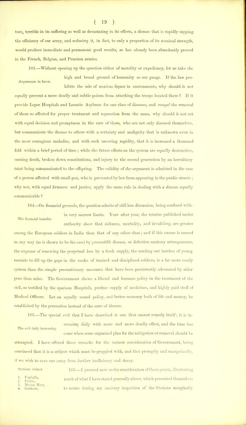 ( 13 ) tiu’e, terrible in its suffering as well as devastating in its effects, a disease that is rapidly sapping the efficiency of our army, and reducing it, in fact, to only a proiwidiou of its nominal strength, would produce immediate ami permanent good results, as has already been abundantly proved in the French, Belgian, and Prussian armies. 103.—Without opening up the question either of morality or expediency, let us take the high and broad ground of humanity as our guage. If the law pro- Argumeuts in favor. hibits the sale of noxious liquor in cantonments, why should it not equally prevent a more deadly and subtle poison from attacking the trot)ps lociited there 1 If it jirovide Leper Hospitals and Lunatic Asyluurs for one class of diseases, and comjxil the removal of those so affected for proper treatment and separ-ation from the mass, Avhy should it not act with equal decision and prouq>tness in the case of those, who are not only diseased themselves, but communicate the disease to othere with a certainty and malignity that is unknown even in the most contagious maladies, and with such unerring rapiditjq that it is increased a thousand fold Avithin a biief period of time ; while the future effects on the system are equally destructive, causing death, broken down constitutions, and injury to the second generation by an hereditary taint being communicated to the offspring. The validity of tlie argument is admitted in the case of a peraon affected with small-pox, Avho is prevented by hnv from appealing in the public streets ; Avhy not, Avith equal hrnmess and justice, apply the same rule in dealing Avith a disease equally communicable 1 104—On financial grounds, the question admits of .still less discussion, being confined Avith- in very narroAv limits. Year after year, the returns published under The financial benefits. authority shoAV that sickness, moi-tality, and invaliding, are greater among the European .soldier’s in India than that of any other class ; ami if this excess is caused in any Avay (as is shoAvn to be the case) hj yrevcntible disease, or defective sanitary arrangement.s, the expense of rencAving the perpetual loss by a fresh supply, the sending out batches of young recruits to fill up the gaps in the ranks of trained and disciplined soldiers, is a far more costly system than the simple precautionary measures that haA’e been perAsistently ad\mcated Iry abler pens than mine. The Gover-nment sIioavs a liberal and humane policy in the treatment of the sick, as testified by the spacious Hospitals, profuse supply of medicine.s, and highly }>aid staff of Medical Officer’s. Let an equally sound policy, and better economy both of life and money, be established by the fn-evention instead of the cure of disease. 105.—The .special evil that I hav’e described is one that cannot remedy itself; it is in- creasing daily Avith more and more deadly effect, and the time has The evil daily increasing. come when .some organized plan foi the mitigation or removal shouhl be attempted. I haA’e offered these remarks for the eax’nest consideration of Government, being convinced that it is a subject Avhich must be grappled Avith, and that promptly and energetically, if Ave Avish to save our army from further inefficiency and decay. .Stations visited. lOG.—I proceed noAV to the consideration of those points, illustrating 1. Uinballa, 2. I)elhie, 3. Mecan Jleer, 4. Sealkote, much of Avhat I have stated generally aboA’e, Avhich presented themselves to notice during my sanitary ixispection of the Stations marginally