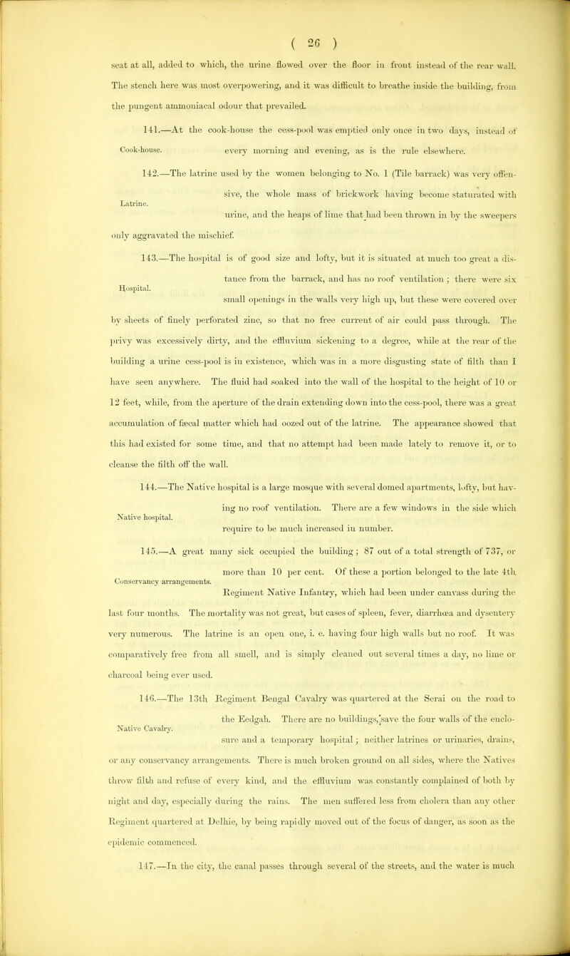 seat at all, added to which, the urine flowed over the floor iu front instead of the rear wall. The stench here was most overpowering, and it was difficult to hreatlie inside the buikhng, from the pungent ammoniacal odour that prevailed. 141. —At the cook-house the cess-pool was emptied only once in two days, instead of Cook-liouse. every morning and evening, as is the rule elsewhere. 142. —The latrine used hy the women belonging to No. 1 (Tile barrack) was very offen- sive, the whole mass of brickwork having become staturated with Latrine. urine, and the hea])s of lime that had been thrown in by the sweepers only aggravated the mischief 143. —The hospital is of good size and lofty, but it is .situated at much too gi-eat a dis- tance from the barrack, and has no roof ventilation ; there were six Hospital. small openings in the walls very high up, but these were covered over by sheets of finely perforated zinc, so that no free current of air could pass throtigh. The jirivy was excessively dirty, and the effluvium .sickening to a degree, Avhile at the rear of the building a urine cess-pool is iu existence, which was in a more disgusting state of filth than I have seen anywhere. The fluid had soaked into the wall of the hospital to the height of 10 or 12 feet, while, from the aperture of the drain extending down into the cess-pool, there was a great accumulation of faecal matter which had oozed out of the latrine. The appearance showed that this had existed for some time, and that no attempt had been made lately to remove it, or to cleanse the filth off the wall. 144. —The Native hospital is a large mosque with several domed apartments, lofty, but hav- ing no roof ventilation. Tliere are a few windows in the side which Native hospital. require to be much increased in number. 14-5.—A great many sick occupied the building; 87 out of a total strength of 737, or more than 10 per cent. Of these a portion belojiged to the late 4th Conservancy aiTangeinents. Eegiinent Native Infantry, which had been under canvass during the last four months. The mortality was not great, but cases of sjileeu, fever, diarrhcea and dysentery very numerous. Tlie latrine is an open one, i. e. having four high walls but no roof. It was comparatively free from all smell, and is simply cleaned out several times a day, no lime or charcoal being ever used. 14G.—The 13th Regiment Bengal Cavalry was qirartered at the Serai on the road to the Eedgah. There are no buildings,[save the four walls of the euclo- Native Cavalry. sure aird a temporary hospital; neither latrines or urinaries, drains, or any conservancy arrangements. There is much broken ground on all sides, where the Natives throw filth and refuse of every kind, and the effluvium was constantly complained of both by night and day, especially during the rains. The men suffered less from cholera than any other Regiment quartered at Belhie, by being rapidly moved out of the focus of danger, as soon as the epidemic commenced. 147.—In the city, the canal passes through several of the streets, and the water is much