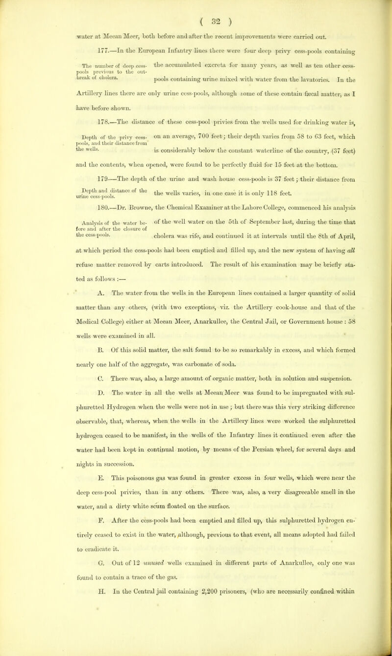 ( 32 ) ■water at Meean Meer, both before and after the recent improvements were carried out. 177. —In the European Infantry lines there were four deep pri-vy cess-pools containing The number of deep cess- the accumulated excreta for many years, as well as ten other cess- pools previous to the out- break of cholera. pools containing urine mixed with water from the lavatories. In the Artillery lines there are only urine ccss-pools, although some of these contain fiecal matter, as I Imve before shown. 178. —The distance of these cess-pool privies from the wells used for drinking water is, Depth of the privy cess- Oil an average, 700 feet; their depth varies from 58 to C3 feet, which pools, and their distance from the wells. |g considerably below the constant waterline of the country, (37 feet) and the contents, when opened, were found to be perfectly fluid for 15 feet at the bottom. 179—The depth of the urine and wash house cess-pools is 37 feet; their distance from Depth and distance of the wells varies, in one case it is only 118 feet, urme cess-pools. ’ 180.—Dr. Browne, the Chemical Examiner at the Lahore College, commenced his analysis Analysis of the water be- of the well water on the 5 th of September last, during the time that fore and after the closm'e of the cess-pools. cholera was rife, and contimied it at intervals until the 8th of Aj^ril, at which period the cess-pools had been emptied and filled up, and the new system of having all refuse matter removed by carts introduced. The result of his examination may be briefly sta- ted as follows :— A. The water from the weUs in the European lines contained a larger quantity of solid matter than any others, (with two exceptions, viz. the Artillery cook-house and that of the Medical College) either at Meean Meer, Anarkullee, the Central Jail, or Government house : 58 wells were examined in all. B. Of this solid matter, the salt found to be so remarkably in excess, and which formed nearly one half of the aggregate, was carbonate of soda, C. There was, also, a large amount of oi’ganic matter, both iir solution and suspension. D. The water in all the wells at Meean Meer was found to be impregnated with sul- phuretted Hydrogen when the wells were not in use; but there was this very striking difference observable, that, whereas, when the wells in the Artillery lines were worked the sulphuretted hydrogen ceased to be manifest, in the wells of the Infantry lines it continued even after the ■water had been kept in continual motion, by means of the Persian wheel, for several days and nights in succession. E. This poisonous gas was found in greater excess in four wells, which were near the deep cess-pool privies, than in any others. There was, also, a very disagreeable smell in the water, and a dirty white scum floated on the surface. F. After the cess-pools had been emptied and filled up, tliis sulphiu’etted hydrogen en- tirely ceased to exist in the water, although, previous to that event, all means adopted had failed to eradicate it. G. Out of 12 unused wells examined in different parts of Anarkullee, only one was found to contain a trace of the gas. H. In the Central jail containing 2,200 prisoners, (who are necessarily confined within