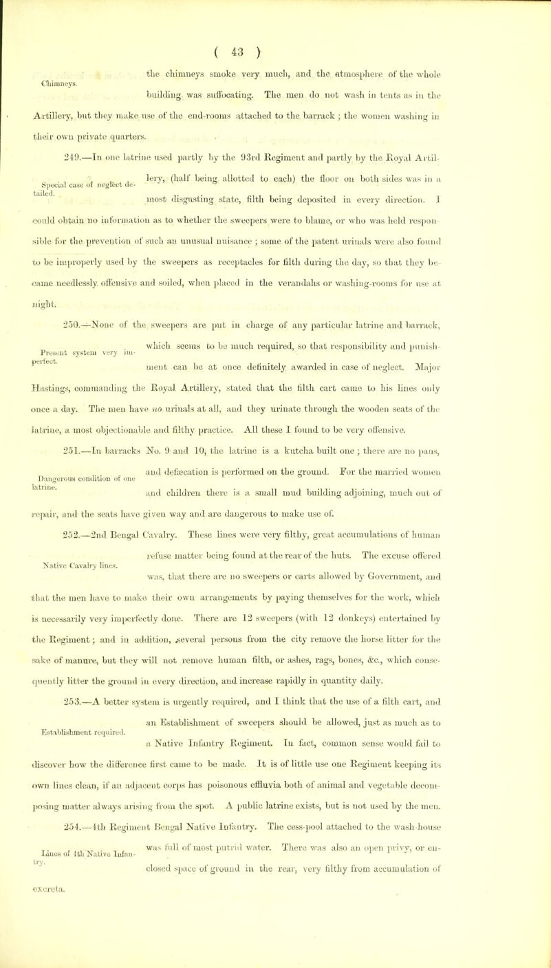 the chimney’s smoke very mucli, and the fttmo.spliere of the whole Cliimneys. building was suffocating. The men do not wa.sh in tents as iu tlu' Artilleiy, but they imike use of the end-rooms attached to the barrack ; the woimui washing in their own private cpiarters. 249.—In one latrine used jiartly by the 93rd Regiment and partly by the Royal A rtii- , ^ , , lery, (half being allotted to each) the floor on both sides was in a .Special case of neglect ue- luost disgusting state, filth being dejiGsited iu every direction. J could obtain no information as to whether the sweepers were to blame, or who was held res]»on sible for the prevention of such an unusual nuisance ; some of the patent urimds were also found to be impro])erly used liy the sweejiers as receptacles for filth during the day, so that they be- came needlessly offensive and soiled, when jilaced iu the verandahs or washing-rooms for use at night. Present system very iiu perfect. 250. —iNone of the sweepers are put in charge of any particular latrine and barrack, which seems bo be much required, so that responsibility and jmuisli meut can he at once definitely awarded iu case of neglect. iMajor Hastings, commanding the Royal Artillery, stated that the filth cart came to his lines only once a day. The men have no urinals at all, and they urinate through the wooden seats of the latrine, a most ohjectionahle and filthy ]>ractlce. All these I found to he very offensive. 251. —In barracks No. 9 and 10, the latrine is a kutcha built one; there ai'e no jians, and defiecatioii is [lerformed on the ground. For the married women and children there is a small mud building adjoining, much out of repair, and the seats have given way and are diuigerous to make use of. 252. —2nd Bengal t'avalry. Tliese lines were very filthy, great accumulations of human refuse matter being found at the rear of the huts. The excuse offered Native Cavab'y linas. Dangerous condition of one latrine. was, that there arc no sweepers or carts allowed by Government, and that the men have to make their own arrangements by paying themselves for the work, wliich is necessarily very iiu[)erfectly done. There are 12 sweeper's (with 12 donkey.s) entertained by the Regiment; and in addition, .several persorrs from the city remove the horse litter for the sake of manure, hut they will not reuiove human tilth, or ashes, rags, hones, &c., which conse- quently litter the groinul in every direction, and increase rapidly in quantity daily. 253. —A better system is urgently requii'ed, and I think that the use of a filth cart, ami ail Establishment of sweepers should he allowed, just as much as to Estalilislimeiit required. a Native Infantry Regimeut. Iu fact, common sense would fail hr discover how the difference hrst came to bo made. It is of little use oue Regimeut keeping its own lines clean, if an adjacent corps has poisonous effluvia Loth of animal and vegetable decom- posing matte)' always arising from tlie s)>ot. A public latrine exists, but is not used by the men. 254. —4tli Regiment Bengal Native Infantry. The cess-pool attached to tlie wash-house ^ was full of most putrid water. There was also an oiieii lu-iw or eu- Lme.s of 1th Native Infnn- i i . try. closed space of gruimd iu the rear, very filthy from accumulation of excreta.