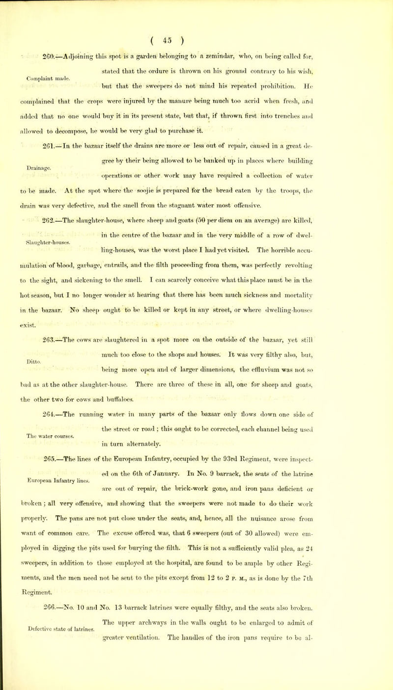 2G0.—Adjoining tins spot is a gai’den belonging to a zemindar, who, on being called for, stated that the ordure is thrown on his ground contrary to his wish, Complaint ma<le. but that the sweepers do not mind his repeat('d prohibition. He complaiiKHl that the cro]>s were injured by the manure being much too acrid when fresh, and added that no one would buy it in its present state, but that, if thrown fii-st into trenches and allowed to decomjiose, he would be very glad to purchase it. 261. —In the bazaar itself the drains are more or les.s out of repair, caused in a great de- gree by tbeir being allowed to be banked up in places where building Drainage. operations or other work may have required a collection of water to be made. At the spot where the soojie is prepared for the bread eaten by the troops, tlie drain was very defective, and the smell from the stagnant water mo.st offensive. 262. —The slaughter-house, wliere sheep and goats (.50 per diem on an average) are killed, in the centre of the bazirar and in the very middle of a row of dwel- Slaughter-liouses. ling-houses, was the worst place I had yet visite<l. The horrible accu- juulation of hlo<Kl, garbage, entrails, and the filth proceeding from them, was perffectly revolting to the sight, and sickening to tlie smell. I can scarcely conceive what this place must l>e in the hot season, but I no longer wonder at hearing that there has been much sickness and moi-tality in the bazaar. No sheep ought to be killed or kept in any street, or where dwelling-houses exist. 26.3.—The cows are slaughtered in a sj>0t more on the outside of the bazaar, yet still much too close to the shops and houses. It was very filthy also, but. Ditto. being more open and of larger dimensions, the effluvium was not so bad as at the other slaughter-house. There are three of these in all, one for sheej) and goats, the other two for cows and buffaloes. 264. —The running water in many parts of the bazaar only flows down one side of tlie street or road ; this ought to be corrected, each eliannel being used The water courses. in turn alternately. 265. —The lines of the European Infantry, occupied by the 93rd E,egiment, were ins])cct- e<l on the 6th of January. In No. 9 liarrack, the seats of the latrine European Infantry lines. are out of repair, the brick-work gone, and iron jians deficient or broken; all veiy offensive, and showing that the sweepers were not made to do their work properly. The pans are not put close under the seats, and, hence, all the nuisance arose from want of common care. The excuse offered was, that 6 swee^iers (out of 30 allowed) were em- ployed in digging the pits used fiir burying the filth. This is not a sufficiently valid plea, as 24 sweepers, in addition to those employed at the hospital, are found to be ample by other Regi- ments, and the men need not be sent to the pits except from 12 to 2 p. sr., as is done by the 7th Regiment. 266. —No. 10 and No. 13 bar-rack latrines were equally filthy, and the seats also broken. The upper archways in the walls ought to be enlarged to admit of Defective state of latrines. greater ventilation. The handles of the iron pans require to be al-