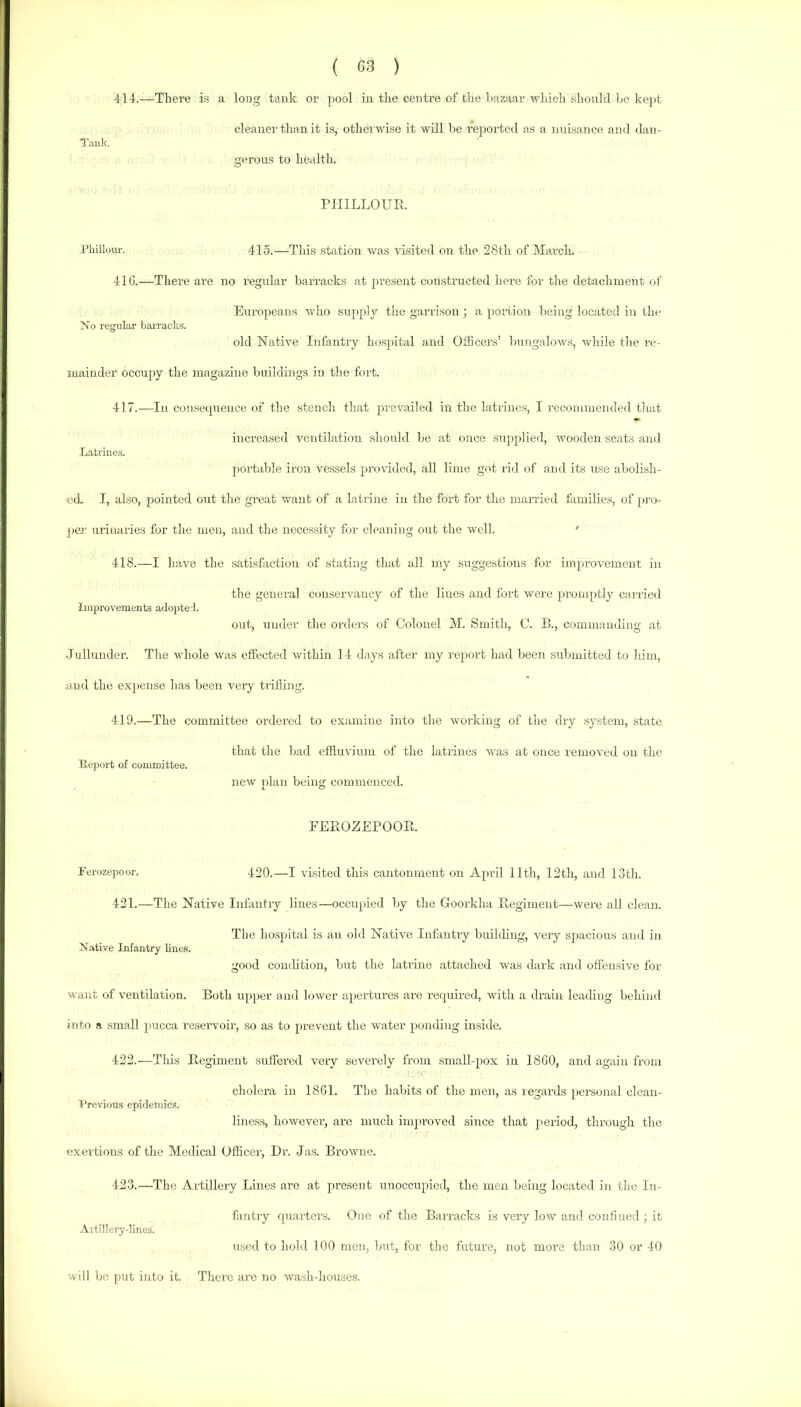 Tank. 414.—There is a long tank or pool in the centre of the bazaar n'liich .should be kept cleaner than it is, otherwise it will be reported as a nuisance and dan- gerous to health. PHILLOUPt. Phillour. 415.—Thi.s .station was visited on the 28th of March. 41G.—There are no regular barracks at present constructed here for the detachment of Europeans who supply the garrison; a portion being located in the No regular bai’racks. old Native Infirntry hospital and OtBcers’ bungalows, while the re- mainder occupy the magazine buildings in the fort. 417. —In consequence of the stench that prevailed in the latrines, I recoaiinended that increased ventilation should be at once supplied, wooden seats and Latrines. portable iron vessels provided, all lime got rid of and its use abolish- -eth I, also, pointed out the great want of a latrine in the fort for the married tamilies, of pro- per urinaries for the men, and the necessity for cleaning out the well. ' 418. —I have the satisfaction of stating that all my suggestions for improvement in the general conservancy of the lines and fort were promptly carried Improvements adoptel. out, under the orders of Colonel M. Smith, 0. B., commanding at Jullunder. The whole was efiected within 14 daj^s after my report had been .submitted to him, nud the exjjense has been very trifling. 419.—The committee ordered to examine into the working of the diy system, state that the bad effluvium of the latrines was at once removed on the Eeport of committee. new plan being commenced. FEPtOZEPOOB. Ferozepoor. 420.—I visited this cantonment on April 11th, 12th, and IStli. 421. —The Native Infantry lines—occupied by the Goorkha Begiment—were all clean. The hospital is an old Native Infantry building, very spacious and in Native Infantry lines. good condition, but the latrine attached was dark and offensive for want of ventilation. Both upper and lower a}iertures are required, with a drain leading behind into a small pucca reservoir, so as to prevent the water ponding inside. 422. —This Regiment suffered very severely from small-pox in 18G0, and again from cholera in 1861. The habits of the men, as regards personal clean- Previous epidemio.s. lincss, howevei', are much improved since that ]>eriod, through the exertions of the Medical Officer, Dr. Jas. Browne. 423. —The Artillery Lines are at present unoccupied, the men being located in the In- fantry quarters. One of the Barracks is very low and confined ; it Artillery-lines. used to hold 100 men, but, for the future, not more than 30 or 40 will be put into it. There are no wash-houses.