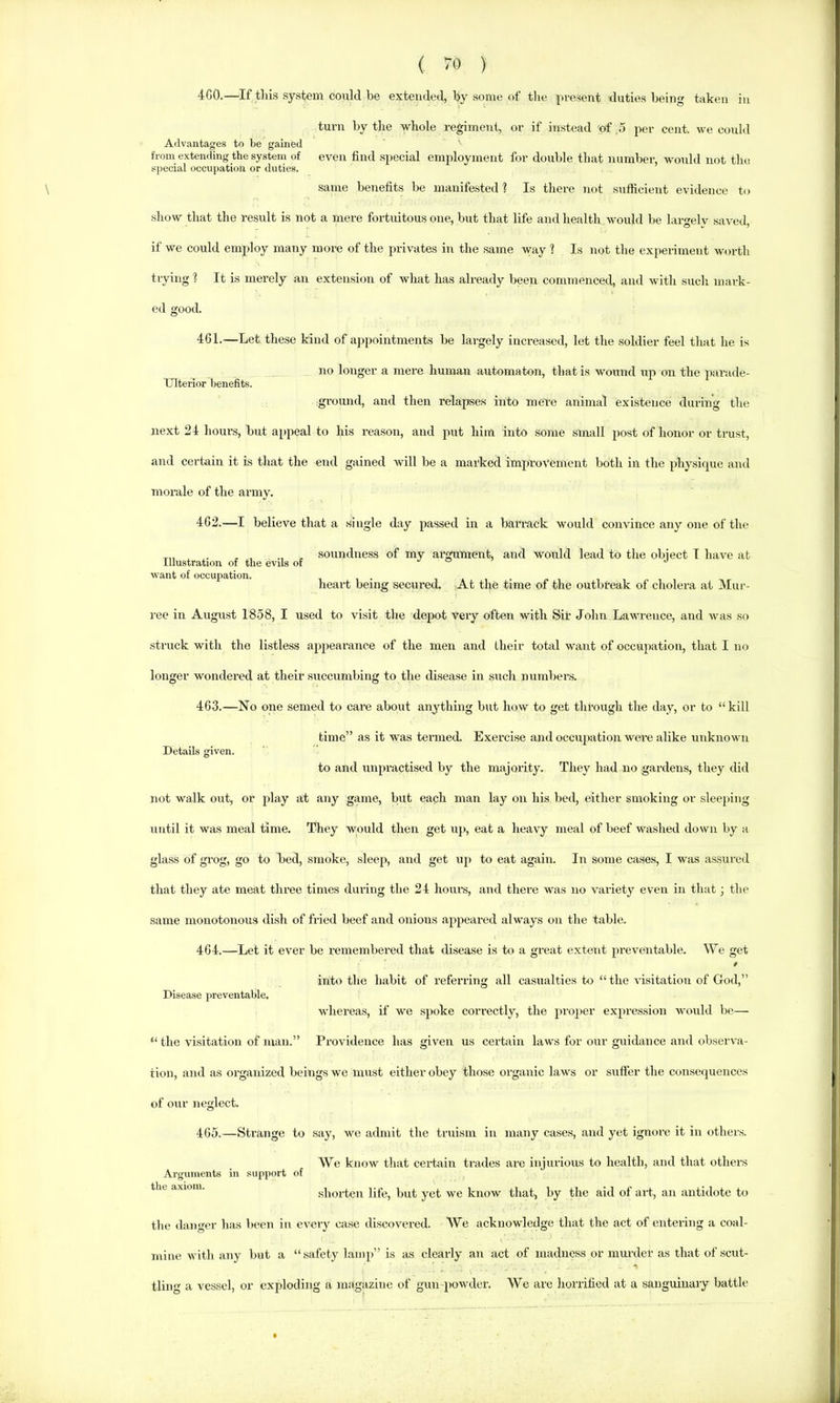 Illustration of the evils of want of occupation. ( 70 ) “iCO.—If this system could be extended, by some of tlie present duties being taken in turn by the whole regimeni, or if instead of .5 per cent, we could Advantages to be gained from extending the system of even find special employment for double that number, would not the special occupation or duties. .same benefits be manifested ? Is there not sufficient evidence to show that the result is not a mere fortuitous one, but that life and health would be largelv saved, if we could employ many more of the privates in the same way ? Is not the experiment worth trying ? It is merely an extension of what has already been commenced, and with sucli mark- ed good. 461. —Let these kind of appointments be largely increased, lot the soldier feel that he is no longer a mere human automaton, that is wound up on the psirade- Ulterior benefits. ground, and then relafjses into mel-e animal existence during the next 24 hours, but appeal to his reason, and put him into some small post of honor or trust, and certain it is that the end gained will be a marked improvement both in the physique and morale of the army. 462. —I believe that a single day passed in a barrack would convince any one of the soundness of my alignment, and would lead to the object I have at heart being secured. At the time of the outbreak of cholera at Mur- ree in August 1858, I used to visit the depot very often with Sir John Lawrence, and was so struck with the listless appearance of the men and their total want of occupation, that I no longer wondered at their succumbing to the disease in such numbens. 463. —No one semed to care about anything but how to get through the day, or to “kill time” as it was termed. Exercise and occupation were alike unknown Details given. to and tinpractised by the majority. They had no gardens, they did not walk out, or play at any game, but each man lay on his bed, either smoking or sleeping until it was meal time. They would then get up, eat a heavy meal of beef washed down by a glass of grog, go to bed, smoke, sleep, and get up to eat again. In some cases, I was assured that they ate meat three times during the 24 hours, and there was no variety even in that; the same monotonous dish of fried beef and onions appeared always on the table. 464. —Let it ever be remembei’ed that disease is to a great extent ju’eventable. We get into the habit of referring all casualties to “the visitation of God,” Disease preventable. whereas, if we spoke correctly, the proper expression would be— “ the visitation of man.” Providence has given us certain laws for our guidance and observa- tion, and as organized beings we must either obey those organic laws or suffer the consequences of our neglect. 465. —Strange to say, we admit the tniism in many cases, and yet ignore it in others. We know that certain trades ai’e injurious to health, and that others Arg\nnents in support of e axiom. shorten life, but yet we know that, by the aid of art, an antidote to the danger has been in every case discovered. We acknowledge that the act of entering a coal- mine with any but a “safety lamp” is as clearly an act of madness or murder as that of scut- tling a vessel, or exploding a magazine of gun powder. We are horrified at a sanguinary battle