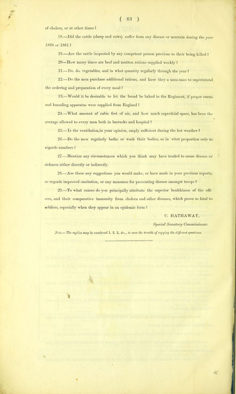 of cliolera, or at otlier times 1 18. —Did the cattle (sheep and cows) suffer from any disease or mnrniin during the year 18G0 or 18C1 ? 19. —Are the cattle insjiected by any competent person previous to their being killed 1 20—How many times are beef and mutton rations .supjjlied weekly 1 21. —Do. do. vegetables, and in what quantity regularly through the year? 22. —Do the men purchase additional rations, and have they a mess-man to superintend the ordeidng and preparation of eveiy meal ? 13.—Would it be desirable to let the bread be baked in the Eegiment, if projier ovens and kneading apparatus wei-e supplied from England ? 24. —What amount of cubic feet of air, and how nrach superficial .space, has been the average allowed to every man both in barracks and hospital ? 25. —Is the ventilation,in your opinion, amply sufficient during the hot weather ? 2C.—Do the men regularly bathe or wash their bodies, or in what jiroportion only as regards nnmbei’S ? 27. —Mention any circumstances which you think may have tended to caxrse disease or sickness either directly or indirectly. 28. —Are there any suggestions you would make, or have made in your previoiis reports, as regards improved sanitation, or any measures for jireventing disease amongst troops ? 29. —To what causes do yon princijxilly attribute the siiperior healthiness of the offi- cers, and their comparative immunity from cholera and other diseases, which prove so fatal to soldiers, especially when they appear in an epidemic form ? C. HATHAWAY, Special Sanatory Commissioner. Note.—The replies may he nnmlered 1. 2. 3, <L-c., to save the trouble of eopyiny the different questions. t