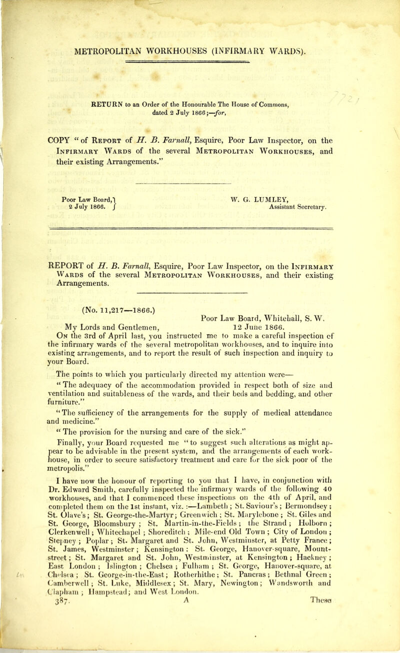 METROPOLITAN WORKHOUSES (INFIRMARY WARDS). RETURN to an Order of the Honourable The House of Commons, dated 2 July 1866;—-for, COPY “ of Report of H. B. Fai'nall, Esquire, Poor Law Inspector, on the Infirmary Wards of the several Metropolitan Workhouses, and their existing Arrangements.” Poor Law Boards W. G. LUMLEY, 2 July 1866. / Assistant Secretary. REPORT of H. B. Farnall, Esquire, Poor Law Inspector, on the Infirmary Wards of the several Metropolitan Workhouses, and their existing Arrangements. (No. 11,217—1866.) Poor Law Board, Whitehall, S. W. My Lords and Gentlemen, 12 June 1866. On the 3rd of April last, you instructed me to make a careful inspection ef the infirmary wards of the several metropolitan workhouses, and to inquire into existing arrangements, and to report the result of such inspection and inquiry to your Board. The points to which you particularly directed my attention were— “ The adequacy of the accommodation provided in respect both of size and ventilation and suitableness of the wards, and their beds and bedding, and other furniture.” “ The sufficiency of the arrangements for the supply of medical attendance and medicine.” “ The provision for the nursing and care of the sick.” Finalty, your Board requested me “to suggest such alterations as might ap- pear to be advisable in the present system, and the arrangements of each work- house, in order to secure satisfactory treatment and care for the sick poor of the metropolis.” I have now the honour of reporting to you that I have, in conjunction with Dr. Edward Smith, carefully inspected the infirmary wards of the following 40 workhouses, and that I commenced these inspections on the 4th of April, and completed them on the 1st instant, viz. :—Lambeth ; St. Saviour’s ; Bermondsey ; St. Olave’s; St. George-the-Martyr; Greenwich; St. Marylebone ; St. Giles and St. George, Bloomsbury ; St. Martin-in-the-Fields ; the Strand ; Hulborn ; Clerkenwell; Whitechapel ; Shoreditch ; Mile-end Old Town ; City of London ; Stepney; Poplar; St. Margaret and St. John, Westminster, at Petty France; St. James, Westminster; Kensington: St. George, Hanover-square, Mounts street; St. Margaret and St. John, Westminster, at Kensington ; Hackney ; East London ; Islington ; Chelsea ; Fulham ; St. George, Hanover-square, at Chelsea ; St. George-in-the-East; Rotherhithe ; St. Pancras ; Bethnal Green ; Camberwell; St. Luke, Middlesex; St. Mary, Newington; Wandsworth and Clapham ; Hampstead; and West London. 3^7- ^ These