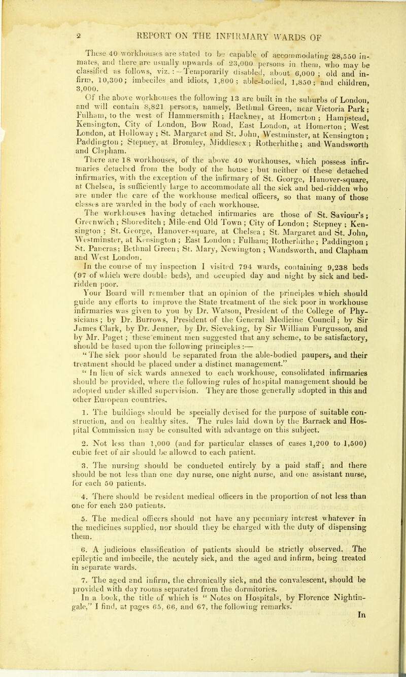 These 40 workhouses are stated to be capable of accommodating 28,550 in- mates, and there are usually upwards of 23,000 persons in them, who may be classified as follows, viz. :-Temporarily disabled, about 6,000; old and in- film, 10,300, imbeciles and idiots, 1,800 ; able-bodied, 2,850 ; and children, 3,000. Of the above workhouses the following 13 are built in the suburbs of London, and will contain 8,821 persons, namely, Bethnal Green, near Victoria Park ; Fulham, to the west of Hammersmith ; Hackney, at Homerton ; Hampstead’, Kensington, City of London, Bow Road, East London, at Homerton ; West London, at Holloway ; St. Margaret and St. John, Westminster, at Kensington ; Paddington; Stepney, at Bromley, Middlesex; Rotherhithe; and Wandsworth and Clapham. There are 18 workhouses, of the above 40 workhouses, which possess infir- maries detached from the body of the house ; but neither of these detached infirmaries, with the exception of the infirmary of St. George, Hanover-square, at Chelsea, is sufficiently large to accommodate all the sick and bed-ridden who are under the care of the workhouse medical officers, so that many of those classes are warded in the body of each workhouse. The workhouses having detached infirmaries are those of St. Saviour’s; Greenwich; Shoreditch; Mile-end Old Town; City of London; Stepney ; Ken- sington ; St. George, Hanover-square, at Chelsea; St. Margaret and St.’John, Westminster, at Kensington ; East London; Fulham; Rotherhithe; Paddington; St. Pancras; Bethnal Green; St. Mary, Newington ; Wandsworth, and Clapham and West London. In the course of my inspection 1 visited 794 wards, containing 9,238 beds (97 of which were double beds), and occupied day and night by sick and bed- ridden poor. Your Board will remember that an opinion of the principles which should guide any efforts to improve the State treatment of the sick poor in workhouse infirmaries was given to you by Dr. Watson, President of the College of Phy- sicians ; by Dr. Burrows, President of the General Medicine Council; by Sir James Clark, by Dr. Jenner, by Dr. Sieveking, by Sir William Furgusson, and by Mr. Paget; these eminent men suggested that any scheme, to be satisfactory, should be based upon the following principles:— “ The sick poor should be separated from the able-bodied paupers, and their treatment should be placed under a distinct management.” “ In lieu of sick wards annexed to each workhouse, consolidated infirmaries should be provided, where the following rules of hospital management should be adopted under skilled supervision. They are those generally adopted in this and other European countries. 1. The buildings should be specially devised for the purpose of suitable con- struction, and on healthy sites. The rules laid down by the Barrack and Hos- pital Commission may be consulted with advantage on this subject. 2. Not less than 1,000 (and for particular classes of cases 1,200 to 1,500) cubic feet of air should he allowed to each patient. 3. The nursing should be conducted entirely by a paid staff; and there should be not less than one day nurse, one night nurse, and one assistant nurse, for each 50 patients. 4. There should be resident medical officers in the proportion of not less than one for each 250 patients. 5. The medical officers should not have any pecuniary interest whatever in the medicines supplied, nor should they be charged with the duty of dispensing them. 6. A judicious classification of patients should be strictly observed. The epileptic and imbecile, the acutely sick, and the aged and infirm, being treated in senarate wards. x 7. The aged and infirm, the chronically sick, and the convalescent, should be provided with day rooms separated from the dormitories. In a book, the title of which is “ Notes on Hospitals, by Florence Nightin- gale,” I find, at pages 65, 66, and 67, the following remarks. In