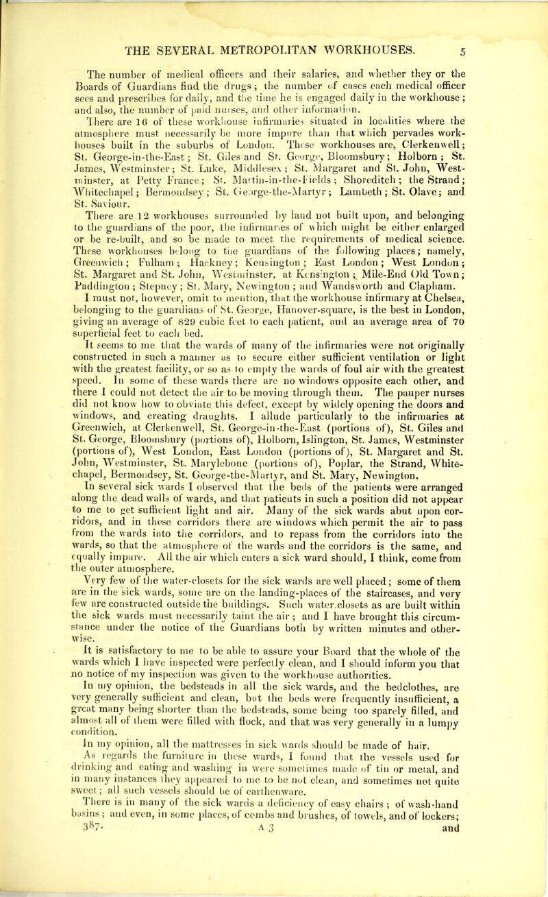 The number of medical officers and their salaries, and whether they or the Boards of Guardians find the drugs; the number of cases each medical officer sees and prescribes for daily, and the time he is engaged daily in the workhouse ; and also, the number of paid nurses, and other information. There are 16 of these workhouse infirmaries situated in localities where the atmosphere must necessarily be more impure than that which pervades work- houses built in the suburbs of London. These workhouses are, Clerkenwell; St. George-in-the-East; St. Gdes and St. George, Bloomsbury; Holborn ; St. James, Westminster; St. Luke, Middlesex; St. Margaret and St.John, West- minster, at Petty Prance; St. Martin-in-the-Fields ; Shoreditch; the Strand; Whitechapel; Bermondsey; St. George-the-Martyr; Lambeth ; St. Olave; and St. Saviour. There are 12 workhouses surrounded by laud not built upon, and belonging to the guardians of the poor, the infirmaries of which might be either enlarged or be re-built, and so be made to meet the requirements of medical science. These workhouses belong to the guardians of the following places; namely, Greenwich; Fulham; Hackney; Kensington; East London; West London; St. Margaret and St. John, Westminster, at Kensington ; Mile-End Old Town; Paddington; Stepney; St. Mary, Newington; and Wandsworth and Clapham. I must not, however, omit to mention, that the workhouse infirmary at Chelsea, belonging to the guardians of St. George, Hanover-square, is the best in London, giving an average of 829 cubic feet to each patient, and an average area of 70 superficial feet to each bed. It seems to me that the wards of many of the infirmaries were not originally constructed in such a manner as to secure either sufficient ventilation or light with the greatest facility, or so as to empty the wards of foul air with the greatest speed. In some of these wards there are no windows opposite each other, and there I could not detect the air to be moving through them. The pauper nurses did not know' how to obviate this defect, except by widely opening the doors and windows, and creating draughts. I allude particularly to the infirmaries at Greenwich, at Clerkenwell, St. George-in-the-East (portions of), St. Giles and St. George, Bloomsbury (portions of), Holborn, Islington, St. James, Westminster (portions of), West London, East London (portions of), St. Margaret and St. John, Westminster, St. Marylebone (portions of), Poplar, the Strand, White- chapel, Bermondsey, St. George-the-Martyr, and St. Mary, Newington. In several sick wards I observed that the beds of the patients were arranged along the dead walls of wards, and that patients in such a position did not appear to me to get sufficient light and air. Many of the sick wards abut upon cor- ridors, and in these corridors there are windows which permit the air to pass from the wards into the corridors, and to repass from the corridors into the wards, so that the atmosphere of the wards and the corridors is the same, and equally impure. All the air which enters a sick ward should, I think, come from the outer atmosphere. Very few of the water-closets for the sick wards are well placed ; some of them are in the sick wards, some are on the landing-places of the staircases, and very few are constructed outside the buildings. Such water.closets as are built within the sick wards must necessarily taint die air; and I have brought this circum- stance under the notice of the Guardians both by written minutes and other- wise. It is satisfactory to me to be able to assure your Board that the whole of the wards which I have inspected were perfectly clean, and I should inform you that no notice of my inspection was given to the workhouse authorities. In my opinion, the bedsteads in all the sick wards, and the bedclothes, are very generally sufficient and clean, but the beds were frequently insufficient, a great many being shorter than the bedsteads, some being too sparely filled, and almost all ol diem were filled with flock, and that was ver}' generally in a lumpy condition. In my opinion, all the mattresses in sick wards should be made of hair. As regards the furniture in these wards, I found that the vessels used for drinking and eating and washing in were sometimes made of tin or metal, and in many instances they appeared to me to be not clean, and sometimes not quite sweet; all such vessels should lie of earthenware. There is in many of the sick wards a deficiency of easy chairs ; of wash-hand Lnsins ; and even, in some places, of combs and brushes, of towels, and of lockers; 3^7- a 3 and