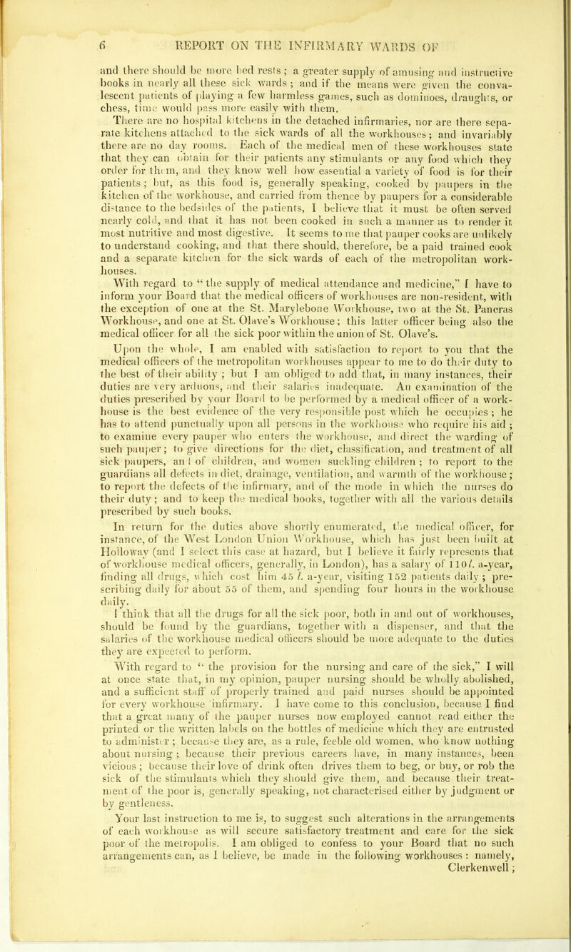 and there should be more bed rests ; a greater supply of amusing’ and instructive books in nearly all these sick wards ; and it the means were given the conva- lescent patients of playing a few harmless games, such as dominoes, draughts, or chess, time would pass more easily with them. There are no hospital kitchens in the delached infirmaries, nor are there sepa- rate kitchens attached to the sick wards of all the workhouses; and invariably there are no day rooms. Each of the medical men of these workhouses slate that they can obtain for their patients any stimulants or any food which they order for them, and they know well how essential a variety of food is for their patients; but, as this food is, generally speaking, cooked by paupers in the kitchen of the workhouse, and carried from thence by paupers for a considerable distance to the bedsides of the patients, I believe that it must be often served nearly cold, and that it has not been cooked in such a manner as to render it most nutritive and most digestive. It seems to me that pauper cooks are unlikely to understand cooking, and that there should, therefore, be a paid trained cook and a separate, kitchen for the sick wards of each of the metropolitan work- houses. With regard to “the supply of medical attendance and medicine,” I have to inform your Board that the medical officers of workhouses are non-resident, with the exception of one at the St. Marylebone Workhouse, two at the St. Pancras Workhouse, and one at St. Olave’s Workhouse; this latter officer being also the medical officer for all the sick poor within the union of St. Olave’s. Upon the whole, I am enabled with satisfaction to report to you that the medical officers of the metropolitan workhouses appear to me to do their duty to the best of their ability ; but I am obliged to add that, in many instances, their duties are very arduous, and their salaries inadequate. An examination of the duties prescribed by your Board to be performed by a medical officer of a work- house is the best evidence of the very responsible post which he occupies ; he has to attend punctually upon all persons in the workhouse who require his aid ; to examine every pauper who enters the workhouse, and direct the warding of such pauper; to give directions for the diet, classification, and treatment of all sick paupers, an t of children, and women suckling children ; to report to the guardians all defects in diet, drainage, ventilation, and warmth of the workhouse; to report the defects of the infirmary, and of the mode in which the nurses do their duty ; and to keep the medical books, together with all the various details prescribed by such books. In return for the duties above shortly enumerated, the medical officer, for instance, of the West London Union Workhouse, which has just been built at Holloway (and I select this case at hazard, but I believe it fairly represents that of workhouse medical officers, generally, in London), has a salary of 110/. a-year, finding all drugs, which cost him 45 l. a-year, visiting 152 patients daily ; pre- scribing daily for about 55 of them, and spending four hours in the workhouse daily. 1 think that all the drugs for all the sick poor, both in and out of workhouses, should be found by the guardians, together with a dispenser, and that the salaries of the workhouse medical officers should be more adequate to the duties they7 are expected to perform. With regard to “ the provision for the nursing and care of the sick,” I will at once state that, in my opinion, pauper nursing should be wholly abolished, and a sufficient staff of properly trained and paid nurses should be appointed for every workhouse infirmary. I have come to this conclusion, because I find that a great many of the pauper nurses now employed cannot read either the printed or the written labels on the bottles of medicine which they are entrusted to administer ; because they are, as a rule, feeble old women, who know nothing about nursing ; because their previous careers have, in many instances, been vicious ; because their love of drink often drives them to beg, or buy, or rob the sick of the stimulants which they should give them, and because their treat- ment of the poor is, generally speaking, not characterised either by judgment or by gentleness. Your last instruction to me is, to suggest such alterations in the arrangements of each workhouse as will secure satisfactory treatment and care for the sick poor of the metropolis. I am obliged to confess to your Board that no such arrangements can, as I believe, be made in the following workhouses : namely, Clerkenwell;