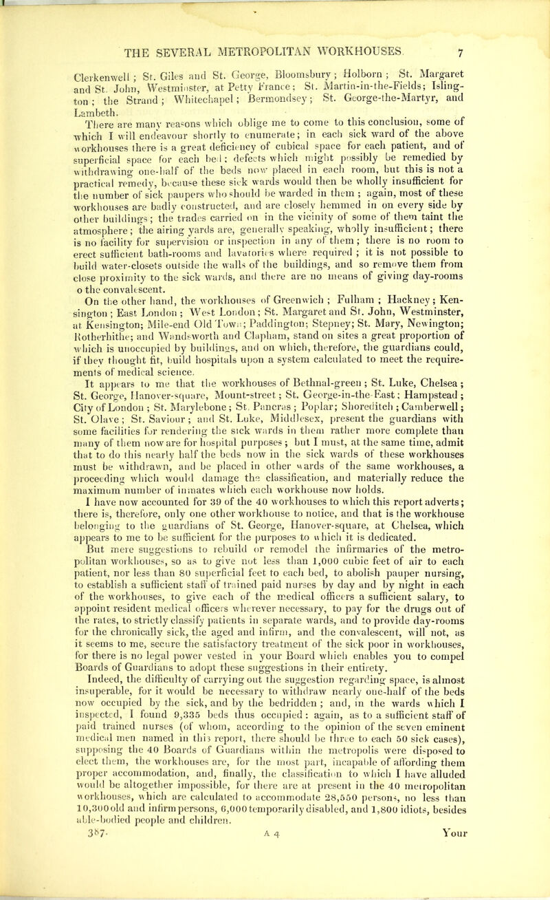 Clerkenwell ; Sr. Giles and St. George, Bloomsbury ; Holborn ; St. Margaret and St. John, Westminster, at Petty France; St . Martin-in-the-Fields; Isling- ton; the Strand; Whitechapel; Bermondsey; St. George-the-Martyr, and Lambeth. There are many reasons which oblige me to come to this conclusion, some of which I will endeavour shortly to enumerate; in each sick ward of the above workhouses there is a great deficiency of cubical space for each patient, and of superficial space for each bed; defects which might possibly be remedied by withdrawing one-half of the beds now placed in each room, but this is not a practical remedy, because these sick wards would then be wholly insufficient for the number of sick paupers who should be warded in them ; again, most of these workhouses are badly constructed, and are closely hemmed in on every side by other buildings; the trades carried on in the vicinity of some of them taint the atmosphere; the airing yards are, generally speaking, wholly insufficient; there is no facility for supervision or inspection in any of them ; there is no room to erect sufficient bath-rooms and lavatories where required ; it is not possible to build water-closets outside the walls of the buildings, and so remove them from dose proximity to the sick wards, and there are no means of giving day-rooms o the convalescent. On the other hand, the workhouses of Greenwich ; Fulham ; Hackney; Ken- sington ; East London ; West London; St. Margaret and St. John, Westminster, at Kensington; Mile-end Old Town; Paddington; Stepney; St. Mary, Newington; Rotherhithe; and Wandsworth and Clapliam, stand on sites a great proportion of which is unoccupied by buildings, and on which, therefore, the guardians could, if they thought fit, build hospitals upon a system calculated to meet the require- ments of medical science. It appears to me that the workhouses of Bethnal-green ; St. Luke, Chelsea ; St. George, Hanover-square, Mount-street; St. George-in-the-East; Hampstead ; City of London ; St. Marylebone ; St. Pancras ; Poplar; Shoreditch ; Camberwell; St. Clave ; St. Saviour ; and St. Luke, Middlesex, present the guardians with some facilities for rendering the sick wards in them rather more complete than many of them noware for hospital purposes ; but I must, at the same time, admit that to do this nearly half the beds now in the sick wards of these workhouses must be withdrawn, and he placed in other wards of the same workhouses, a proceeding which would damage the classification, and materially reduce the maximum number of inmates which each workhouse now holds. I have now accounted for 39 of the 40 workhouses to which this report adverts; there is, therefore, only one other workhouse to notice, and that is the workhouse belonging to the guardians of St. George, Hanover-square, at Chelsea, which appears to me to be sufficient for the purposes to which it is dedicated. But mere suggestions to rebuild or remodel the infirmaries of the metro- politan workhouses, so as to give not less than 1,000 cubic feet of air to each patient, nor less than 80 superficial feet to each bed, to abolish pauper nursing, to establish a sufficient staff of trained paid nurses by day and by night in each of the workhouses, to give each of the medical officers a sufficient salary, to appoint resident medical officers wherever necessary, to pay for the drugs out of the rates, to strictly classify patients in separate wards, and to provide day-rooms for the chronically sick, the aged and infirm, and the convalescent, will not, as it seems to me, secure the satisfactory treatment of the sick poor in workhouses, for there is no legal power vested in your Board which enables you to compel Boards of Guardians to adopt these suggestions in their entirety. Indeed, the difficulty of carrying out the suggestion regarding space, is almost insuperable, for it would be necessary to withdraw nearly one-half of the beds now occupied by the sick, and by the bedridden; and, in the wards which I inspected, I found 9,335 beds thus occupied: again, as to a sufficient staff of paid trained nurses (of whom, according to the opinion of the seven eminent medical men named in this report, there should he three to each 50 sick cases), supposing the 40 Boards of Guardians within the metropolis were disposed to elect them, the workhouses are, for the most part, incapable of affording them proper accommodation, and, finally, the classification to which I have alluded would be altogether impossible, for there are at present in the 40 metropolitan workhouses, which are calculated to accommodate 28,550 persons, no less than 10,300 old and infirm persons, 6,000 temporarily disabled, and 1,800 idiots, besides able-bodied people and children. 3^7- A 4 Your