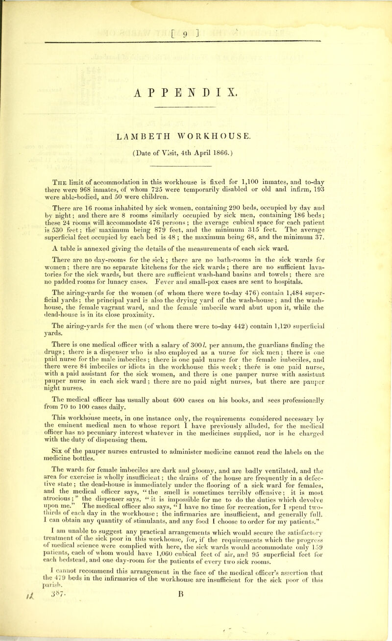 APPENDIX, LAMBETH WORKHOUSE. (Date of Visit, 4th April 1866.) Tiie limit of accommodation in this workhouse is fixed for 1,100 inmates, and to-day there were 968 inmates, of whom 725 were temporarily disabled or old and infirm, 193 were able-bodied, and 50 were children. There are 16 rooms inhabited by sick women, containing 290 beds, occupied by day and by night; and there are 8 rooms similarly occupied by sick men, containing 186 beds; these 24 rooms will accommodate 476 persons ; the average cubical space for each patient is 530 feet; the maximum being 879 feet, and the minimum 315 feet. The average superficial feet occupied by each bed is 48 ; the maximum being 68, and the minimum 37. A table is annexed giving the details of the measurements of each sick ward. There are no day-rooms for the sick ; there are no bath-rooms in the sick wards for women; there are no separate kitchens for the sick wards; there are no sufficient lava- tories for the sick wards, but there are sufficient wash-hand basins and towels; there are no padded rooms for lunacy cases. Fever and small-pox cases are sent to hospitals. The airing-yards for the women (of whom there were to-day 476) contain 1,484 super- ficial yards ; the principal yard is also the drying yard of the wash-house ; and the wash- house, the female vagrant ward, and the female imbecile ward abut upon it, while the • lead-house is in its close proximity. The airing-yards for the men (of whom there were to-day 442) contain 1,120 superficial yards. There is one medical officer with a salary of 300/. per annum, the guardians finding the drugs; there is a dispenser who is also employed as a nurse for sick men; there is one paid nurse for the male imbeciles ; there is one paid nurse for the female imbeciles, and there were 84 imbeciles or idiots in the workhouse this week; there is one paid nurse, with a paid assistant for the sick women, and there is one pauper nurse with assistant pauper nurse in each sick ward; there are no paid night nurses, but there are pauper night nurses. The medical officer has usually about 600 cases on his books, and sees professionally from 70 to 100 cases daily. This workhouse meets, in one instance only, the requirements considered necessary by the eminent medical men to whose report I have previously alluded, for the medical officer has no pecuniary interest whatever in the medicines supplied, nor is he charged with the duty of dispensing them. Six. of the pauper nurses entrusted to administer medicine cannot read the labels on the medicine bottles. The wards for female imbeciles are dark and gloomy, and are badly ventilated, and the area for exercise is wholly insufficient; the drains of the house are frequently in a defec- tive state ; the dead-house is immediately under the flooring of a sick ward for females, and the medical officer says, “the smell is sometimes terribly offensive; it is most atrocious;” the dispenser says, “it is impossible for me to do the duties which devolve upon me. T he medical officer also says, “ I have no time for recreation, for I spend two- thirds of each day in the workhouse ; the infirmaries are insufficient, and generally full. I can obtain any quantity of stimulants, and any food 1 choose to order for my patients.” I am unable to suggest any practical arrangements which would secure the satisfactory treatment of the sick poor in this workhouse, for, if the requirements which the progress of medical science were complied with here, the sick wards would accommodate only 159 patients, eacli of whom would have 1,060 cubical feet of air, and 95 superficial feet for each bedstead, and one day-room for the patients of every two sick rooms. 1 cannot recommend this arrangement in the face of the medical officer’s assertion that the 479 beds in the infirmaries of the workhouse are insufficient for the sick poor of this parish. u a