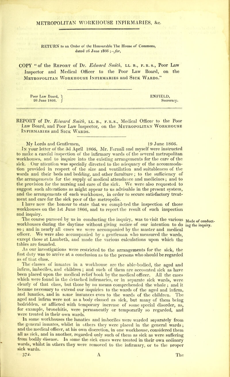 METROPOLITAN WORKHOUSE INFIRMARIES, &c. RETURN to an Order of the Honourable The House of Commons, dated 26 June 1866 COPY “ of the Report of Dr. Edward Smith, ll. b., f. r. s., Poor Law Inspector and Medical Officer to the Poor Law Board, on the Metropolitan Workhouse Infirmaries and Sick Wards.” Poor Law Board, 1 ENFIELD, 26 June 1866. / Secrerary. REPORT of Dr. Edward Smith, ll. b., f.r.s., Medical Officer to the Poor Law Board, and Poor Law Inspector, on the Metropolitan Workhouse Infirmaries and Sick Wards. My Lords and Gentlemen, 19 June 1866. In your letter of the 3d April 1866, Mr. Farnall and myself were instructed to make a careful inspection of the infirmary wards of the several metropolitan workhouses, and to inquire into the existing arrangements for the care of the sick. Our attention was specially directed to the adequacy of the accommoda- tion provided in respect of the size and ventilation and suitableness of the wards and their beds and bedding, and other furniture ; to the sufficiency of the arrangements for the supply of medical attendance and medicines; and to the provision for the nursing and care of the sick. We were also requested to suggest such alterations as might appear to us advisable in the present system, and the arrangements of each workhouse, in order to secure satisfactory treat- ment and care for the sick poor of the metropolis. I have now the honour to state that we completed the inspection of those workhouses on the 1st June 1866, and to report the result of such inspection and inquiry. The course pursued by us in conducting the inquiry, was to visit the various Mode of conduct workhouses during the daytime without giving notice of our intention to do ing the inquiry, so ; and in nearly all cases we were accompanied by the master and medical officer. We were also accompanied by a gentleman who measured the wards, except those at Lambeth, and made the various calculations upon which the tables are founded. As our investigations were restricted to the arrangements for the sick, the first duty was to arrive at a conclusion as to the persons who should be regarded as of that class. The classes of inmates in a workhouse are the able-bodied, the aged and infirm, imbeciles, and children ; and such of them are accounted sick as have been placed upon the medical relief book by the medical officer. All the cases which were found in the detached infirmaries, or in separate sick wards, were clearly of that class, but those by no means comprehended the whole ; and it became necessary to extend our inquiries to the wards of the aged and infirm, and lunatics, and in some instances even to the wards of the children. The aged and infirm were not as a body classed as sick, but many of them being bedridden, or afflicted with temporary increase of some special disorder, as, for example, bronchitis, were permanently or temporarily so regarded, and were treated in their own wards. In some workhouses the lunatics and imbeciles were warded separately from the general inmates, whilst in others they were placed in the general wards; and the medical officer, at his own discretion, in one workhouse, considered them all as sick, and in another, regarded only such of them as sick as were suffering from bodily disease. In some the sick cases were treated in their own ordinary wards, whilst in others they were removed to the infirmary, or to the proper sick wards. 37^- A The