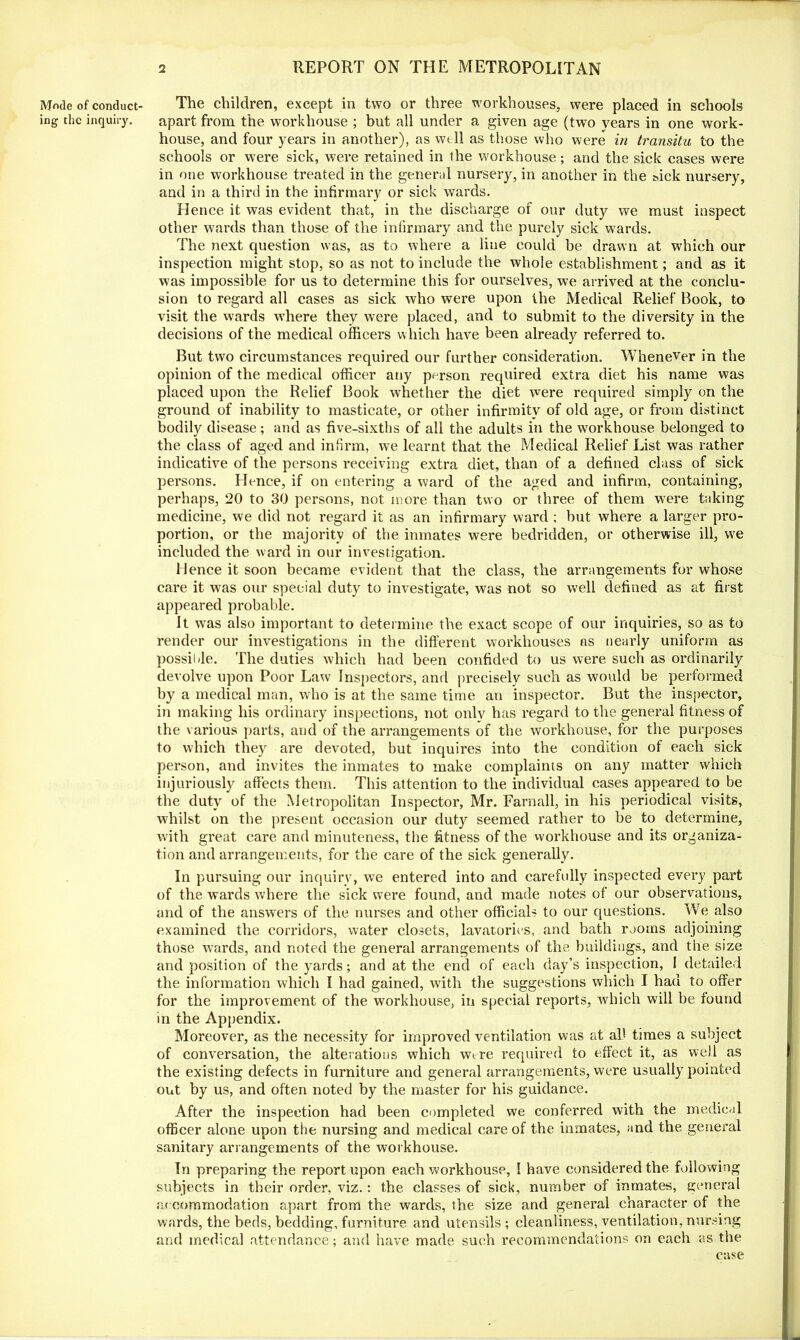 Mode of conduct- ing the inquiry. The children, except in two or three workhouses, were placed in schools apart from the workhouse ; but all under a given age (two years in one work- house, and four years in another), as well as those who were in transitu to the schools or were sick, were retained in the workhouse; and the sick cases were in one workhouse treated in the general nursery, in another in the sick nursery, and in a third in the infirmary or sick wards. Hence it was evident that, in the discharge of our duty we must inspect other wards than those of the infirmary and the purely sick wards. The next question was, as to where a line could be drawn at which our inspection might stop, so as not to include the whole establishment; and as it was impossible for us to determine this for ourselves, we arrived at the conclu- sion to regard all cases as sick who were upon the Medical Relief Book, to visit the wards where they were placed, and to submit to the diversity in the decisions of the medical officers which have been already referred to. But two circumstances required our further consideration. Whenever in the opinion of the medical officer any person required extra diet his name was placed upon the Relief Book whether the diet were required simply on the ground of inability to masticate, or other infirmity of old age, or from distinct bodily disease; and as five-sixths of all the adults in the workhouse belonged to the class of aged and infirm, we learnt that the Medical Relief List was rather indicative of the persons receiving extra diet, than of a defined class of sick persons. Hence, if on entering a ward of the aged and infirm, containing, perhaps, 20 to 30 persons, not more than two or three of them were taking medicine, we did not regard it as an infirmary ward ; but where a larger pro- portion, or the majority of the inmates were bedridden, or otherwise ill, we included the ward in our investigation. Hence it soon became evident that the class, the arrangements for whose care it was our special duty to investigate, was not so well defined as at first appeared probable. It was also important to determine the exact scope of our inquiries, so as to render our investigations in the different workhouses as nearly uniform as possii-le. The duties which had been confided to us were such as ordinarily devolve upon Poor Law Inspectors, and precisely such as would be performed by a medical man, who is at the same time an inspector. But the inspector, in making his ordinary inspections, not onlv has regard to the general fitness of the various parts, and of the arrangements of the workhouse, for the purposes to which they are devoted, but inquires into the condition of each sick person, and invites the inmates to make complaints on any matter which injuriously affects them. This attention to the individual cases appeared to be the duty of the Metropolitan Inspector, Mr. Farnall, in his periodical visits, whilst on the present occasion our duty seemed rather to be to determine, with great care and minuteness, the fitness of the workhouse and its organiza- tion and arrangements, for the care of the sick generally. In pursuing our inquiry, we entered into and carefully inspected every part of the wards where the sick were found, and made notes of our observations, and of the answers of the nurses and other officials to our questions. We also examined the corridors, water closets, lavatories, and bath rooms adjoining those wards, and noted the general arrangements of the buildings, and the size and position of the yards; and at the end of each day’s inspection, I detailed the information which I had gained, with the suggestions which I had to offer for the improvement of the workhouse, in special reports, which will be found in the Appendix. Moreover, as the necessity for improved ventilation was at all times a subject of conversation, the alterations which wire required to efFect it, as well as the existing defects in furniture and general arrangements, were usually pointed out by us, and often noted by the master for his guidance. After the inspection had been completed we conferred with the medical officer alone upon the nursing and medical care of the inmates, and the general sanitary arrangements of the workhouse. In preparing the report upon each workhouse, I have considered the following subjects in their order, viz.: the classes of sick, number of inmates, general accommodation apart from the wards, the size and general character of the wards, the beds, bedding, furniture and utensils; cleanliness, ventilation, nursing and medical attendance; and have made such recommendations on each as the case