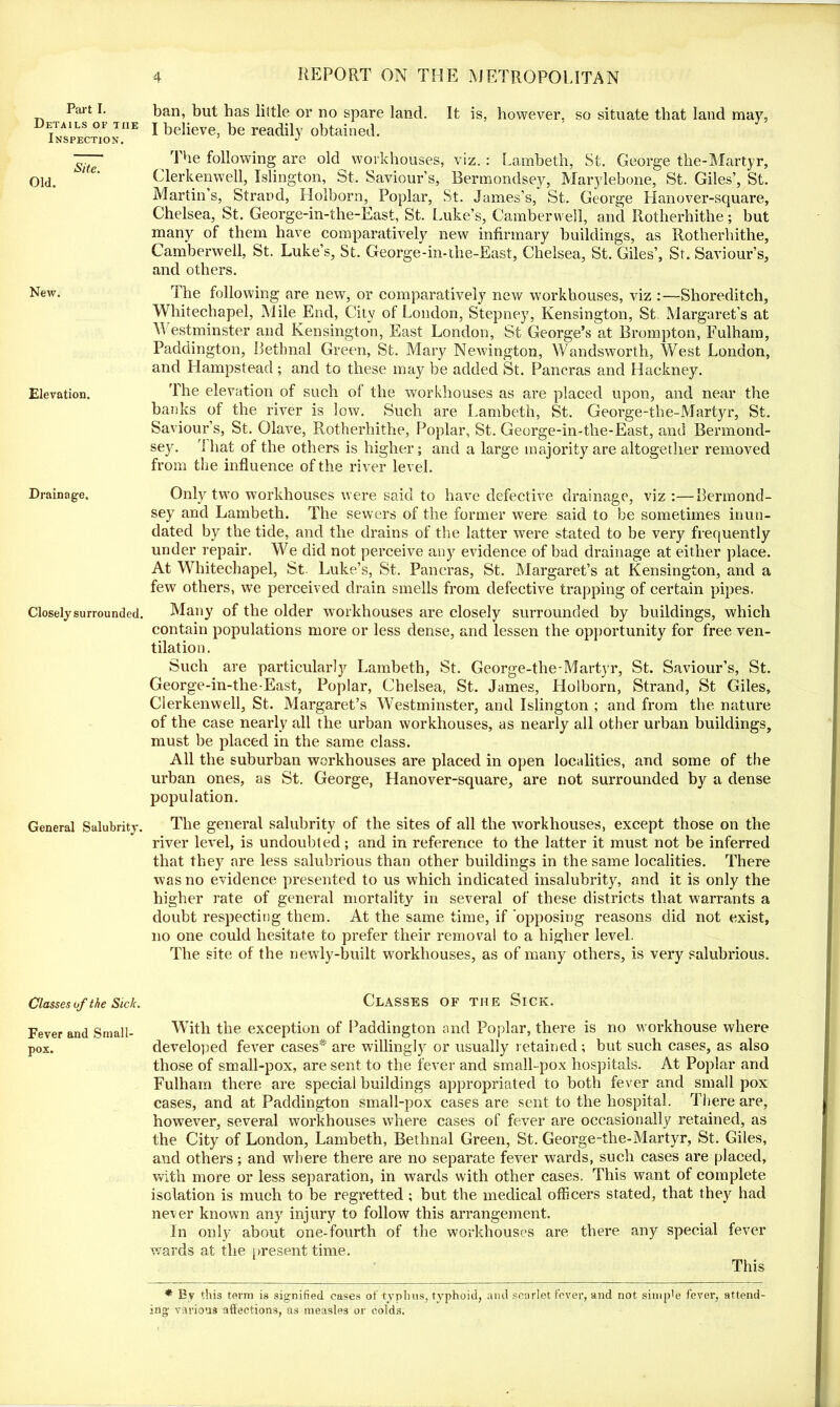 Details of the Inspection. Site. Old. New. Elevation. Drainage. Closely surrounded. General Salubrity. Classes of the Sick. Fever and Small- pox. 4 REPORT ON THE METROPOLITAN ban, but has little or no spare land. It is, however, so situate that land may, I believe, be readily obtained. The following are old workhouses, viz. : Lambeth, St. George the-Martyr, Clerkenwell, Islington, St, Saviour’s, Bermondsey, Marylebone, St. Giles’, St. Martin’s, Strand, Holborn, Poplar, St. James’s, St. George Hanover-square, Chelsea, St. George-in-the-East, St. Luke’s, Camberwell, and Ilotherhithe; but many of them have comparatively new infirmary buildings, as Rotherhithe, Camberwell, St. Luke’s, St. George-in-the-East, Chelsea, St. Giles’, St. Saviour’s, and others. The following are new, or comparatively new workhouses, viz :—Shoreditch, Whitechapel, Mile End, City of London, Stepney, Kensington, St. Margaret’s at M estminster and Kensington, East London, St George’s at Brompton, Fulham, Paddington, Bethnal Green, St. Mary Newington, Wandsworth, West London, and Hampstead ; and to these may be added St. Pancras and Hackney. The elevation of such of the workhouses as are placed upon, and near the banks of the river is low. Such are Lambeth, St. George-the-Martyr, St. Saviour’s, St. Olave, Rotherhithe, Poplar, St. George-in-the-East, and Bermond- sey. 1 hat of the others is higher; and a large majority are altogether removed from the influence of the river level. Only two workhouses were said to have defective drainage, viz :—Bermond- sey and Lambeth. The sewers of the former were said to be sometimes inun- dated by the tide, and the drains of the latter were stated to be very frequently under repair. We did not perceive any evidence of bad drainage at either place. At Whitechapel, St. Luke’s, St. Pancras, St. Margaret’s at Kensington, and a few others, we perceived drain smells from defective trapping of certain pipes. Many of the older workhouses are closely surrounded by buildings, which contain populations more or less dense, and lessen the opportunity for free ven- tilation. Such are particularly Lambeth, St. George-tlie-Martyr, St. Saviour’s, St. George-in-the-East., Poplar, Chelsea, St. James, Holborn, Strand, St Giles, Clerkenwell, St. Margaret’s Westminster, and Islington ; and from the nature of the case nearly all the urban workhouses, as nearly all other urban buildings, must be placed in the same class. All the suburban workhouses are placed in open localities, and some of the urban ones, as St. George, Hanover-square, are not surrounded by a dense population. The general salubrity of the sites of all the workhouses, except those on the river level, is undoubted; and in reference to the latter it must not be inferred that they are less salubrious than other buildings in the same localities. There was no evidence presented to us which indicated insalubrity, and it is only the higher rate of general mortality in several of these districts that warrants a doubt respecting them. At the same time, if opposing reasons did not exist, no one could hesitate to prefer their removal to a higher level. The site of the newly-built workhouses, as of many others, is very salubrious. Classes of the Sick. With the exception of Paddington and Poplar, there is no workhouse where developed fever eases* are willingly or usually retained; but such cases, as also those of small-pox, are sent to the fever and small-pox hospitals. At Poplar and Fulham there are special buildings appropriated to both fever and small pox cases, and at Paddington small-pox cases are sent to the hospital. There are, however, several workhouses where cases of fever are occasionally retained, as the City of London, Lambeth, Bethnal Green, St. George-the-Martyr, St. Giles, and others; and where there are no separate fever wards, such cases are placed, with more or less separation, in wards with other cases. This want of complete isolation is much to be regretted; but the medical officers stated, that they had never known any injury to follow this arrangement. In only about one-fourth of the workhouses are there any special fever wards at the present time. This * Ev this term is signified cases of typhus, typhoid, and scarlet fever, and not simple fever, attend- ing various affections, as measles or colds.
