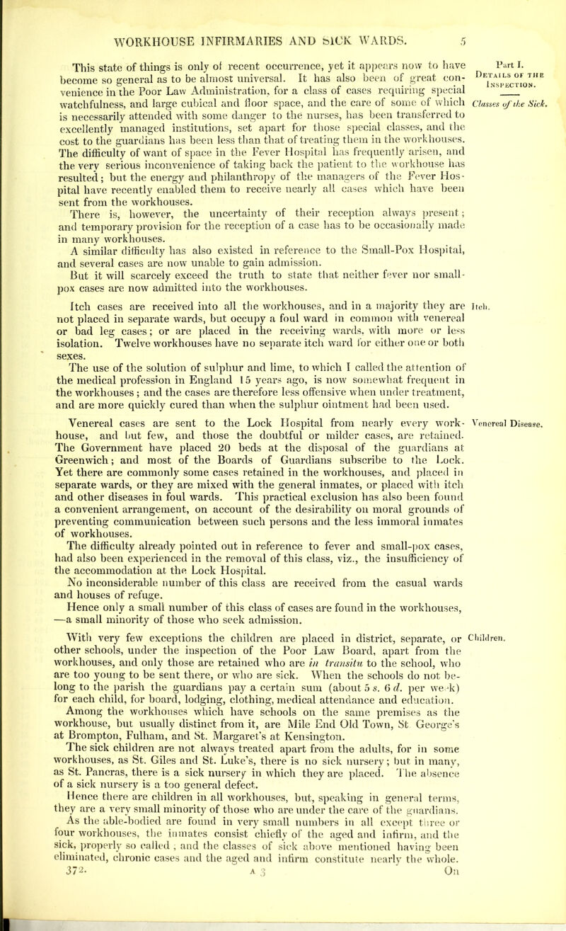 This state of things is only of recent occurrence, yet it appears now to have become so general as to be almost universal. It has also been of great con- venience in the Poor Law Administration, for a class of cases requiring special watchfulness, and large cubical and floor space, and the care of some of which is necessarily attended with some danger to the nurses, has been transferred to excellently managed institutions, set apart for those special classes, and the cost to the guardians has been less than that of treating them in the workhouses. The difficulty of want of space in the Fever Hospital has frequently arisen, and the very serious inconvenience of taking back the patient to the workhouse has resulted; but the energy and philanthropy of the managers of the Fever Hos- pital have recently enabled them to receive nearly all cases which have been sent from the workhouses. There is, however, the uncertainty of their reception always present; and temporary provision for the reception of a case has to be occasionally made in many workhouses. A similar difficulty has also existed in reference to the Small-Pox Hospital, and several cases are now unable to gain admission. But it will scarcely exceed the truth to state that neither fever nor small- pox cases are now admitted into the workhouses. Itch cases are received into all the workhouses, and in a majority they are not placed in separate wards, but occupy a foul ward in common with venereal or bad leg cases; or are placed in the receiving wards, with more or less isolation. Twelve workhouses have no separate itch ward lor either one or both sexes. The use of the solution of sulphur and lime, to which I called the attention of the medical profession in England 15 years ago, is now somewhat frequent in the workhouses ; and the cases are therefore less offensive when under treatment, and are more quickly cured than when the sulphur ointment had been used. Venereal cases are sent to the Lock Hospital from nearly every work- house, and but few, and those the doubtful or milder cases, are retained. The Government have placed 20 beds at the disposal of the guardians at Greenwich; and most of the Boards of Guardians subscribe to the Lock. Yet there are commonly some cases retained in the workhouses, and placed in separate wards, or they are mixed with the general inmates, or placed with itch and other diseases in foul wards. This practical exclusion has also been found a convenient arrangement, on account of the desirability on moral grounds of preventing communication between such persons and the less immoral inmates of workhouses. The difficulty already pointed out in reference to fever and small-pox cases, had also been experienced in the removal of this class, viz., the insufficiency of the accommodation at the Lock Hospital. No inconsiderable number of this class are received from the casual wards and houses of refuge. Hence only a small number of this class of cases are found in the workhouses, —a small minority of those who seek admission. With very few exceptions the children are placed in district, separate, or other schools, under the inspection of the Poor Law Board, apart from the workhouses, and only those are retained who are in transitu to the school, who are too young to be sent there, or who are sick. When the schools do not be- long to the parish the guardians pay a certain sum (about 5 s. 6 d. per week) for each child, for board, lodging, clothing, medical attendance and education. Among the workhouses which have schools on the same premises as the workhouse, but usually distinct from it, are Mile End Old Town, St George’s at Brompton, Fulham, and St. Margaret’s at Kensington. The sick children are not always treated apart from the adults, for in some workhouses, as St. Giles and St. Luke’s, there is no sick nursery; but in many, as St. Pancras, there is a sick nursery in which they are placed. The absence of a sick nursery is a too general defect. Hence there are children in all workhouses, but, speaking in general terms, they are a very small minority of those who are under the care of the guardians. As the able-bodied are found in very small numbers in all except three or four workhouses, the inmates consist chiefly of the aged and infirm, and the sick, properly so called , and the classes of sick above mentioned having been eliminated, chronic cases and the aged and infirm constitute nearly the whole. 372. a ,3 On Part I. Details of tiie Inspection. Classes of ike Sick. Itch. Venereal Disease. Children.