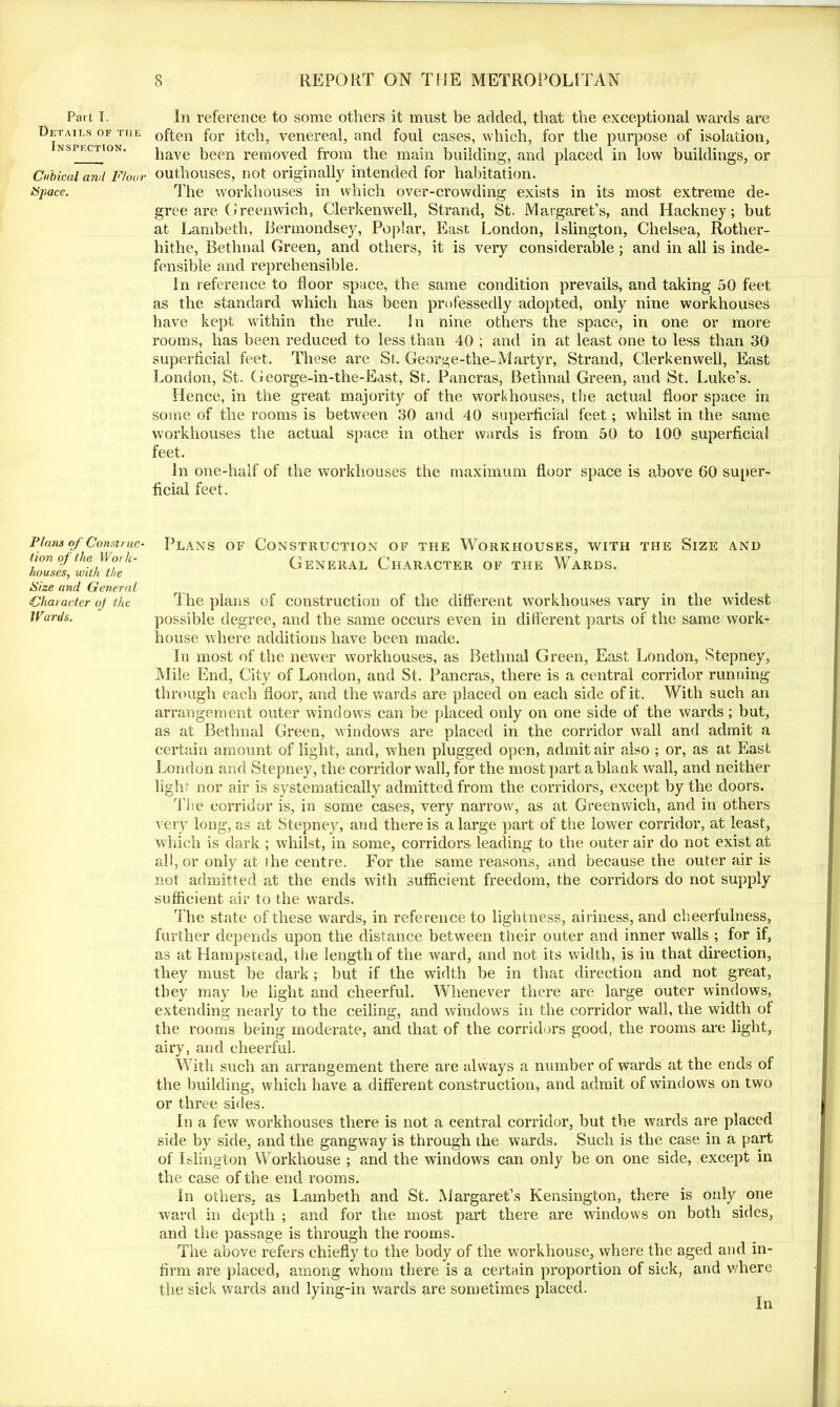 Part T. Details of the Inspf.ction. Cubical and Floor Space. Plans of Construc- tion of the. Work- houses, with the Size and General Character oj the IVurds. In reference to some others it must be added, that the exceptional wards are often for itch, venereal, and foul cases, which, for the purpose of isolation, have been removed from the main building, and placed in low buildings, or outhouses, not originally intended for habitation. The workhouses in which over-crowding exists in its most extreme de- gree are Greenwich, Clerkenwell, Strand, St. Margaret’s, and Hackney; but at Lambeth, Bermondsey, Poplar, East London, Islington, Chelsea, Rother- hithe, Bethnal Green, and others, it is very considerable; and in all is inde- fensible and reprehensible. In reference to floor space, the same condition prevails, and taking 50 feet as the standard which has been professedly adopted, only nine workhouses have kept within the rule. In nine others the space, in one or more rooms, has been reduced to less than 40 ; and in at least one to less than 30 superficial feet. These are St. George-the-Martyr, Strand, Clerkenwell, East London, St. George-in-the-East, St. Pancras, Bethnal Green, and St. Luke’s. Hence, in the great majority of the workhouses, the actual floor space in some of the rooms is between 30 and 40 superficial feet; whilst in the same workhouses the actual space in other wards is from 50 to 100 superficial feet. In one-half of the workhouses the maximum floor space is above 60 super- ficial feet. Plans of Construction of the Workhouses, with the Size and General Character of the Wards. 1 he plans of construction of the different workhouses vary in the widest possible degree, and the same occurs even in different parts of the same work- house where additions have been made. In most of the newer workhouses, as Bethnal Green, East London, Stepney, Mile End, City of London, and St. Pancras, there is a central corridor running through each floor, and the wards are placed on each side of it. With such an arrangement outer windows can be placed only on one side of the wards ; but, as at Bethnal Green, windows are placed in the corridor wall and admit a certain amount of light, and, when plugged open, admit air also ; or, as at East London and Stepney, the corridor wall, for the most part a blank wall, and neither light nor air is systematically admitted from the corridors, except by the doors. The corridor is, in some cases, very narrow, as at Greenwich, and in others very long, as at Stepney, and there is a large part of the lower corridor, at least, which is dark ; whilst, in some, corridors leading to the outer air do not exist at all, or only at the centre. For the same reasons, and because the outer air is not admitted at the ends with sufficient freedom, the corridors do not supply sufficient air to the wards. The state of these wards, in reference to lightness, airiness, and cheerfulness, further depends upon the distance between their outer and inner walls ; for if, as at Hampstead, the length of the ward, and not its width, is in that direction, they must be dark; but if the width be in that direction and not great, they may be light and cheerful. Whenever there are large outer windows, extending nearly to the ceiling, and windows in the corridor wall, the width of the rooms being moderate, and that of the corridors good, the rooms are light, airy, and cheerful. With such an arrangement there are always a number of wards at the ends of the building, which have a different construction, and admit of windows on two or three sides. In a few workhouses there is not a central corridor, but the wards are placed side by side, and the gangway is through the wards. Such is the case in a part of Islington Workhouse ; and the windows can only be on one side, except in the case of the end rooms. In others, as Lambeth and St. Margaret’s Kensington, there is only one ward in depth ; and for the most part there are windows on both sides, and the passage is through the rooms. The above refers chiefly to the body of the workhouse, where the aged and in- firm are placed, among whom there is a certain proportion of sick, and where the sick wards and lying-in wards are sometimes placed.
