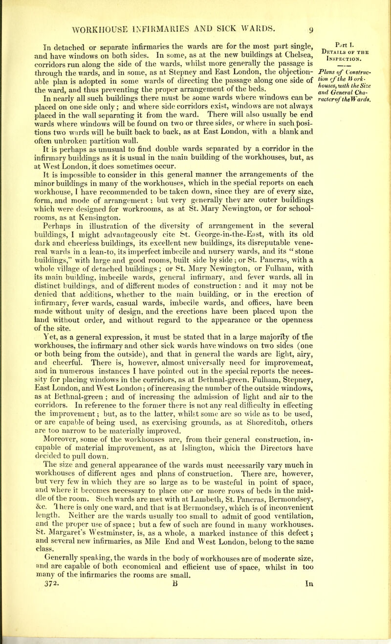 In detached or separate infirmaries the wards are for the most part single, and have windows on both sides. In some, as at the new buildings at Chelsea, corridors run along the side of the wards, whilst more generally the passage is through the wards, and in some, as at Stepney and East London, the objection- able plan is adopted in some wards of directing the passage along one side of the ward, and thus preventing the proper arrangement of the beds. In nearly all such buildings there must be some wards where windows can be placed on one side only; and where side corridors exist, windows are not always placed in the wall separating it from the ward. There will also usually be end wards where windows will be found on two or three sides, or where in such posi- tions two wards will be built back to back, as at East London, with a blank and often unbroken partition wall. It is perhaps as unusual to find double wards separated by a corridor in the infirmary buildings as it is usual in the main building of the workhouses, but, as at West London, it does sometimes occur. It is impossible to consider in this general manner the arrangements of the minor buildings in many of the workhouses, which in the special reports on each workhouse, I have recommended to be taken down, since they are of every size, form, and mode of arrangement: but very generally they are outer buildings which were designed for workrooms, as at St. Mary Newington, or for school- rooms, as at Kensington. Perhaps in illustration of the diversity of arrangement in the several buildings, I might advantageously cite St. George-in-the-East, with its old dark and cheerless buildings, its excellent new buildings, its disreputable vene- real wards in a lean-to, its imperfect imbecile arid nursery wards, and its “ stone buildings,” with large and good rooms, built side by side ; or St. Pancras, with a whole village of detached buildings ; or St. Mary Newington, or Fulham, with its main building, imbecile wards, general infirmary, and fever wards, all in distinct buildings, and of different modes of construction : and it may not be denied that additions, whether to the main building, or in the erection of infirmary, fever wards, casual wards, imbecile wards, and offices, have been made without unity of design, and the erections have been placed upon the land without order, and without regard to the appearance or the openness of the site. Yet, as a general expression, it must be stated that in a large majority of the workhouses, the infirmary and other sick wards have windows on two sides (one or both being from the outside), and that in general the wards are light, airy, and cheerful. There is, however, almost universally need for improvement, and in numerous instances I have pointed out in the special reports the neces- sity for placing windows in the corridors, as at Bethnal-green, Fulham, Stepney, East London, and West London; of increasing the number of the outside windows, as at Bethnal-green ; and of increasing the admission of light and air to the corridors. In reference to the former there is not any real difficulty in effecting the improvement; but, as to the latter, whilst some are so wide as to be used, or are capable of being used, as exercising grounds, as at Shoreditoh, others are too narrow to be materially improved. Moreover, some of the workhouses are, from their general construction, in- capable of material improvement, as at Islington, which the Directors have decided to pull down. The size and general appearance of the wards must necessarily vary much in workhouses of different ages and plans of construction. There are, however, but very few in which they are so large as to be wasteful in point of space, and where it becomes necessary to place one or more rows of beds in the mid- dle of the room. Such wards are met with at Lambeth, St. Pancras, Bermondsey, &c. rl here is only one ward, and that is at Bermondsey, which is of inconvenient length. Neither are the wards usually too small to admit of good ventilation, and the proper use of space; but a few of such are found in many workhouses. St. Margaret’s Westminster, is, as a whole, a marked instance of this defect; and several new infirmaries, as Mile End and West London, belong to the same class. Generally speaking, the wards in the body of workhouses are of moderate size, and are capable of both economical and efficient use of space, whilst in too many of the infirmaries the rooms are small. Piirt I. Details of the Inspection. Plans of Construc- tion (f the llork- houses, unth the Size and General Cha- racicrof theWards.