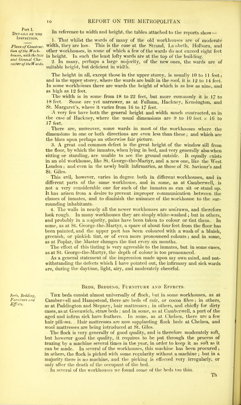 Part I. Details of the Inspection. Plans of Construc- tion of the Work- houses, with the Size and Genet ul Cha- racter of the Wards. Beds, Bedding, Furniture and Effects. In reference to width and height, the tables attached to the reports show — 1. That whilst the wards of many of the old workhouses are of moderate width, they are low. This is the case at the Strand, Lambeth, Holborn, and other workhouses, in some of which a few of the wards do not exceed eight feet in height. In such the least lofty wards are at the top of the building. 2. In many, perhaps a large majority, of the new ones, the wards are of suitable height, but deficient in width. The height in all, except those in the upper storey, is usually 10 to 11 feet; and in the upper storey, where the wards are built in the roof, it is 12 to 14 feet. In some workhouses there are wards the height of which is as low as nine, and as high as 12 feet. T he width is in some from 18 to 22 feet, but more commonly it is 1/ to 18 feet. Some are yet narrower, as at Fulham, Hackney, Kensington, and St. Margaret’s, where it varies from 16 to 17 feet. A very few have both the general height and width much contracted, as in the case of Hackney, where the usual dimensions are 9 to 10 feet x 16 to 17 feet. There are, moreover, some wards in most of the workhouses where the dimensions in one or both directions are even less than these; and which are the blots upon perhaps an otherwise fair picture. 3. A great and common defect is the great height of the window sill from the floor, by which the inmates, when lying in bed, and very generally also when sitting or standing, are unable to see the ground outside. It equally exists in an old workhouse, like St. George-the-Martyr, and a new one, like the West London ; and even in the newly built infirmaries, as those of St. Saviour’s and St. Giles. This evil, however, varies in degree both in different workhouses, and in different parts of the same workhouse, and in some, as at Camberwell, is not a very considerable one for such of the inmates as can sit or stand up. It has arisen from a desire to prevent improper communication between the classes of inmates, and to diminish the nuisance of the workhouse to the sur- rounding inhabitants. 4. The walls in nearly all the newer workhouses are undrawn, and therefore look rough. In many workhouses they are simply white-washed ; but in others, and probably in a majority, pains have been taken to colour or tint them. In some, as at St. George-the-Martyr, a space of about four feet from the floor has been painted, and the upper part has been coloured with a wash of a bluish, greenish, or pinkish tint, or of even more pronounced colours; and in some, as at Poplar, the Master changes the tint every six months. The effect of this tinting is very agreeable to the inmates, but in some cases, as at St. George-the-Martyr, the depth of colour is too pronounced. As a general statement of the impression made upon my own mind, and not- withstanding the defects which I have pointed out, the infirmary and sick wards are, during the daytime, light, airy, and moderately cheerful. Beds, Bedding, Furniture and Effects. The beds consist almost universally of flock, but in some workhouses, as at Camberwell and Hampstead, there are beds of coir, or cocoa fibre; in others, as at Paddington and Stepney, hair mattresses; in others, and chiefly for dirty cases, as at Greenwich, straw beds .; and in some, as at Camberwell, a part of the aged and infirm sick have feathers. In some, as at Chelsea, there are a few hair pillows. Hair mattresses are now supplanting flock beds at Chelsea, and wool mattresses are being introduced at St. Giles, The flock is very generally of good quality, and is therefore moderately soft, but however good the quality, it requires to be put through the process of teazing by a machine several times in the year, in order to keep it as soft as it can be made. In several of the workhouses, this machine has been procured; in others, the flock is picked with some regularity without a machine ; but in a majority there is no machine, and the picking is effected very irregularly, or only after the death of the occupant of the bed. In several of the workhouses we found some of the beds too thin. Th