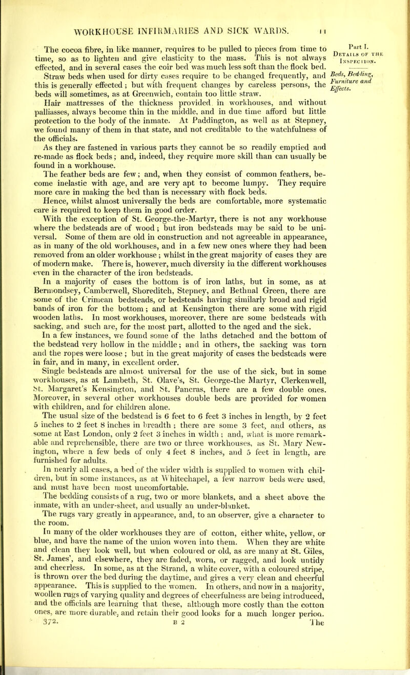 The cocoa fibre, in like manner, requires to be pulled to pieces from time to time, so as to lighten and give elasticity to the mass. This is not always effected, and in several cases the coir bed was much less soft than the flock bed. Straw beds when used for dirty cases require to be changed frequently, and this is generally effected ; but with frequent changes by careless persons, the beds will sometimes, as at Greenwich, contain too little straw. Hair mattresses of the thickness provided in workhouses, and without palliasses, always become thin in the middle, and in due time afford but little protection to the body of the inmate. At Paddington, as well as at Stepney, we found many of them in that state, and not creditable to the watchfulness of the officials. As they are fastened in various parts they cannot be so readily emptied and re-made as flock beds; and, indeed, they require more skill than can usually be found in a workhouse. The feather beds are few; and, when they consist of common feathers, be- come inelastic with age, and are very apt to become lumpy. They require more care in making the bed than is necessary with flock beds. Hence, whilst almost universally the beds are comfortable, more systematic care is required to keep them in good order. With the exception of St. George-the-Martyr, there is not any workhouse where the bedsteads are of wood ; but iron bedsteads may be said to be uni- versal. Some of them are old in construction and not agreeable in appearance, as in many of the old workhouses, and in a few new ones where they had been removed from an older workhouse ; whilst in the great majority of cases they are of modern make. There is, however, much diversity in the different workhouses even in the character of the iron bedsteads. In a majority of cases the bottom is of iron laths, but in some, as at Bermondsey, Camberwell, Shoreditch, Stepney, and Bethnal Green, there are some of the Crimean bedsteads, or bedsteads having similarly broad and rigid bands of iron for the bottom; and at Kensington there are some with rigid wooden laths. In most workhouses, moreover, there are some bedsteads with sacking, and such are, for the most part, allotted to the aged and the sick. In a few instances, we found some of the laths detached and the bottom of the bedstead very hollow in the middle; and in others, the sacking was torn and the ropes were loose ; but in the great majority of cases the bedsteads were in fair, and in many, in excellent order. Single bedsteads are almost universal for the use of the sick, but in some workhouses, as at Lambeth, St. Olave’s, St. George-the Martyr, Clerkenwell, St. Margaret’s Kensington, and St. Pancras, there are a few double ones. Moreover, in several other workhouses double beds are provided for women with children, and for children alone. The usual size of the bedstead is 6 feet to 6 feet 3 inches in length, by 2 feet 5 inches to 2 feet 8 inches in breadth ; there are some 3 feet, and others, as some at East London, only 2 feet 3 inches in width ; and, what is more remark- able and reprehensible, there are two or three workhouses, as St. Mary New- ington, where a few beds of only 4 feet 8 inches, and 5 feet in length, are furnished for adults. In nearly all cases, a bed of the wider width is supplied to women with chil- dren, but in some instances, as at Whitechapel, a few narrow beds were used, and must have been most uncomfortable. The bedding consists of a rug, two or more blankets, and a sheet above the inmate, with an under-sheet, and usually an under-blanket. The rugs vary greatly in appearance, and, to an observer, give a character to the room. In many of the older workhouses they are of cotton, either white, yellow, or blue, and have the name of the union woven into them. When they are white and clean they look well, but when coloured or old, as are many at St. Giles, St. James’, and elsewhere, they are faded, worn, or ragged, and look untidy and cheerless. In some, as at the Strand, a white cover, with a coloured stripe, is thrown over the bed during the daytime, and gives a very clean and cheerful appearance. This is supplied to the women. In others, and now in a majority, woollen rugs of varying quality and degrees of cheerfulness are being introduced, and the officials are learning that these, although more costly than the cotton ones, are more durable, and retain their good looks for a much longer perioa. 372* b 2 The Part I. Details of the Inspection. Beds, Bedding, Furniture and