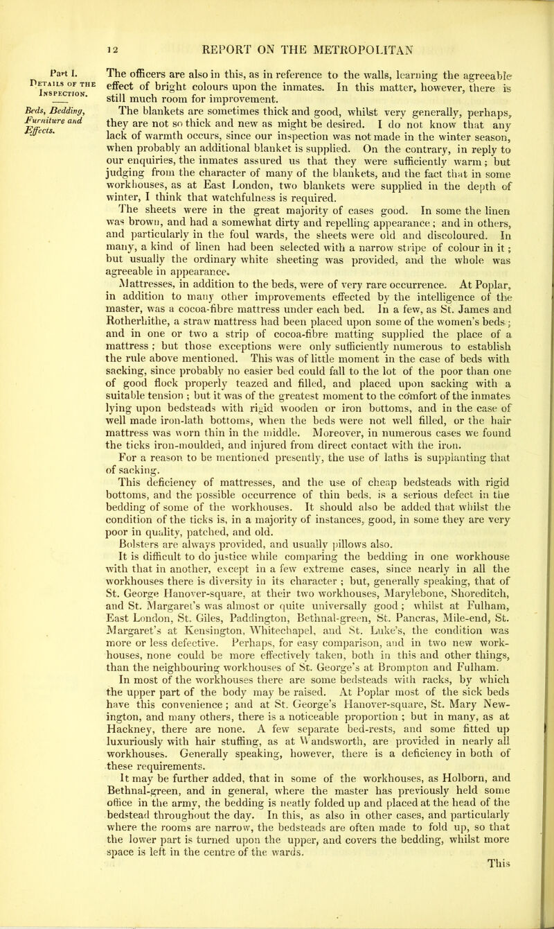 Part I. Details of the Inspection. Beds, Bedding, Furniture and Effects. The officers are also in this, as in reference to the walls, learning the agreeable effect of bright colours upon the inmates. In this matter, however, there is still much room for improvement. The blankets are sometimes thick and good, whilst very generally, perhaps, they are not so thick and new as might be desired. I do not know that any lack of warmth occurs, since our inspection was not made in the winter season, when probably an additional blanket is supplied. On the contrary, in reply to our enquiries, the inmates assured us that they were sufficiently warm; but judging from the character of many of the blankets, and the fact that in some workhouses, as at East London, two blankets were supplied in the depth of winter, I think that watchfulness is required. The sheets were in the great majority of cases good. In some the linen was brown, and had a somewhat dirty and repelling appearance; and in others, and particularly in the foul wards, the sheets were old and discoloured. In many, a kind of linen had been selected with a narrow stripe of colour in it; but usually the ordinary white sheeting was provided, and the whole w7as agreeable in appearance. Mattresses, in addition to the beds, were of very rare occurrence. At Poplar, in addition to many other improvements effected by the intelligence of the master, was a cocoa-fibre mattress under each bed. In a few, as St. James and Rotherhithe, a straw mattress had been placed upon some of the women’s beds ; and in one or two a strip of cocoa-fibre matting supplied the place of a mattress ; but those exceptions were only sufficiently numerous to establish the rule above mentioned. This was of little moment in the case of beds with sacking, since probably no easier bed could fall to the lot of the poor than one of good flock properly teazed and filled, and placed upon sacking with a suitable tension ; but it was of the greatest moment to the comfort of the inmates lying upon bedsteads with rigid wooden or iron bottoms, and in the case of well made iron-lath bottoms, when the beds were not well filled, or the hair mattress was worn thin in the middle. Moreover, in numerous cases we found the ticks iron-moulded, and injured from direct contact with the iron. For a reason to be mentioned presently, the use of laths is supplanting that of sacking. This deficiency of mattresses, and the use of cheap bedsteads with rigid bottoms, and the possible occurrence of thin beds, is a serious defect in the bedding of some of the workhouses. It should also be added that whilst the condition of the ticks is, in a majority of instances, good, in some they are very poor in quality, patched, and old. Bolsters are always provided, and usually pillows also. It is difficult to do justice while comparing the bedding in one workhouse with that in another, except in a few extreme cases, since nearly in all the workhouses there is diversity in its character ; but, generally speaking, that of St. George Llanover-square, at their two workhouses, Marylebone, Shoreditch, and St. Margaret’s was almost or quite universally good ; whilst at Fulham, East London, St. Giles, Paddington, Bethnal-green, St. Pancras, Mile-end, St. Margaret’s at Kensington, Whitechapel, and St. Luke’s, the condition was more or less defective. Perhaps, for easy comparison, and in two new work- houses, none could be more effectively taken, both in this and other things, than the neighbouring workhouses of St. George’s at Brompton and Fulham. In most of the workhouses there are some bedsteads with racks, by which the upper part of the body may be raised. At Poplar most of the sick beds have this convenience ; and at St. George’s Hanover-square, St. Mary New- ington, and many others, there is a noticeable proportion ; but in many, as at Hackney, there are none. A few separate bed-rests, and some fitted up luxuriously with hair stuffing, as at Wandsworth, are provided in nearly all workhouses. Generally speaking, however, there is a deficiency in both of these requirements. It may be further added, that in some of the workhouses, as Holborn, and Bethnal-green, and in general, where the master has previously held some office in the army, the bedding is neatly folded up and placed at the head of the bedstead throughout the day. In this, as also in other cases, and particularly where the rooms are narrow, the bedsteads are often made to fold up, so that the lower part is turned upon the upper, and covers the bedding, whilst more space is left in the centre of the wards. This