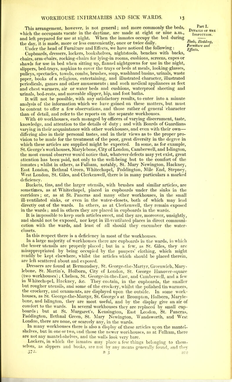 This arrangement, however, is not general; and more commonly the beds, which the occupants vacate in the daytime, are made at eight or nine a.m., and left prepared for use at night. When the inmates occupy the bed during the day, it is made, more or less conveniently, once or twice daily. Under the head of Furniture and Effects, we have noticed the following : Cupboards, dressers, lockers, bookshelves, nightstools, benches with backs, chairs, arm-chairs, rocking-chairs for lying-in rooms, cushions, screens, capes or shawls for use in bed when sitting up, flannel nightgowns for use in the night, slippers, bed-trays, napkins to cover the trays or beds at meals, looking-glasses, pulleys, spectacles, towels, combs, brushes, soap, washhand basins, urinals, waste paper, books of a religious, entertaining, and illustrated character, illustrated periodicals, games and other amusements •, and such medical appliances as feet and chest warmers, air or water beds and cushions, waterproof sheeting and urinals, bed-rests, and moveable slipper, hip, and foot baths. It will not be possible, with any satisfactory results, to enter into a minute analysis of the information which we have gained on these matters, but must be content to offer a few observations, and those rather of general character than of detail, and refer to the reports on the separate workhouses. With 40 workhouses, each managed by officers of varying discernment, taste, knowledge, and attention to the details of duty ; and with Boards of Guardians varying in their acquaintance with other workhouses, and even with their own— differing also in their personal tastes, and in their views as to the proper pro- vision to be made for the treatment of the poor, great diversity in the degree in which these articles are supplied might be expected. In some, as for example, St. George’s workhouses, Marylebone, City of London, Camberwell, and Islington, the most casual observer would notice that, whatever defects may yet exist, great attention has been paid, not only to the well-being but to the comfort of the inmates ; whilst in others, as Fulham, notably, St. Mary Newington, Hackney, East London, Bethnal Green, Whitechapel, Paddington, Mile End, Stepney, West London, St. Giles, and Clerkenwell, there is in many particulars a marked deficiency. Buckets, tins, and the larger utensils, with brushes and similar articles, are sometimes, as at Whitechapel, placed in cupboards under the sinks in the corridors ; or, as at St. Pancras and many other workhouses, in the small ill-ventilated sinks, or even in the water-closets, both of which may lead directly out of the wards. In others, as at Clerkenwell, they remain exposed in the wards; and in others they are placed in cupboards in the wards. It is impossible to keep such articles sweet, and they are, moreover, unsightly, and should not be exposed, nor kept in ill-ventilated places in direct communi- cation with the wards, and least of all should they encumber the water- closets. In this respect there is a deficiency in most of the workhouses. In a large majority of workhouses there are cupboards in trie wards, in which the lesser utensils are properly placed ; but in a few, as St. Giles, they are misappropriated by being occupied by the paupers’ clothing, which might readily be kept elsewhere, whilst the articles wThich should be placed therein, are left scattered about and exposed. Dressers are found at Bermondsey, St. George-the-Martyr, Greenwich, Mary- lebone, St. Martin’s, Holborn, City of London, St. George Hanover-square (two workhouses); Chelsea, St. George-in-the-East, and Camberwell, and a few in Whitechapel, Hackney, &c. They contain, in the cupboards, the smaller but rougher utensils, and some of the crockery, whilst the polished tin warmers, the crockery, and ornaments, are displayed upon the outside. In some work- houses, as St. George-the-Martyr, St. George’s at Brompton, Holborn, Maryle- bone, and Islington, they are most useful, and by the display give an air of comfort to the wards. In several workhouses they are replaced by small cup- boards ; but at St. Margaret’s, Kensington, East London, St. Pancras, Paddington, Bethnal Green, St. Mary Newington, Wandsworth, and West London, there are none, or scarcely any, in the wards. In many workhouses there is also a display of these articles upon the mantel- shelves, but in one or two, and those the newer workhouses, as at Fulham, there are not any mantel-shelves, and the walls look very bare. Lockers, in which the inmates may place a few things belonging to them- selves, as slippers and books, are not by any means generally found, and they B 4 Part I. Details of the Inspection. Beds, Bedding, Furniture and Effects. o / -• an
