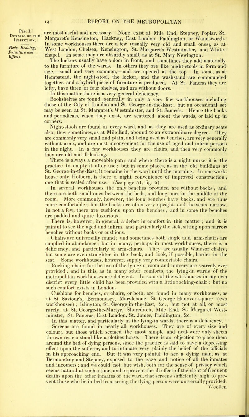 Parc I. Details of the Inspection. Beds, Bedding, Furniture and Effects, are most useful and necessary. None exist at Mile Enel, Stepney, Poplar, St. Margaret’s Kensington, Hackney, East London, Paddington, or Wandsworth. In some workhouses there are a few (usually very old and small ones), as at West London, Chelsea, Kensington, St. Margaret’s Westminster, and White- chapel. In some they are absurdly small, as at St. Mary Newington. The lockers usually have a door in front, and sometimes they add materially to the furniture of the wards. In others they are like night-stools in form and size,—small and very common,—and are opened at the top. In some, as at Hampstead, the night-stool, the locker, and the washstand are compounded together, and a hybrid piece of furniture is produced. At St. Pancras they are lofty, have three or four shelves, and are without doors. In this matter there is a very general deficiency. Bookshelves are found generally in only a very few workhouses, including those of the City of London and St. George-in-the-East; but an occasional set may be seen at St. Margaret's Westminster, and St. James’s. Hence the books and periodicals, when they exist, are scattered about the wards, or laid up in corners. Night-stools are found in every ward, and as they are used as ordinary seats also, they sometimes, as at Mile End, abound to an extraordinary degree. They are commonly very small and plain, and being used as benches, are very generally without arms, and are most inconvenient for the use of aged and infirm persons in the night. In a few workhouses they are chairs, and then very commonly they are old and ill-looking. There is always a moveable pan; and where there is a night nurse, it is the practice to empty it after use ; but in some places, as in the old buildings at St. George-in-the-East, it remains in the ward until the morning. In one work- house only, Holborn, is there a night convenience of improved construction ; one that is sealed after use. (See page 51, fig. 5). In several workhouses the only benches provided are without backs ; and there are both small ones between the beds, and long ones in the middle of the room. More commonly, however, the long benches have backs, and are thus more comfortable ; but the backs are often very upright, and the seats narrow. In not a few, there are cushions upon the benches ; and in some the benches are padded and quite luxurious. There is, however, in general, a defect in comfort in this matter ; and it is painful to see the aged and infirm, and particularly the sick, sitting upon narrow benches without backs or cushions. Chairs are universally found; and sometimes both single and arm-chairs are supplied in abundance; but in many, perhaps in most workhouses, there is a deficiency, and particularly of arm-chairs. They are usually Windsor chairs; but some are even straighter in the back, and look, if possible, harder in the seat. Some workhouses, however, supply very comfortable chairs. Rocking chairs for the use of the lying-in room and nursery are scarcely ever provided ; and in this, as in many other comforts, the lying-in wards of the metropolitan workhouses are deficient. In some of the workhouses in my own district every little child has been provided with a little rocking-chair ; but no such comfort exists in London. Cushions for benches, or chairs, or both, are found in many workhouses, as at St. Saviour’s, Bermondsey, Marylebone, St. George Hanover-square (two workhouses) ; Islington, St. George-in-the-East, &c.; but not at all, or most rarely, at St. George-the-Martyr, Shoreditch, Mile End, St. Margaret West- minster, St. Pancras, East London, St. James, Paddington, &c. In this matter, and particularly in the lying-in wards, there is a deficiency. Screens are found in nearly all workhouses. They are of every size and colour; but those which seemed the most simple and neat were only sheets thrown over a stand like a clothes-horse. There is an objection to place them around the bed of dying persons, since the practice is said to have a depressing effect upon the sufferer, and to intimate very plainly the belief of the officials in his approaching end. But it was very painful to see a dying man, as at Bermondsey and Stepney, exposed to the gaze and notice of all the inmates and incomers ; and we could not but wish, both for the sense of privacy which seems natural at such a time, and to prevent the ill effect of the sigh t of frequent deaths upon the other inmates of the ward, that screens sufficiently high to pre- vent those who lie in bed from seeing the dying person were universally provided. Woollen