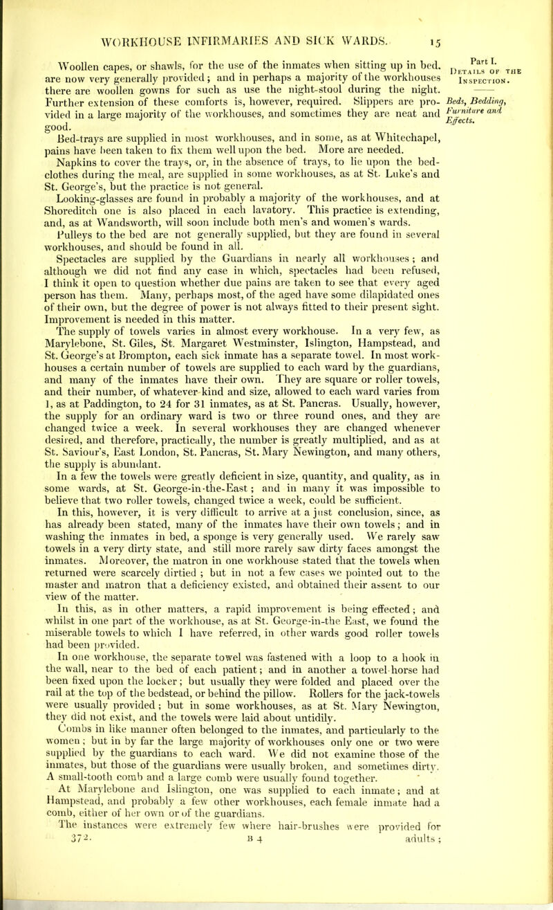 Woollen capes, or shawls, for the use of the inmates when sitting up in bed. are now very generally provided; and in perhaps a majority of the workhouses there are woollen gowns for such as use the night-stool during the night. Further extension of these comforts is, however, required. Slippers are pro- vided in a large majority of the workhouses, and sometimes they are neat and good. Bed-trays are supplied in most workhouses, and in some, as at Whitechapel, pains have been taken to fix them well upon the bed. More are needed. Napkins to cover the trays, or, in the absence of trays, to lie upon the bed- clothes during the meal, are supplied in some workhouses, as at St. Luke’s and St. George’s, but the practice is not general. Looking-glasses are found in probably a majority of the workhouses, and at Shoreditch one is also placed in each lavatory. This practice is extending, and, as at Wandsworth, will soon include both men’s and women’s wards. Pulleys to the bed are not generally supplied, but they are found in several workhouses, and should be found in all. Spectacles are supplied by the Guardians in nearly all workhouses ; and although we did not find any case in which, spectacles had been refused, I think it open to question whether due pains are taken to see that every aged person has them. Many, perhaps most, of the aged have some dilapidated ones of their own, but the degree of power is not always fitted to their present sight. Improvement is needed in this matter. The supply of towels varies in almost every workhouse. In a very few, as Marylebone, St. Giles, St. Margaret Westminster, Islington, Hampstead, and St. George’s at Brompton, each sick inmate has a separate towel. In most work- houses a certain number of towels are supplied to each ward hy the guardians, and many of the inmates have their own. They are square or roller towels, and their number, of whatever kind and size, allowed to each ward varies from 1, as at Paddington, to 24 for 31 inmates, as at St. Pancras. Usually, however, the supply for an ordinary ward is two or three round ones, and they are changed twice a week. In several workhouses they are changed whenever desired, and therefore, practically, the number is greatly multiplied, and as at St. Saviour’s, East London, St. Pancras, St. Mary Newington, and many others, the supply is abundant. In a few the towels were greatly deficient in size, quantity, and quality, as in some wards, at St. George-in-tlie-East; and in many it was impossible to believe that two roller towels, changed twice a week, could be sufficient. In this, however, it is very difficult to arrive at a just conclusion, since, as has already been stated, many of the inmates have their own towels; and in washing the inmates in bed, a sponge is very generally used. We rarely saw towels in a very dirty state, and still more rarely saw dirty faces amongst the inmates. Moreover, the matron in one workhouse stated that the towels wdien returned were scarcely dirtied ; but in not a few cases we pointed out to the master and matron that a deliciency existed, and obtained their assent to our view of the matter. In this, as in other matters, a rapid improvement is being effected; and whilst in one part of the workhouse, as at St. George-in-the East, we found the miserable towels to which I have referred, in other wards good roller towels had been provided. In one workhouse, the separate towel was fastened with a loop to a hook in the wall, near to the bed of each patient; and in another a towel horse had been fixed upon the locker; but usually they were folded and placed over the rail at the top of the bedstead, or behind the pillow. Rollers for the jack-towels were usually provided ; but in some workhouses, as at St. Mary Newington, they did not exist, and the towels were laid about untidily. Combs in like manner often belonged to the inmates, and particularly to the women; but in by far the large majority of workhouses only one or two were supplied by the guardians to each ward. We did not examine those of the inmates, but those of the guardians were usually broken, and sometimes dirty. A small-tooth comb and a large comb were usually found together. At Marylebone and Islington, one was supplied to each inmate; and at Hampstead, and probably a few other workhouses, each female inmate had a comb, either of her own or of the guardians. I he instances were extremely few where hair-brushes were provided for 372- Bg adults; Part I. Details of the Inspection. Beds, Bedding, Furniture and
