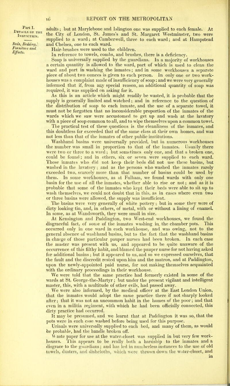 Part I. Details of the Inspection. Beds, Bedding,] Furniture and Effects. adults; but at Marylebone and Islington one was supplied to each female. At the City of London, St. James’s and St. Margaret Westminster, two were supplied to a ward; at Camberwell, three to each ward; and at Hampstead and Chelsea, one to each ward. Hair-brushes were used to the children. In reference to towels, combs, and brushes, there is a deficiency. Soap is universally supplied by the guardians. In a majority of workhouses a certain quantity is allowed to the ward, part of which is used to clean the ward and part in washing the inmates; and in some workhouses a separate piece of about two ounces is given to each person. In only one or two work- houses was a complaint made of insufficiency of soap; and we were very generally informed that if, from any special reason, an additional quantity of soap was required, it was supplied on asking for it. As this is an article which mijjht readily be wasted, it is probable that the supply is generally limited and watched; and in reference to the question of the distribution of soap to each inmate, and the use of a separate towel, it must not be forgotten that no inconsiderable proportion of the inmates of the wards which we saw were accustomed to get up and wash at the lavatory w ith a piece of soap common to all, and to wipe themselves upon a common towel. The practical test of these questions is the cleanliness of the inmates, and this doubtless far exceeded that of the same class at their own homes, and was not less than that of the inmates of other public institutions. Washhand basins were universally provided, but in numerous workhouses the number was small in proportion to that of the inmates. Usually there were two or three to a ward; but sometimes only one, and that a broken one, could be found ; and in others, six or seven were supplied to each ward. Those inmates who did not keep their beds did not use these basins, but washed in the lavatory; and as the persons who washed the inmates rarely exceeded two, scarcely more than that number of basins could be used by them. In some workhouses, as at Fulham, we found wards with only one basin for the use of all the inmates, whether able to rise or not; and as it is probable that some of the inmates who kept their beds were able to sit up to wash themselves, we could not doubt that in this, as in cases where even two or three basins were allowed, the supply was insufficient. The basins were very generally of white pottery ; but in some they were of dirty looking tin, and, in others, of metal, with or without a lining of enamel. In some, as at Wandsworth, they were small in size. At Kensington and Paddington, two West-end workhouses, w’e found the disgraceful fact, of some of the inmates washing in the chamber pots. This occurred only in one ward in each workhouse, and was owing, not to the general absence of washhand basins, but to the fact that the washhand basins in charge of those particular pauper nurses had been broken. In each case the master was present with us, and appeared to be quite unaware of the occurrence of this filthy habit, and blamed the pauper nurse for not having asked for additional basins; but it appeared to us, and so we expressed ourselves, that the fault and the discredit rested upon him and the matron, and at Paddington, upon the newly-appointed paid nurse, for not making themselves acquainted with the ordinary proceedings in their workhouse. We were told that the same practice had formerly existed in some of the wards at St. George-the-Martyr ; but under the present vigilant and intelligent master, this, with a multitude of other evils, had passed away. We were also informed, by the medical officer at the East London Union, that the inmates would adopt the same practice there if not sharply looked after; that it was not an uncommon habit in the homes of the poor; and that even in a militia regiment, with wffiich he had been officially connected, this dirty practice had occurred. It may be presumed, and we learnt that at Paddington it was so, that the pots were in each case washed before being used for this purpose. Urinals were universally supplied to each bed, and many of them, as would be probable, had the handle broken off. Waste paper for use at the water-closet was supplied in but very few work- houses. This appears to be really both a hardship to the inmates and a disgrace to the guardians; and has led in numberless instances to the use of old towels, dusters, and dishcloths, which were thrown down the water-closet, and in I