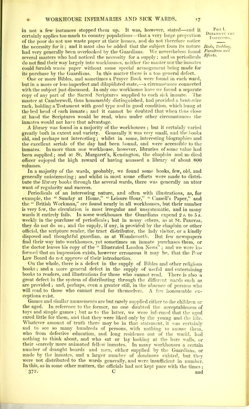 in not a few instances stopped them up. It was, however, stated—and it Pait *• certainly applies too much to country populations—that a very large proportion D ixtliVnox'11' of the poor do not use waste paper at their homes, and do not therefore notice the necessity for it ; and it must also be added that the subject from its nature Beds, Bedding, had very generally been overlooked by the Guardians. We nevertheless found Furniture mul several masters who had noticed the necessity for a supply; and as periodicals Wcrts- do not find their way largely into workhouses, neither the master nor the inmates could furnish waste paper without some special arrangement being made for its purchase by the Guardians. In this matter there is a too general defect. One or more Bibles, and sometimes a Prayer Book were found in each ward, but in a more or less imperfect and dilapidated state,—a circumstance connected with the subject just discussed. In only one workhouse have we found a separate copy of any part of the Sacred Scriptures supplied to each sick inmate. The master at Camberwell, thus honourably distinguished, had provided a bent-wire rack, holding a Testament with good type and in good condition, which hung at the bed head of each inmate ; and it cannot be doubted that when thus close at hand the Scriptures would be read, when under other circumstances the inmates would not have that advantage. A library was found in a majority of the workhouses ; but it certainly varied greatly both in extent and variety. Generally it was very small, and the books old, and perhaps not interesting ; whilst in some, interesting biographies and the excellent serials of the day had been bound, and were accessible to the inmates. In more than one workhouse, however, libraries of some value had been supplied; and at St. Margaret’s, Kensington, the chaplain and medical officer enjoyed the high reward of having amassed a library of about 800 volumes. In a majority of the wards, probably, we found some books, few, old, and generally uninteresting; and whilst in most some efforts were made to distri- bute the library books through the several wards, there was generally an utter want of regularity and success. Periodicals of an interesting nature, and often with illustrations, as, for example, the “ Sunday at Home,” “ Leisure Hour,” “ Cassell’s Paper,” and the “ British Workman,” are found nearly in all workhouses, but their number is very few, the circulation is most irregular and unsystematic, and in many wards it entirely fails. In some workhouses the Guardians expend 2 s. to 5 s. wTeekly in the purchase of periodicals; but in many others, as at St. Pancras, they do not do so; and the supply, if any, is provided by the chaplain or other official, the scripture reader, the tract distributor, the lady visitor, or a kindly disposed and thoughtful guardian, as at Wandsworth. But few newspapers find their way into workhouses, yet sometimes an inmate purchases them, or the doctor leaves his copy of the “ Illustrated London News” ; and we were in- formed that an impression exists, however erroneous it may be, that the Poor Law Board do not approve of their introduction. On the whole, there is a defect in the supply of Bibles and other religious books ; and a more general defect in the supply of useful and entertaining books to readers, and illustrations for those who cannot read. There is also a great defect in the system of distributing through the different wards such as are provided ; and, perhaps, even a greater still, in the absence of persons who will read to those who cannot read for themselves. A few honourable ex- ceptions exist. Games and similar amusements are but rarely supplied either to the children or the aged. In reference to the former, no one doubted the acceptableness of toys and simple games ; but as to the latter, we were informed that the aged cared little for them, and that they were liked only by the young and the idle. Whatever amount of truth there may be in that statement, it was certainly sad to see so many hundreds of persons, with nothing to amuse them, who from defective education, and long residence out of the world, had nothing to think about, and who sat or lay looking at the bare walls, or their scarcely more animated fellow inmates. In many workhouses a certain number of draught boards and men, either supplied by the Guardians, or made by the inmates, and a larger number of dominoes existed, but they were not distributed to the wards generally, and were insufficient in number. In this, as in some other matters, the officials had not kept pace with the times ; 372> C and