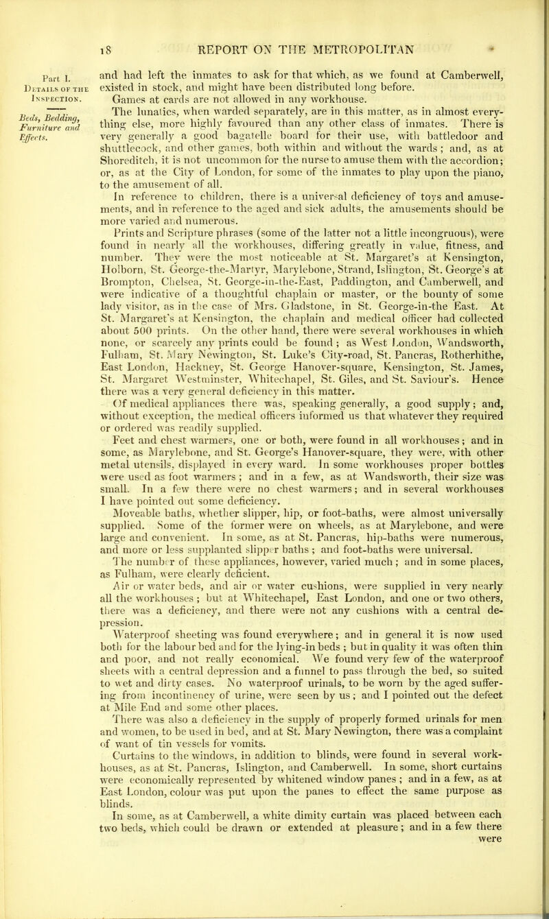 Part I, Details of the Inspection. Beds, Bedding, Furniture and Effects. and had left the inmates to ask for that which, as we found at Camberwell, existed in stock, and might have been distributed long before. Games at cards are not allowed in any workhouse. The lunatics, when warded separately, are in this matter, as in almost every- thing else, more highly favoured than any other class of inmates. There is very generally a good bagatelle board for their use, with battledoor and shuttlecock, and other games, both within and without the wards ; and, as at Shoreditch, it is not uncommon for the nurse to amuse them with the accordion; or, as at the City of London, for some of the inmates to play upon the piano, to the amusement of all. In reference to children, there is a universal deficiency of toys and amuse- ments, and in reference to the aged and sick adults, the amusements should be more varied and numerous. Prints and Scripture phrases (some of the latter not a little incongruous), were found in nearly all the workhouses, differing greatly in value, fitness, and number. They were the most noticeable at St. Margaret’s at Kensington, Holborn, St. George-the-Martyr, Marylebone, Strand, Islington, St. George’s at Brompton, Chelsea, St. George-in-the-East, Paddington, and Camberwell, and were indicative of a thoughtful chaplain or master, or the bounty of some lady visitor, as in the case of Mrs. Gladstone, in St. George-in-the East. At St. Margaret’s at Kensington, the chaplain and medical officer had collected about 500 prints. On the other hand, there were several workhouses in which none, or scarcely any prints could be found ; as West London, Wandsworth, Fulham, St. Mary Newington, St. Luke’s City-road, St. Pancras, Rotherhithe, East London, Hackney, St. George Hanover-square, Kensington, St. James, St. Margaret Westminster, Whitechapel, St. Giles, and St. Saviour’s. Hence there v7as a very general deficiency in this matter. Of medical appliances there was, speaking generally, a good supply; and, without exception, the medical officers informed us that whatever they required or ordered was readily supplied. Feet and chest warmers, one or both, were found in all workhouses; and in some, as Marylebone, and St. George’s Hanover-square, they were, with other metal utensils, displayed in every ward. In some workhouses proper bottles were used as foot warmers ; and in a few, as at Wandsworth, their size was small. In a few there were no chest warmers; and in several workhouses I have pointed out some deficiency. Moveable baths, whether slipper, hip, or foot-baths, were almost universally supplied. Some of the former were on wheels, as at Marylebone, and were large and convenient. In some, as at St. Pancras, hip-baths were numerous, and more or less supplanted slipper baths ; and foot-baths were universal. The number of these appliances, however, varied much; and in some places, as Fulham, were clearly deficient. Air or water beds, and air or water cushions, were supplied in very nearly all the workhouses ; but at Whitechapel, East London, and one or two others, there was a deficiency, and there were not any cushions with a central de- pression. Waterproof sheeting was found everywhere; and in general it is now used both for the labour bed and for the lying-in beds ; but in quality it was often thin and poor, and not really economical. We found very few of the waterproof sheets with a central depression and a funnel to pass through the bed, so suited to wet and dirty cases. No waterproof urinals, to be worn by the aged suffer- ing from incontinency of urine, were seen by us; and I pointed out the defect at Mile End and some other places. There was also a deficiency in the supply of properly formed urinals for men and women, to be used in bed, and at St. Alary Newington, there was a complaint of want of tin vessels for vomits. Curtains to the windows, in addition to blinds, were found in several work- houses, as at St. Pancras, Islington, and Camberwell. In some, short curtains were economically represented by whitened window panes ; and in a few, as at East London, colour was put upon the panes to effect the same purpose as blinds. In some, as at Camberwell, a white dimity curtain was placed between each two beds, which could be drawn or extended at pleasure ; and in a few there were