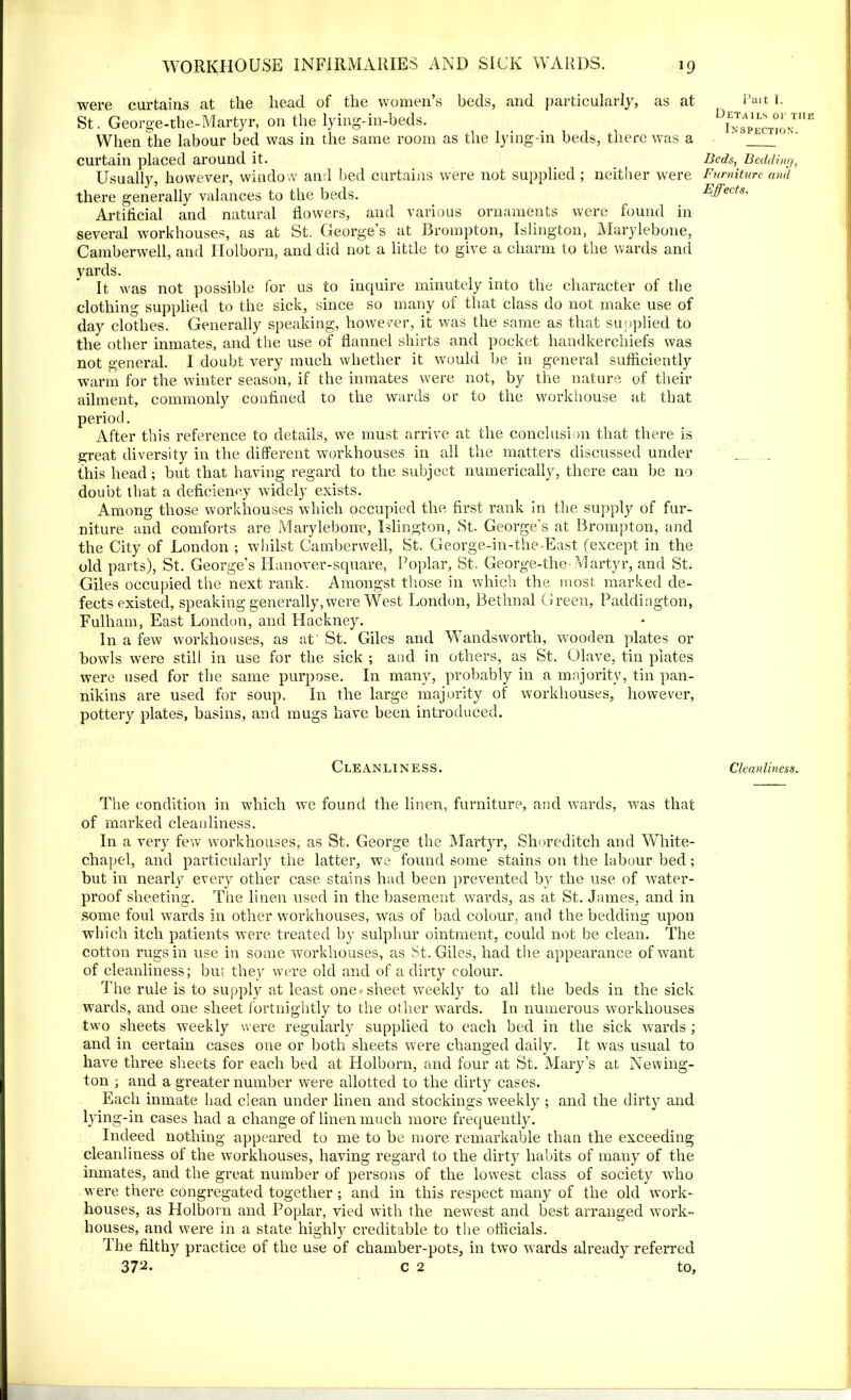 were curtains at the head of the women s beds, and particularly, as at St. George-the-Martyr, on the lying-in-beds. When the labour bed was in the same room as the lying-in beds, there was a curtain placed around it. Usually, however, window and bed curtains were not supplied; neither were there generally valances to the beds. Artificial and natural flowers, and various ornaments were found in several workhouses, as at St, George’s at Brompton, Islington, Marylebone, Camberwell, and Holborn, and did not a little to give a charm to the wards and yards. It was not possible for us to inquire minutely into the character of the clothing supplied to the sick, since so many of that class do not make use of day clothes. Generally speaking, however, it was the same as that supplied to the other inmates, and the use of flannel shirts and pocket handkerchiefs was not general. I doubt very much whether it would be in general sufficiently warm for the winter season, if the inmates were not, by the nature of their ailment, commonly confined to the wards or to the workhouse at that period. After this reference to details, we must arrive at the conclusion that there is great diversity in the different workhouses in all the matters discussed under this head; but that having regard to the subject numerically, there can be no doubt that a deficiency widely exists. Among those workhouses which occupied the first rank in the supply of fur- niture and comforts are Marylebone, Islington, St. George’s at Brompton, and the City of London ; whilst Camberwell, St. George-in-the-East (except in the old parts), St. George’s Hanover-square, Poplar, St. George-the-Martyr, and St. Giles occupied the next rank. Amongst those in which the most marked de- fects existed, speaking generally, were West London, Bethnal Green, Paddington, Fulham, East London, and Hackney. In a few workhouses, as at'St. Giles and Wandsworth, wooden plates or bowls were still in use for the sick ; and in others, as St. Olave, tin plates were used for the same purpose. In many, probably in a majority, tin pan- nikins are used for soup. In the large majority of workhouses, however, pottery plates, basins, and mugs have been introduced. Cleanliness. The condition in which we found the linen, furniture, and wards, was that of marked cleanliness. In a very few workhouses, as St. George the Martyr, Shoreditch and White- chapel, and particularly the latter, we found some stains on the labour bed; but in nearly every other case stains had been prevented by the use of water- proof sheeting. The linen used in the basement wards, as at St. James, and in some foul wards in other workhouses, was of bad colour, and the bedding upon which itch patients were treated by sulphur ointment, could not be clean. The cotton rugs in use in some workhouses, as St. Giles, had the appearance of want of cleanliness; but they were old and of a dirty colour. The rule is to supply at least one * sheet weekly to all the beds in the sick wards, and one sheet fortnightly to the other wards. In numerous workhouses two sheets weekly were regularly supplied to each bed in the sick wards ; and in certain cases one or both sheets were changed daily. It was usual to have three sheets for each bed at Holborn, and four at St. Mary’s at Newing- ton ; and a greater number were allotted to the dirty cases. Each inmate had clean under linen and stockings weekly ; and the dirty and lying-in cases had a change of linen much more frequently. Indeed nothing appeared to me to be more remarkable than the exceeding cleanliness of the workhouses, having regard to the dirty habits of many of the inmates, and the great number of persons of the lowest class of society who were there congregated together ; and in this respect many of the old work- houses, as Holborn and Poplar, vied with the newest and best arranged work- houses, and were in a state highly creditable to the officials. The filthy practice of the use of chamber-pots, in two wards already referred 372. c 2 to, Part 1. Details or the Inspection. Beds, Bedding, Furniture and Effects. Cleanliness.