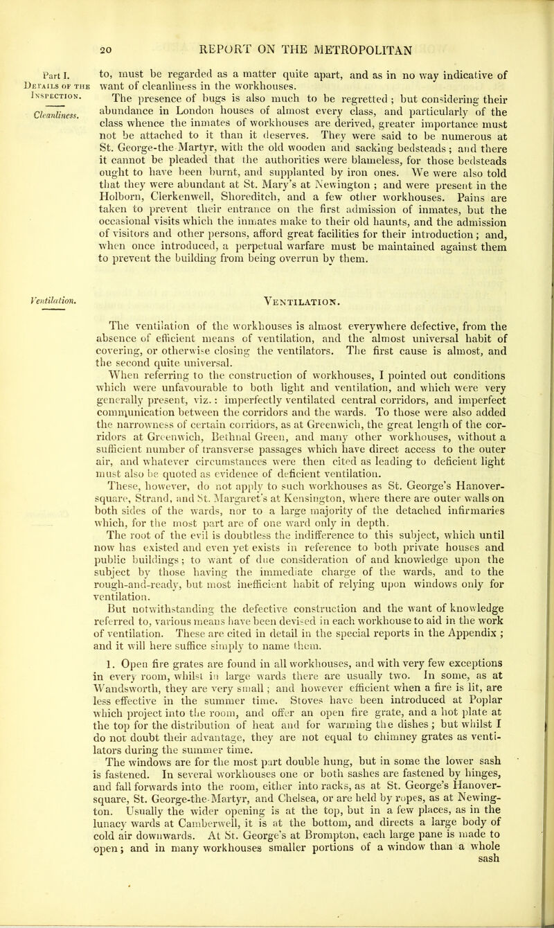 Part I. Details of the Inspection. Cleanliness. Ventilation. to, must be regarded as a matter quite apart, and as in no way indicative of want of cleanliness in the workhouses. The presence of bugs is also much to be regretted ; but considering their abundance in London houses of almost every class, and particularly 7if the class whence the inmates of workhouses are derived, greater importance must not be attached to it than it deserves. They were said to be numerous at St. George-the Martyr, with the old wooden and sacking bedsteads; and there it cannot be pleaded that the authorities were blameless, for those bedsteads ought to have been burnt, and supplanted by iron ones. We were also told that they were abundant at St. Mary’s at Newington ; and were present in the Holborn, Clerkenwell, Shoreditch, and a few other workhouses. Pains are taken to prevent their entrance on the first admission of inmates, but the occasional visits which the inmates make to their old haunts, and the admission of visitors and other persons, afford great facilities for their introduction ; and, when once introduced, a perpetual warfare must be maintained against them to prevent the building from being overrun by them. Ventilation. The ventilation of the workhouses is almost everywhere defective, from the absence of efficient means of ventilation, and the almost universal habit of covering, or otherwise closing the ventilators. The first cause is almost, and the second quite universal. When referring to the construction of workhouses, I pointed out conditions which were unfavourable to both light and ventilation, and which were very generally present, viz.: imperfectly ventilated central corridors, and imperfect communication between the corridors and the wards. To those were also added the narrowness of certain corridors, as at Greenwich, the great length of the cor- ridors at Greenwich, Bethnal Green, and many other workhouses, without a sufficient number of transverse passages which have direct access to the outer air, and whatever circumstances were then cited as leading to deficient light must also be quoted as evidence of deficient ventilation. These, however, do not apply to such workhouses as St. George’s Hanover- square, Strand, and St. Margaret’s at Kensington, where there are outer walls on both sides of the wards, nor to a large majority of the detached infirmaries which, for the most part are of one ward only in depth. The root of the evil is doubtless the indifference to this subject, which until now has existed and even yet exists in reference to both private houses and public buildings; to want of due consideration of and knowledge upon the subject by those having the immediate charge of the wards, and to the rough-and-ready, but most inefficient habit of relying upon windows only for ventilation. But notwithstanding the defective construction and the want of knowledge referred to, various means have been devised in each workhouse to aid in the work of ventilation. These are cited in detail in the special reports in the Appendix ; and it will here suffice simply to name them. 1. Open fire grates are found in all workhouses, and with very few exceptions in ever) room, whilst in large wards there are usually two. In some, as at Wandsworth, they are very small; and however efficient when a fire is lit, are less effective in the summer time. Stoves have been introduced at Poplar which project into the room, and offer an open fire grate, and a hot plate at the top for the distribution of heat and for warming the dishes ; but whilst I do not doubt their advantage, they are not equal to chimney grates as venti- lators during the summer time. The windows are for the most part double hung, but in some the lower sash is fastened. In several workhouses one or both sashes are fastened by hinges, and fall forwards into the room, either into racks, as at St. George’s Hanover- square, St. George-the-Martyr, and Chelsea, or are held by ropes, as at Newing- ton. Usually the wider opening is at the top, but in a few places, as in the lunacy wards at Camberwell, it is at the bottom, and directs a large body of cold air downwards. At St. George’s at Brompton, each large pane is made to open; and in many workhouses smaller portions of a window than a whole sash