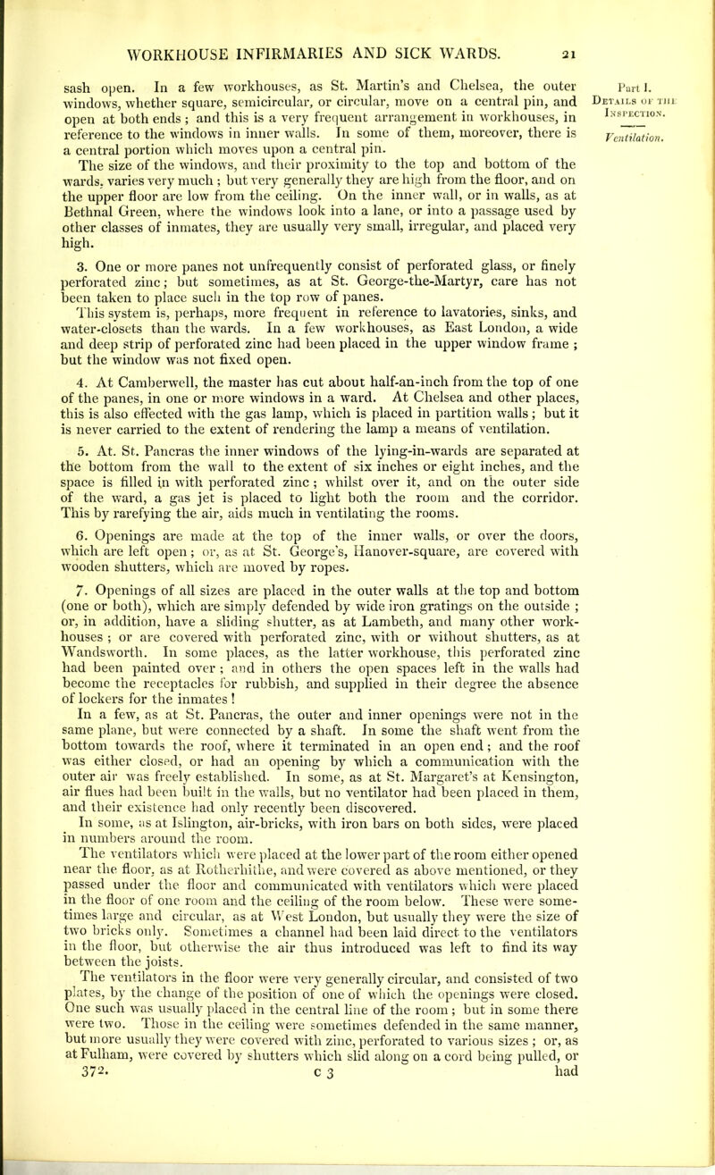 sash open. In a few workhouses, as St. Martin’s and Chelsea, the outer windows, whether square, semicircular, or circular, move on a central pin, and open at both ends ; and this is a very frequent arrangement in workhouses, in reference to the windows in inner walls. In some of them, moreover, there is a central portion which moves upon a central pin. The size of the windows, and their proximity to the top and bottom of the wards, varies very much ; but very generally they are high from the floor, and on the upper floor are low from the ceiling. On the inner wall, or in walls, as at Bethnal Green, where the windows look into a lane, or into a passage used by other classes of inmates, they are usually very small, irregular, and placed very high. 3. One or more panes not unfrequently consist of perforated glass, or finely perforated zinc; but sometimes, as at St. George-the-Martyr, care has not been taken to place such in the top row of panes. This system is, perhaps, more frequent in reference to lavatories, sinks, and water-closets than the wards. In a few workhouses, as East London, a wide and deep strip of perforated zinc had been placed in the upper window frame ; but the window was not fixed open. 4. At Camberwell, the master has cut about half-an-inch from the top of one of the panes, in one or more windows in a ward. At Chelsea and other places, this is also effected with the gas lamp, which is placed in partition walls; but it is never carried to the extent of rendering the lamp a means of ventilation. 5. At. St. Pancras the inner windows of the lying-in-wards are separated at the bottom from the wall to the extent of six inches or eight inches, and the space is filled in with perforated zinc ; whilst over it, and on the outer side of the ward, a gas jet is placed to light both the room and the corridor. This by rarefying the air, aids much in ventilating the rooms. 6. Openings are made at the top of the inner walls, or over the doors, which are left open; or, as at St. George’s, Hanover-square, are covered with wooden shutters, which are moved by ropes. Part I. Details or the Inspection. Ventilation. 7. Openings of all sizes are placed in the outer walls at the top and bottom (one or both), which are simply defended by wide iron gratings on the outside ; or, in addition, have a sliding shutter, as at Lambeth, and many other work- houses ; or are covered with perforated zinc, with or without shutters, as at Wandsworth. In some places, as the latter workhouse, this perforated zinc had been painted over ; and in others the open spaces left in the wTalls had become the receptacles for rubbish, and supplied in their degree the absence of lockers for the inmates ! In a few, as at St. Pancras, the outer and inner openings were not in the same plane, but were connected by a shaft. In some the shaft went from the bottom towards the roof, where it terminated in an open end; and the roof was either closed, or had an opening by which a communication with the outer air was freely established. In some, as at St. Margaret’s at Kensington, air flues had been built in the walls, but no ventilator had been placed in them, and their existence had only recently been discovered. In some, as at Islington, air-bricks, with iron bars on both sides, were placed in numbers around the room. The ventilators which were placed at the lower part of the room either opened near the floor, as at Rotherhithe, and were covered as above mentioned, or they passed under the floor and communicated with ventilators which were placed in the floor of one room and the ceiling of the room below. These were some- times large and circular, as at West London, but usually they were the size of two bricks only. Sometimes a channel had been laid direct to the ventilators in the floor, but otherwise the air thus introduced was left to find its way between the joists. The ventilators in the floor were very generally circular, and consisted of tw7o plates, by the change of the position of one of which the openings were closed. One such v7as usually placed in the central line of the room ; but in some there were two. Those in the ceiling were sometimes defended in the same manner, but more usually they were covered with zinc, perforated to various sizes ; or, as at Fulham, were covered by shutters which slid along on a cord being pulled, or 372* c 3 had
