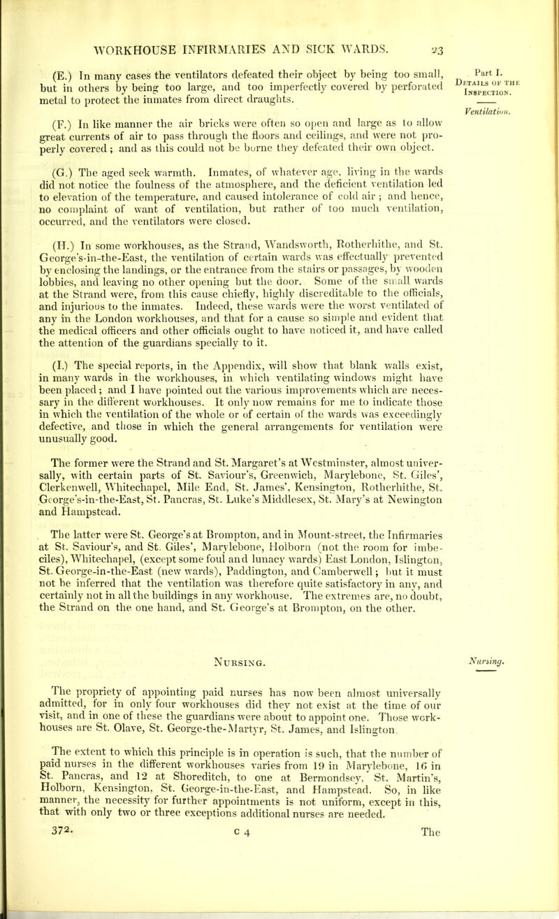 (E.) In many cases the ventilators defeated their object by being too small, but in others by being too large, and too imperfectly covered by perforated metal to protect the inmates from direct draughts. (F.) In like manner the air bricks were often so open and large as to allow great currents of air to pass through the floors and ceilings, and were not pro- perly covered; and as this could not be borne they defeated their own object. (G.) The aged seek warmth. Inmates, of whatever age, living in the wards did not notice the foulness of the atmosphere, and the deficient ventilation led to elevation of the temperature, and caused intolerance of cold air ; and hence, no complaint of want of ventilation, but rather of too much ventilation, occurred, and the ventilators were closed. (II.) In some workhouses, as the Strand, Wandsworth, Rotherhithe, and St. George’s-in-the-East, the ventilation of certain wards was effectually prevented by enclosing the landings, or the entrance from the stairs or passages, by wooden lobbies, and leaving no other opening but the door. Some of the small wards at the Strand were, from this cause chiefly, highly discreditable to the officials, and injurious to the inmates. Indeed, these wards were the worst ventilated of any in the London workhouses, and that for a cause so simple and evident that the medical officers and other officials ought to have noticed it, and have called the attention of the guardians specially to it. (I.) The special reports, in the Appendix, will show that blank walls exist, in many wards in the workhouses, in which ventilating windows might have been placed ; and I have pointed out. the various improvements which are neces- sary in the different workhouses. It only now remains for me to indicate those in which the ventilation of the whole or of certain of the wards was exceedingly defective, and those in which the general arrangements for ventilation were unusually good. The former were the Strand and St. Margaret’s at Westminster, almost univer- sally, with certain parts of St. Saviour’s, Greenwich, Marylebone, St. Giles’, Clerkenwell, Whitechapel, Mile End, St. James’, Kensington, Rotherhithe, St. George's-in-the-East, St. Pancras, St. Luke’s Middlesex, St. Mary’s at Newington and Hampstead. The latter w^ere St. George’s at Brompton, and in Mount-street, the Infirmaries at St. Saviour’s, and St. Giles’, Marylebone, Holborn (not the room for imbe- ciles), Whitechapel, (except some foul and lunacy wards) East London, Islington, St. George-in-the-East (new wards), Paddington, and Camberwell; but it must not be inferred that the ventilation was therefore quite satisfactory in any, and certainly not in all the buildings in any workhouse. The extremes are, no doubt, the Strand on the one hand, and St. George’s at Brompton, on the other. Nursing. The propriety of appointing paid nurses has now been almost universally admitted, for in only four workhouses did they not exist at the time of our visit, and in one of these the guardians were about to appoint one. Those work- houses are St. Olave, St. George-the-Martyr. St. James, and Islington. The extent to which this principle is in operation is such, that the number of paid nurses in the different workhouses varies from 19 in Marylebone, 1G in St. Pancras, and 12 at Shoreditch, to one at Bermondsey^, St. Martin’s, Holborn, Kensington, St. George-in-the-East, and Hampstead. So, in like manner, the necessity for further appointments is not uniform, except in this, that with only two or three exceptions additional nurses are needed. 372. c 4 Part I. Details of the Inspection. Ventilation. Nursing. The