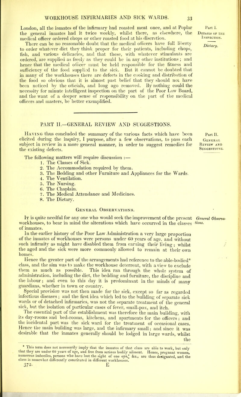 London, all the inmates of the infirmary had roasted meat once, and at Poplar the general inmates had it twice weekly, whilst there, as elsewhere, the medical officer ordered chops or other roasted food at his discretion. There can be no reasonable doubt that the medical officers have full liberty to order whatever diet they think proper for their patients, including chops, fish, and various delicacies, and that these, with whatever stimulants are ordered, are supplied as freely as they could be in any other institutions ; and hence that the medical officer must be held responsible for the fitness and sufficiency of the food supplied to the sick. But it cannot be doubted that in many of the workhouses there are defects in the cooking and distribution of the food so obvious that it is almost past belief that they should not have been noticed by the officials, and long ago removed. By nothing could the necessity for minute intelligent inspection on the part of the Poor Law Board, and the want of a deeper sense of responsibility on the part of the medical officers and masters, be better exemplified. PART IL—GENERAL REVIEW AND SUGGESTIONS. Having thus concluded the summary of the various facts which have been elicited during the inquiry, I purpose, after a few observations, to pass each subject in review in a more general manner, in order to suggest remedies for the existing defects. The following matters will require discussion :— 1. The Classes of Sick. 2. The Accommodation required by them. 3. The Bedding and other Furniture and Appliances for the Wards, 4. The Ventilation. 5. The Nursing. 6. The Chaplain. 7. The Medical Attendance and Medicines. 8. The Dietary. General Observations. It is quite needful for any one who would seek the improvement of the present workhouses, to bear in mind the alterations which have occurred in the classes of inmates. In the earlier history of the Poor Law Administration a very large proportion of the inmates of workhouses were persons under 60 years of age, and without such infirmity as might have disabled them from earning their living ; whilst the aged and the sick were more commonly allowed to remain at their own homes. Hence the greater part of the arrangements had reference to the able-bodied* class, and the aim was to make the wrorkhouse deterrent, with a view to exclude them as much as possible. This idea ran through the whole system of administration, including the diet, the bedding and furniture, the discipline and the labour; and even to this day it is predominant in the minds of many guardians, whether in town or country. Special provision was not then made for the sick, except so far as regarded infectious diseases ; and the first idea which led to the building of separate sick wards or of detached infirmaries, was not the separate treatment of the general sick, but the isolation of particular cases of fever, small-pox, and itch. The essential part of the establishment was therefore the main building, with its day-rooms and bed-rooms, kitchens, and apartments for the officers : and the incidental part was the sick ward lor the treatment of occasional cases. Hence the main building was large, and the infirmary small; and since it was desiraole that the inmates generally should be lodged in large wards, whilst the This term does not necessarily imply that the inmates of that class are able to work, but only that they are under 60 years of age, and free from serious bodily ailment. Hence, pregnant women, numerous imbeciles, persons who have lost the sight of one eye,° &c., are thus designated, and the class is somewhat differently constituted in different workhouses. 372- ’ E Part 1. Details of tjie Inspection. Dietary. Part II. Gen eral Review and Suggestions, General Observe tions.