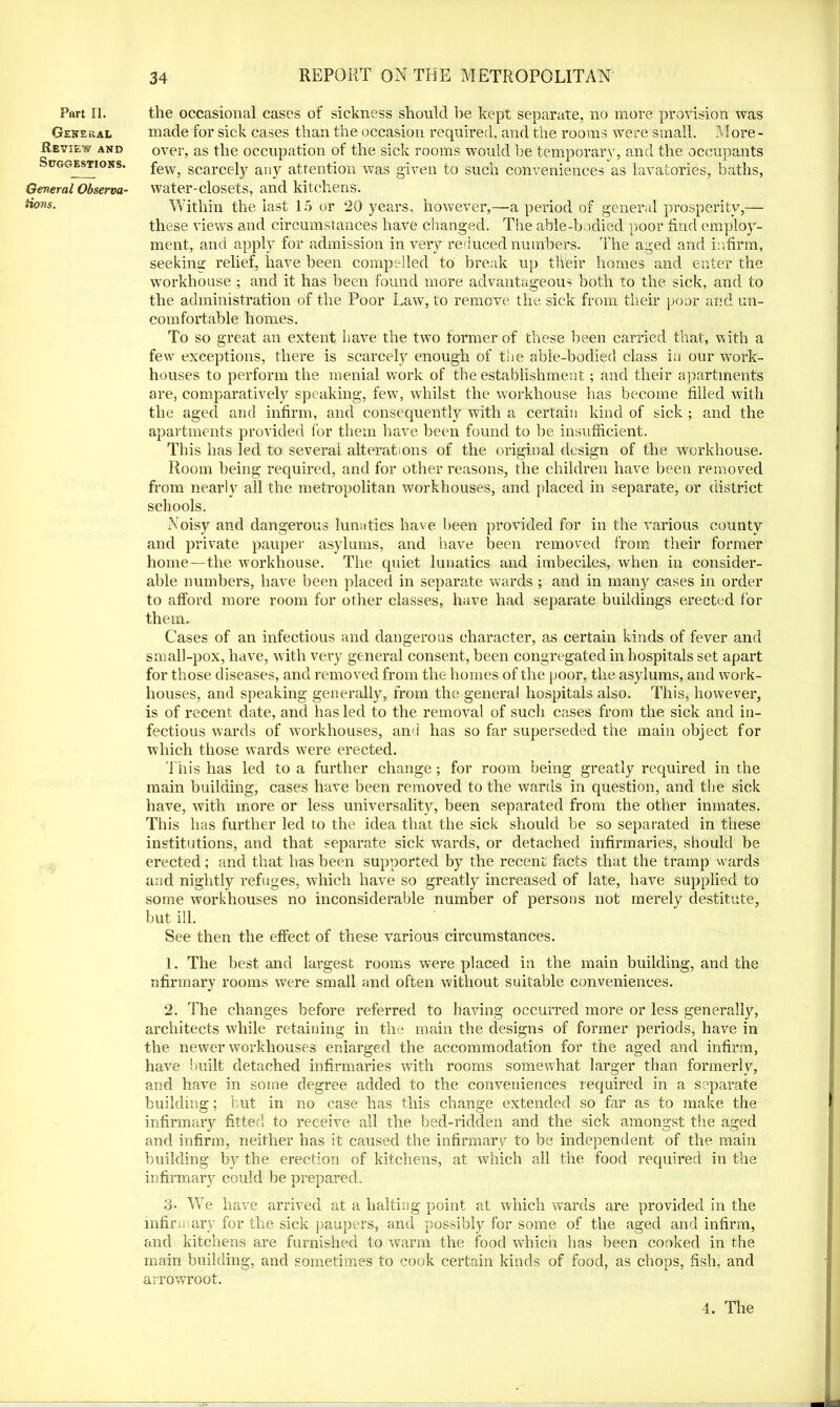 Part II. General Review and Suggestions. General Observa- tions. the occasional cases of sickness should be kept separate, no more provision was made for sick cases than the occasion required, and the rooms were small. More- over, as the occupation of the sick rooms would be temporary, and the occupants few, scarcely any attention was given to such conveniences as lavatories, baths, water-closets, and kitchens. Within the last 15 or 20 years, however,—a period of general prosperity,— these views and circumstances have changed. The able-bodied poor find employ- ment, and apply for admission in very reduced numbers. The aged and infirm, seeking relief, have been compelled to break up their homes and eater the workhouse ; and it has been found more advantageous both to the sick, and to the administration of the Poor Law, to remove the sick from their poor and un- comfortable homes. To so great an extent have the two former of these been carried that, with a few exceptions, there is scarcely enough of the able-bodied class in our work- houses to perform the menial work of the establishment; and their apartments are, comparatively speaking, few, whilst the workhouse has become filled with the aged and infirm, and consequently with a certain kind of sick; and the apartments provided for them have been found to be insufficient. This has led to several alterations of the original design of the workhouse. Room being required, and for other reasons, the children have been removed from nearly all the metropolitan workhouses, and placed in separate, or district schools. Noisy and dangerous lunatics have been provided for in the various county and private pauper asylums, and have been removed from their former home—the workhouse. The quiet lunatics and imbeciles, when in consider- able numbers, have been placed in separate wards ; and in many cases in order to afford more room for other classes, have had separate buildings erected for them. Cases of an infectious and dangerous character, as certain kinds of fever and small-pox, have, with very general consent, been congregated in hospitals set apart for those diseases, and removed from the homes of the poor, the asylums, and work- houses, and speaking generally, from the general hospitals also. This, however, is of recent date, and has led to the removal of such cases from the sick and in- fectious wards of workhouses, and has so far superseded the main object for which those wards were erected. T his has led to a further change ; for room being greatly required in the main building, cases have been removed to the wards in question, and the sick have, with more or less universality, been separated from the other inmates. This has further led to the idea that the sick should be so separated in these institutions, and that separate sick wards, or detached infirmaries, should be erected; and that has been supported by the recent facts that the tramp wards and nightly refuges, which have so greatly increased of late, have supplied to some workhouses no inconsiderable number of persons not merely destitute, but ill. See then the effect of these various circumstances. 1. The best and largest rooms were placed in the main building, and the nfirmary rooms were small and often without suitable conveniences. 2. The changes before referred to having occurred more or less generally, architects while retaining in the main the designs of former periods, have in the newer workhouses enlarged the accommodation for the aged and infirm, have built detached infirmaries with rooms somewhat larger than formerly, and have in some degree added to the conveniences required in a separate building; but in no case has this change extended so far as to make the infirmary fitted to receive all the bed-ridden and the sick amongst the aged and infirm, neither has it caused the infirmary to be independent of the main building by the erection of kitchens, at which all the food required in the infirmary could be prepared. 3- We have arrived at a halting point at which wards are provided in the infirmary for the sick paupers, and possibly for some of the aged and infirm, and kitchens are furnished to warm the food which has been cooked in the main building, and sometimes to cook certain kinds of food, as chops, fish, and arrowroot. 4. The