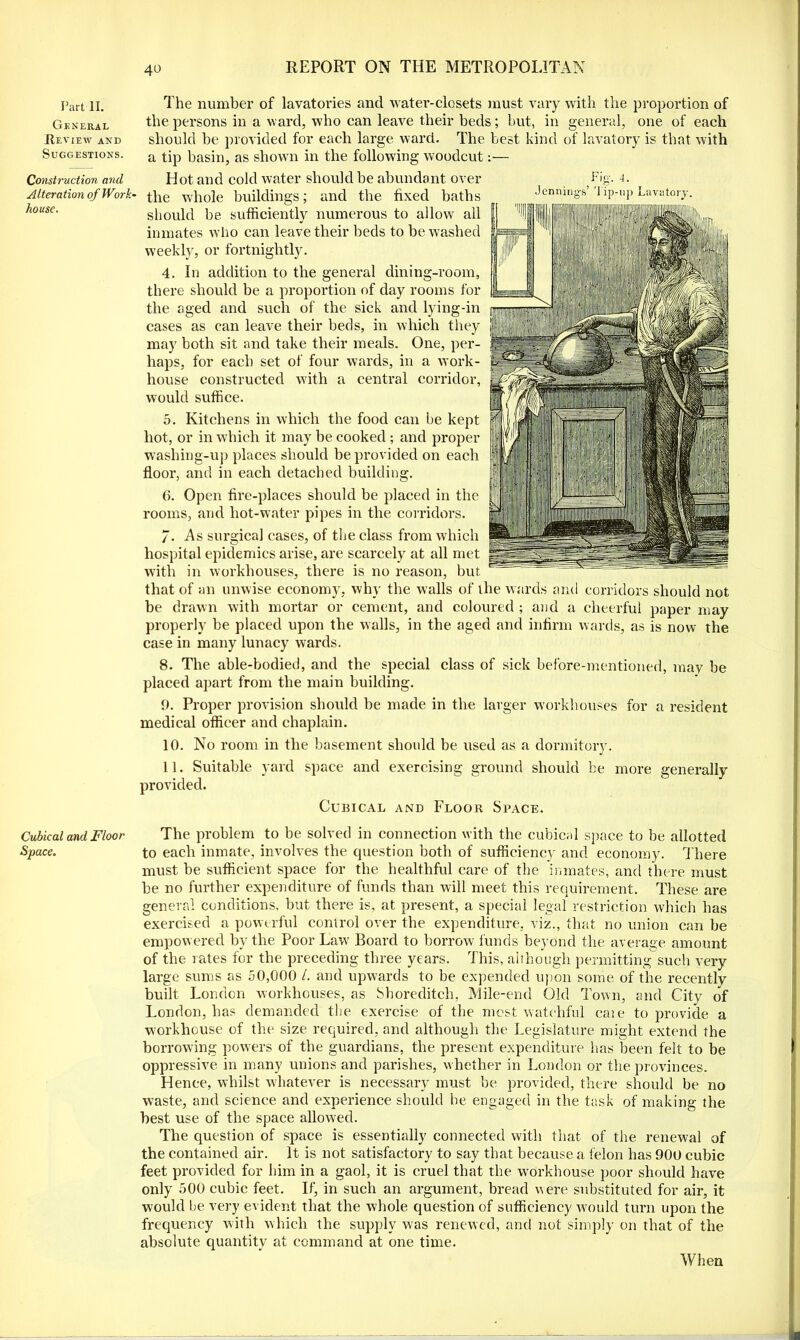 Part II. General Review and Suggestions. Construction and Alteration of Work- house. Cubical and Floor Space. The number of lavatories and water-closets must vary with the proportion of the persons in a ward, who can leave their beds; but, in general, one of each should be provided for each large ward. The best kind of lavatory is that with a tip basin, as shown in the following woodcut:— Fig. 4. Hot and cold water should be abundant over the whole buildings; and the fixed baths Jennings’ lip-up Lavatory. should be sufficiently numerous to allow all inmates who can leave their beds to be washed weekly, or fortnightly. 4. In addition to the general dining-room, there should be a proportion of day rooms for the aged and such of the sick and lying-in cases as can leave their beds, in which they may both sit and take their meals. One, per- haps, for each set of four wards, in a work- house constructed with a central corridor, would suffice. 5. Kitchens in which the food can be kept hot, or in which it may be cooked ; and proper washing-up places should be provided on each floor, and in each detached building. 0. Open fire-places should be placed in the rooms, and hot-water pipes in the corridors. /. As surgical cases, of the class from which hospital epidemics arise, are scarcely at all met with in workhouses, there is no reason, but that of an unwise economy, why the walls of the wards and corridors should not be drawn with mortar or cement, and coloured ; and a cheerful paper may properly be placed upon the walls, in the aged and infirm wards, as is now the case in many lunacy wards. 8. The able-bodied, and the special class of sick before-mentioned, may be placed apart from the main building. 9. Proper provision should be made in the larger workhouses for a resident medical officer and chaplain. 10. No room in the basement should be used as a dormitory. 11. Suitable yard space and exercising ground should be more generally provided. Cubical and Floor Space. The problem to be solved in connection with the cubical space to be allotted to each inmate, involves the question both of sufficiency and economy. There must be sufficient space for the healthful care of the inmates, and there must be no further expenditure of funds than will meet this requirement. These are general conditions, but there is, at present, a special legal restriction which has exercised a powerful control over the expenditure, viz., that no union can be empowered by the Poor Law Board to borrow funds beyond the average amount of the rates for the preceding three years. This, although permitting such very large sums as 50,000 /. and upwards to be expended upon some of the recently built London workhouses, as Shoreditch, Mile-end Old Town, and City of London, has demanded the exercise of the most watchful cate to provide a workhouse of the size required, and although the Legislature might extend the borrowing powers of the guardians, the present expenditure has been felt to be oppressive in many unions and parishes, whether in London or the provinces. Hence, whilst whatever is necessary must be provided, there should be no waste, and science and experience should be engaged in the task of making the best use of the space allowed. The question of space is essentially connected with that of the renewal of the contained air. It is not satisfactory to say that because a felon has 900 cubic feet provided for him in a gaol, it is cruel that the workhouse poor should have only 500 cubic feet. If, in such an argument, bread were substituted for air, it would be very evident that the whole question of sufficiency would turn upon the frequency with which the supply was renewed, and not simply on that of the absolute quantity at command at one time. When