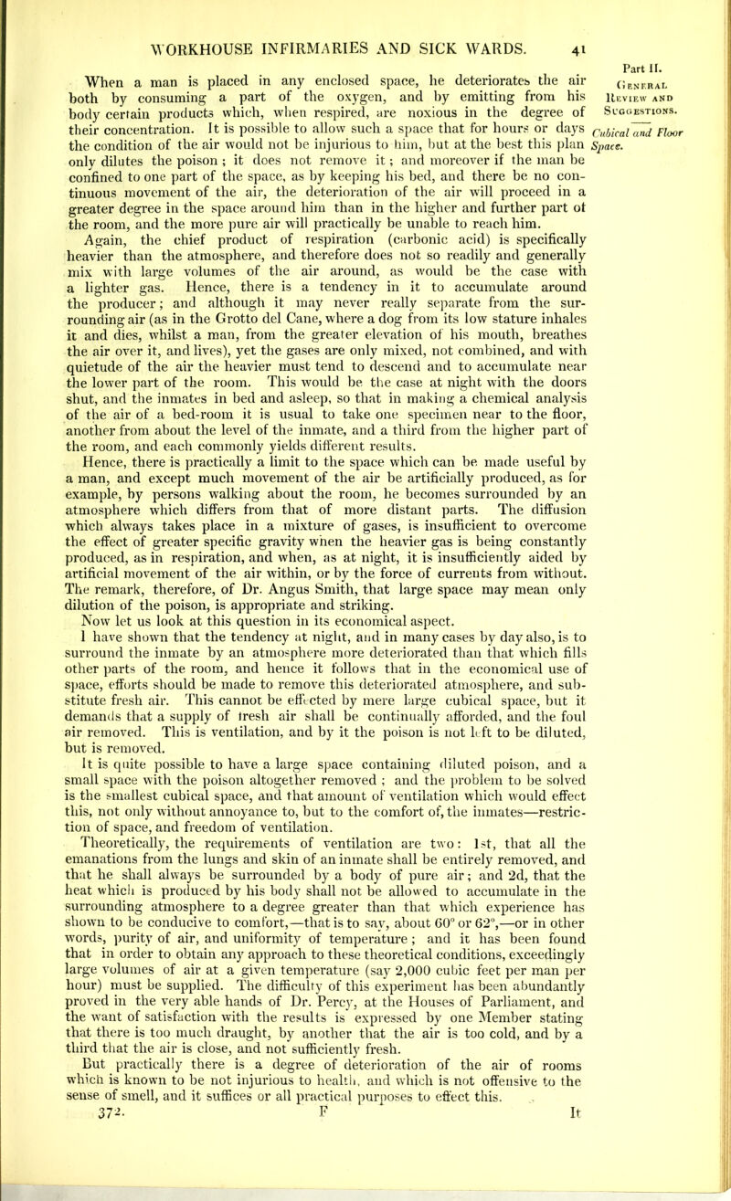 When a man is placed in any enclosed space, he deteriorates the air both by consuming a part of the oxygen, and by emitting from his body certain products which, when respired, are noxious in the degree of their concentration. It is possible to allow such a space that for hours or days the condition of the air would not be injurious to him, but at the best this plan only dilutes the poison ; it does not remove it; and moreover if the man be confined to one part of the space, as by keeping his bed, and there be no con- tinuous movement of the air, the deterioration of the air will proceed in a greater degree in the space around him than in the higher and further part ot the room, and the more pure air will practically be unable to reach him. Again, the chief product of respiration (carbonic acid) is specifically heavier than the atmosphere, and therefore does not so readily and generally mix with large volumes of the air around, as would be the case with a lighter gas. Hence, there is a tendency in it to accumulate around the producer; and although it may never really separate from the sur- rounding air (as in the Grotto del Cane, where a dog from its low stature inhales it and dies, whilst a man, from the greater elevation of his mouth, breathes the air over it, and lives), yet the gases are only mixed, not combined, and with quietude of the air the heavier must tend to descend and to accumulate near the lower part of the room. This would be the case at night with the doors shut, and the inmates in bed and asleep, so that in making a chemical analysis of the air of a bed-room it is usual to take one specimen near to the floor, another from about the level of the inmate, and a third from the higher part of the room, and each commonly yields different results. Hence, there is practically a limit to the space which can be made useful by a man, and except much movement of the air be artificially produced, as for example, by persons walking about the room, he becomes surrounded by an atmosphere which differs from that of more distant parts. The diffusion which always takes place in a mixture of gases, is insufficient to overcome the effect of greater specific gravity when the heavier gas is being constantly produced, as in respiration, and when, as at night, it is insufficiently aided by artificial movement of the air within, or by the force of currents from without. The remark, therefore, of Dr. Angus Smith, that large space may mean only dilution of the poison, is appropriate and striking. Now let us look at this question in its economical aspect. 1 have shown that the tendency at night, and in many cases by day also, is to surround the inmate by an atmosphere more deteriorated than that which fills other parts of the room, and hence it follows that in the economical use of space, efforts should be made to remove this deteriorated atmosphere, and sub- stitute fresh air. This cannot be effected by mere large cubical space, but it demands that a supply of fresh air shall be continually afforded, and the foul air removed. This is ventilation, and by it the poison is not left to be diluted, but is removed. It is quite possible to have a large space containing diluted poison, and a small space with the poison altogether removed ; and the problem to be solved is the smallest cubical space, and that amount of ventilation which would effect this, not only without annoyance to, but to the comfort of, the inmates—restric- tion of space, and freedom of ventilation. Theoretically, the requirements of ventilation are two: 1st, that all the emanations from the lungs and skin of an inmate shall be entirely removed, and that he shall always be surrounded by a body of pure air; and 2d, that the heat which is produced by his body shall not be allowed to accumulate in the surrounding atmosphere to a degree greater than that which experience has shown to be conducive to comfort,—that is to sav, about 60° or 62°,—or in other words, purity of air, and uniformity of temperature ; and it has been found that in order to obtain any approach to these theoretical conditions, exceedingly large volumes of air at a given temperature (say 2,000 cubic feet per man per hour) must be supplied. The difficulty of this experiment has been abundantly proved in the very able hands of Dr. Percy, at the Houses of Parliament, and the want of satisfaction with the results is expressed by one Member stating that there is too much draught, by another that the air is too cold, and by a third that the air is close, and not sufficiently fresh. But practically there is a degree of deterioration of the air of rooms which is known to be not injurious to health, and which is not offensive to the sense of smell, and it suffices or all practical purposes to effect this. 37-’- F It Part II. General Review and Suggestions. Cubical and Floor Space.