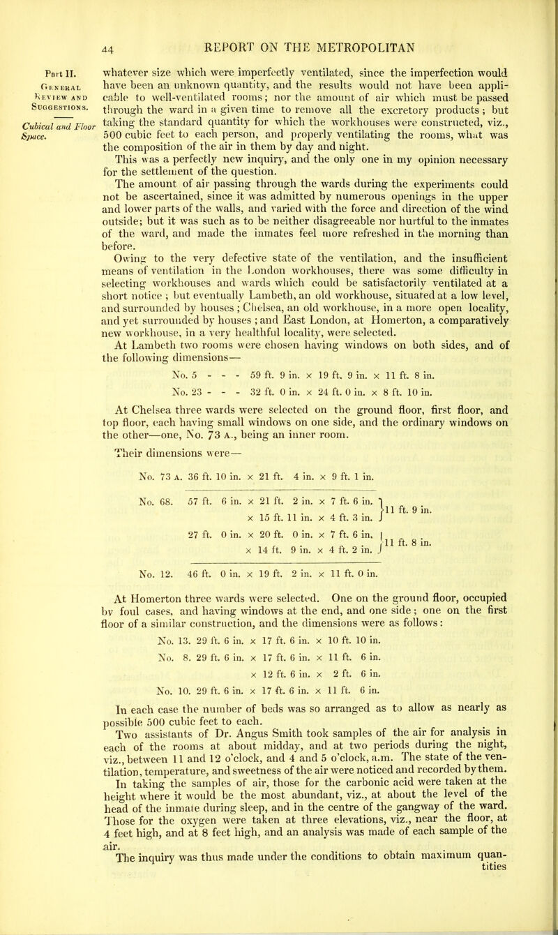 Part II. General Review and Suggestions. Cubical and Floor Sjuice. whatever size which were imperfectly ventilated, since the imperfection would have been an unknown quantity, and the results would not have been appli- cable to well-ventilated rooms; nor the amount of air which must be passed through the ward in a given time to remove all the excretory products ; but taking the standard quantity for which the workhouses were constructed, viz., 500 cubic feet to each person, and properly ventilating the rooms, what was the composition of the air in them by day and night. This was a perfectly new inquiry, and the only one in my opinion necessary for the settlement of the question. The amount of air passing through the wards during the experiments could not be ascertained, since it was admitted by numerous openings in the upper and lower parts of the walls, and varied with the force and direction of the wind outside; but it was such as to be neither disagreeable nor hurtful to the inmates of the ward, and made the inmates feel more refreshed in the morning than before. Owing to the very defective state of the ventilation, and the insufficient means of ventilation in the London workhouses, there was some difficulty in selecting' workhouses and wards which could be satisfactorily ventilated at a short notice ; but eventually Lambeth, an old workhouse, situated at a low level, and surrounded by houses ; Chelsea, an old workhouse, in a more open locality, and yet surrounded by houses ; and East London, at Homerton, a comparatively new workhouse, in a very healthful locality, were selected. At Lambeth two rooms were chosen having windows on both sides, and of the following dimensions— No. 5 - - - 59 ft. 9 in. x 19 ft. 9 in. x 11 ft. 8 in. No. 23 - - - 32 ft, 0 in. x 24 ft. 0 in. x 8 ft. 10 in. At Chelsea three wards were selected on the ground floor, first floor, and top floor, each having small windows on one side, and the ordinary windows on the other—one, No. 73 a., being an inner room. Their dimensions were— No. 73 a. 36 ft. 10 in. X 21 ft. 4 in. x 9 ft, 1 in. No. 68. 57 ft. 6 in. X 21 ft. 2 in. x 7 ft. 6 in. 1 X 15 ft. 11 in. x 4 ft. 3 in. J 27 ft. 0 in. X 20 ft. 0 in. x 7 ft. 6 in. | X 14 ft. 9 in. x 4 ft. 2 in. J No. 12. 46 ft. 0 in. X 19 ft. 2 in. x 11 ft. 0 in. 11 ft. 9 in. 11 ft. 8 in. At Homerton three wards were selected. One on the ground floor, occupied bv foul cases, and having windows at the end, and one side; one on the first floor of a similar construction, and the dimensions were as follows: No. 13. 29 ft. 6 in. x 17 ft. 6 in. x 10 ft, 10 in. No. 8. 29 ft. 6 in. x 17 ft. 6 in. x 11 ft. 6 in. x 12 ft. 6 in. x 2 ft. 6 in. No. 10. 29 ft. 6 in. x 17 ft. 6 in. x 11 ft. 6 in. In each case the number of beds was so arranged as to allow as nearly as possible 500 cubic feet to each. Two assistants of Dr. Angus Smith took samples of the air for analysis in each of the rooms at about midday, and at two periods during the night, viz., between 11 and 12 o’clock, and 4 and 5 o’clock, a.m. The state of the ven- tilation, temperature, and sweetness of the air were noticed and recorded by them. In taking the samples of air, those for the carbonic acid were taken at the height where it would be the most abundant, viz., at about the level of the head of the inmaie during sleep, and in the centre of the gangway of the ward. Those for the oxygen were taken at three elevations, viz., near the floor, at 4 feet high, and at 8 feet high, and an analysis was made of each sample of the air. The inquiry was thus made under the conditions to obtain maximum quan- tities