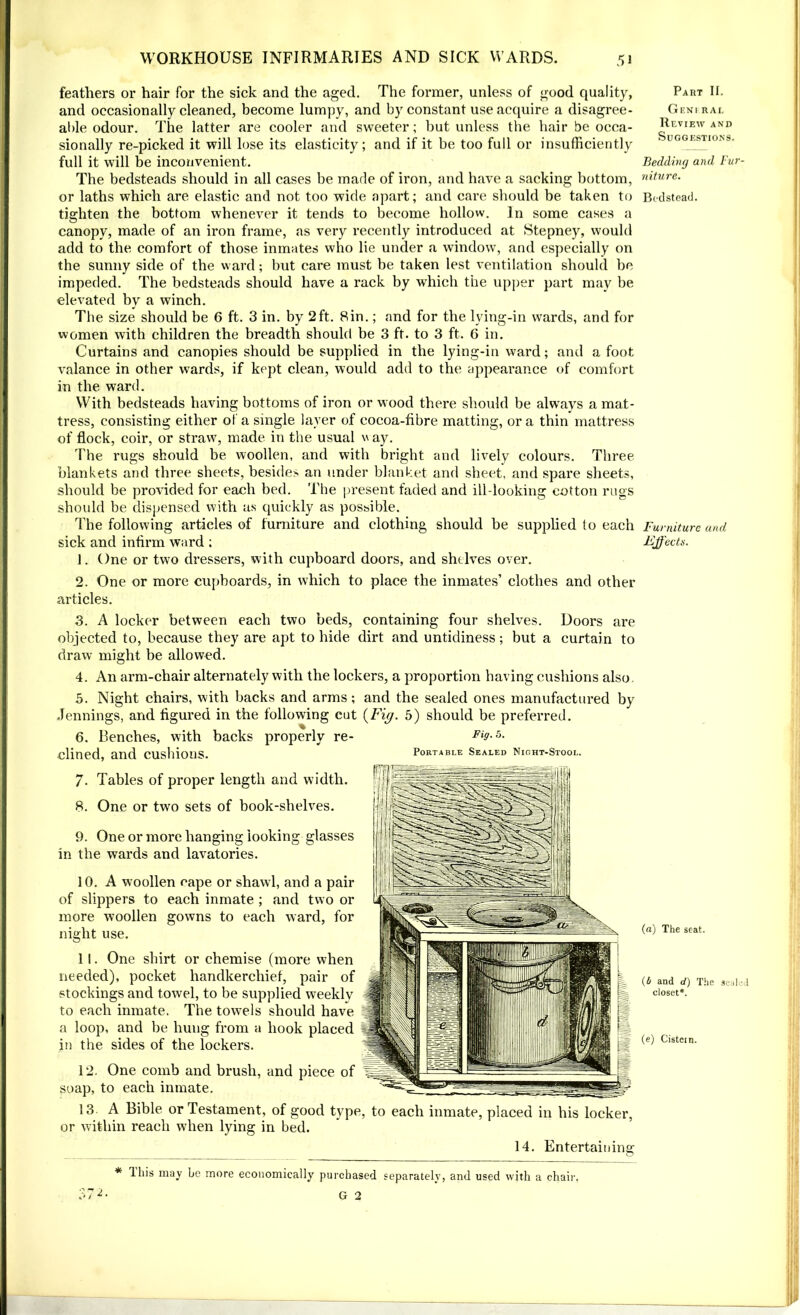 feathers or hair for the sick and the aged. The former, unless of good quality, and occasionally cleaned, become lumpy, and by constant use acquire a disagree- able odour. The latter are cooler and sweeter; but unless the hair be occa- sionally re-picked it will lose its elasticity; and if it be too full or insufficiently full it will be inconvenient. The bedsteads should in all cases be made of iron, and have a sacking bottom, or laths which are elastic and not too wide apart; and care should be taken to tighten the bottom whenever it tends to become hollow. In some cases a canopy, made of an iron frame, as very recently introduced at Stepney, would add to the comfort of those inmates who lie under a window, and especially on the sunny side of the ward; but care must be taken lest ventilation should be impeded. The bedsteads should have a rack by which the upper part may be elevated by a winch. The size should be 6 ft. 3 in. by 2ft. Bin.; and for the lying-in wards, and for women with children the breadth should be 3 ft. to 3 ft. 6 in. Curtains and canopies should be supplied in the lying-in ward; and a foot valance in other wTards, if kept clean, would add to the appearance of comfort in the ward. With bedsteads having bottoms of iron or wood there should be always a mat- tress, consisting either of a single layer of cocoa-fibre matting, or a thin mattress of flock, coir, or straw, made in the usual v ay. The rugs should be woollen, and with bright and lively colours. Three blankets and three sheets, besides an under blanket and sheet, and spare sheets, should be provided for each bed. The present faded and ill-looking cotton rugs should be dispensed with as quickly as possible. The following articles of furniture and clothing should be supplied to each sick and infirm ward ; 1. One or two dressers, with cupboard doors, and shelves over. 2. One or more cupboards, in which to place the inmates’ clothes and other articles. 3. A locker between each two beds, containing four shelves. Doors are objected to, because they are apt to hide dirt and untidiness; but a curtain to draw might be allowed. 4. An arm-chair alternately with the lockers, a proportion having cushions also. 5. Night chairs, with backs and arms; and the sealed ones manufactured by Jennings, and figured in the following cut {Fig. 5) should be preferred. 6. Benches, with backs properly re- Fig. 5. dined, and cushions. Portable Sealed Night-Stool. 7. Tables of proper length and width. 8. One or two sets of book-shelves. 9. One or more hanging looking glasses in the wards and lavatories. 10. A woollen cape or shawl, and a pair of slippers to each inmate ; and two or more woollen gowns to each ward, for night use. 11. One shirt or chemise (more when needed), pocket handkerchief, pair of stockings and towel, to be supplied weeklv to each inmate. The towels should have a loop, and be hung from a hook placed in the sides of the lockers. 12. One comb and brush, and piece of soap, to each inmate. 13 A Bible or Testament, of good type, to each inmate, placed in his locker, or within reach when lying in bed. 14. Entertaining * Ibis may be more economically purchased separately, and used with a chair. G 2 Part II. GeNI RAL Review and Suggestions. Bedding and Fur niture. Bedstead. Furniture and, Idjfects. (a) The seat. {b and d) The seal closet*. (e) Cistern.