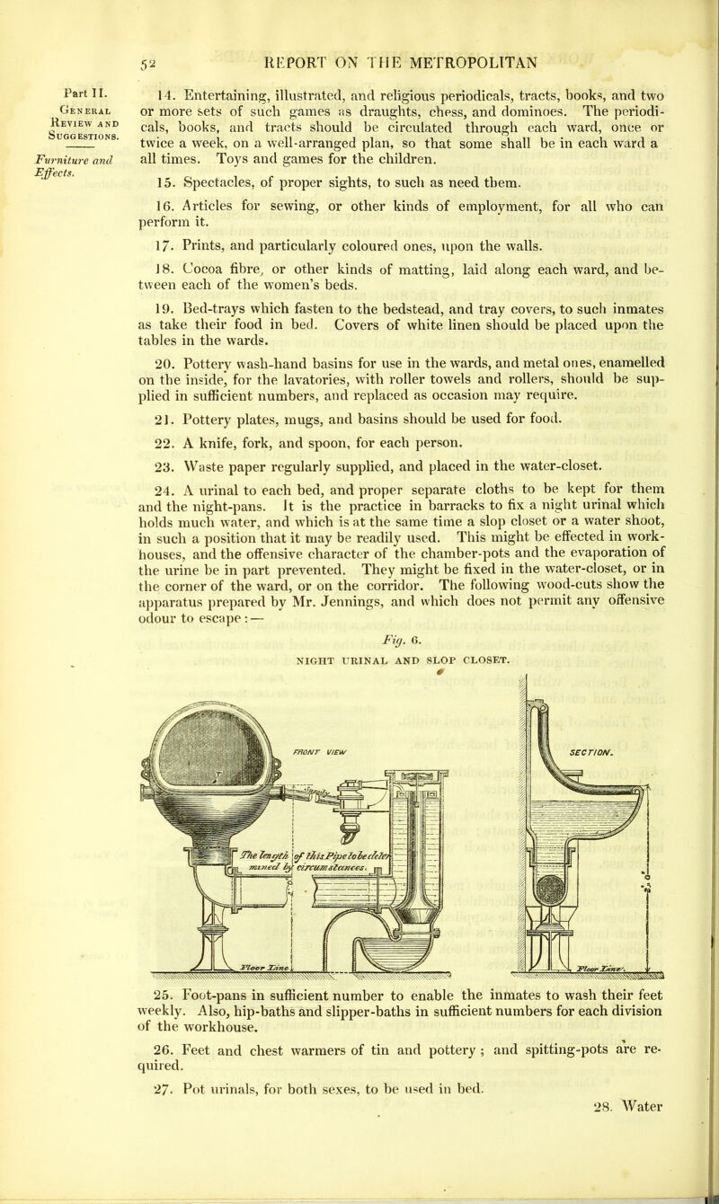 Part II. General Review and Suggestions. Furniture and Effects. 52 REPORT ON THE METROPOLITAN 14. Entertaining, illustrated, and religious periodicals, tracts, books, and two or more sets of such games as draughts, chess, and dominoes. The periodi- cals, books, and tracts should be circulated through each ward, once or twice a week, on a well-arranged plan, so that some shall be in each ward a all times. Toys and games for the children. 15. Spectacles, of proper sights, to such as need them. 16. Articles for sewing, or other kinds of employment, for all who can perform it. 17. Prints, and particularly coloured ones, upon the walls. 18. Cocoa fibre, or other kinds of matting, laid along each ward, and be- tween each of the women’s beds. 19. Bed-trays which fasten to the bedstead, and tray covers, to such inmates as take their food in bed. Covers of white linen should be placed upon the tables in the wards. 20. Pottery wash-hand basins for use in the wards, and metal ones, enamelled on the inside, for the lavatories, with roller towels and rollers, should be sup- plied in sufficient numbers, and replaced as occasion may require. 21. Pottery plates, mugs, and basins should be used for food. 22. A knife, fork, and spoon, for each person. 23. Waste paper regularly supplied, and placed in the water-closet. 24. A urinal to each bed, and proper separate cloths to be kept for them and the night-pans. It is the practice in barracks to fix a night urinal which holds much water, and which is at the same time a slop closet or a water shoot, in such a position that it may be readily used. This might be effected in work- houses, and the offensive character of the chamber-pots and the evaporation of the urine be in part prevented. They might be fixed in the water-closet, or in the corner of the ward, or on the corridor. The following wood-cuts show the apparatus prepared by Mr. Jennings, and which does not permit any offensive odour to escape : — Fig. 6. NIGHT URINAL AND SLOP CLOSET. # 25. Foot-pans in sufficient number to enable the inmates to wash their feet weekly. Also, hip-baths and slipper-baths in sufficient numbers for each division of the workhouse. 26. Feet and chest warmers of tin and pottery ; and spitting-pots are re- quired. 27. Pot urinals, for both sexes, to be used in bed. 28. Water