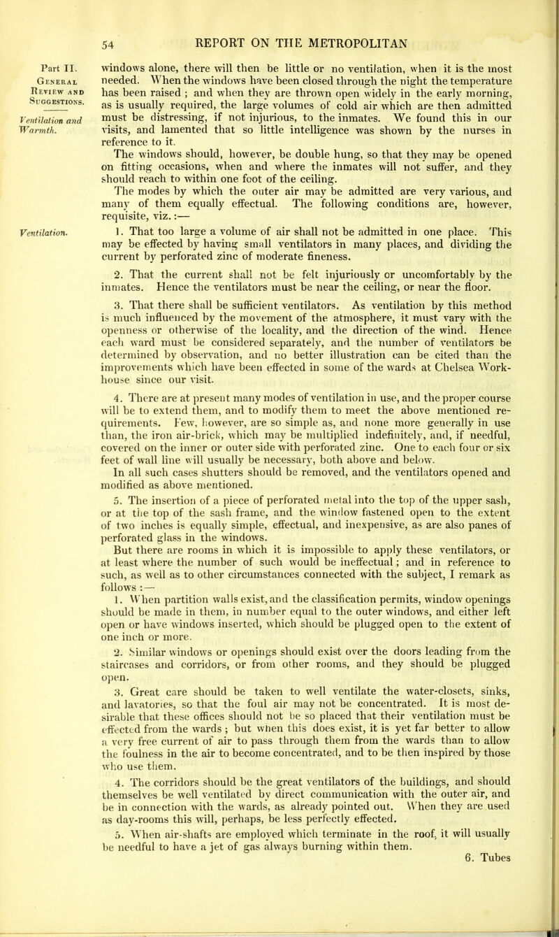 Part II. General Review and Suggestions. Ventilation and Warmth. Ventilation. windows alone, there will then be little or no ventilation, when it is the most needed. When the windows have been closed through the night the temperature has been raised ; and when they are thrown open widely in the early morning, as is usually required, the large volumes of cold air which are then admitted must be distressing, if not injurious, to the inmates. We found this in our visits, and lamented that so little intelligence was shown by the nurses in reference to it. The windows should, however, be double hung, so that they may be opened on fitting occasions, when and where the inmates will not suffer, and they should reach to within one foot of the ceiling. The modes by which the outer air may be admitted are very various, and many of them equally effectual. The following conditions are, however, requisite, viz.:— 1. That too large a volume of air shall not be admitted in one place. This may be effected by having small ventilators in many places, and dividing the current by perforated zinc of moderate fineness. 2. That the current shall not be felt injuriously or uncomfortably by the inmates. Hence the ventilators must be near the ceiling, or near the floor. 3. That there shall be sufficient ventilators. As ventilation by this method is much influenced by the movement of the atmosphere, it must vary with the openness or otherwise of the locality, and the direction of the wind. Hence each ward must be considered separately, and the number of ventilators be determined by observation, and no better illustration can be cited than the improvements which have been effected in some of the wards at Chelsea Work- house since our visit. 4. There are at present many modes of ventilation in use, and the proper course will be to extend them, and to modify them to meet the above mentioned re- quirements. Few, however, are so simple as, and none more generally in use than, the iron air-brick, which may be multiplied indefinitely, and, if needful, covered on the inner or outer side with perforated zinc. One to each four or six feet of wall line will usually be necessary, both above and below. In all such cases shutters should be removed, and the ventilators opened and modified as above mentioned. 5. The insertion of a piece of perforated metal into the top of the upper sash, or at the top of the sash frame, and the window fastened open to the extent of two inches is equally simple, effectual, and inexpensive, as are also panes of perforated glass in the windows. But there are rooms in which it is impossible to apply these ventilators, or at least where the number of such would be ineffectual; and in reference to such, as well as to other circumstances connected with the subject, I remark as follows : — 1. When partition walls exist, and the classification permits, window openings should be made in them, in number equal to the outer windows, and either left open or have windows inserted, which should be plugged open to the extent of one inch or more. 2. Similar windows or openings should exist over the doors leading from the staircases and corridors, or from other rooms, and they should be plugged open. 3. Great care should be taken to well ventilate the water-closets, sinks, and lavatories, so that the foul air may not be concentrated. It is most de- sirable that these offices should not be so placed that their ventilation must be effected from the wards ; but when this does exist, it is yet far better to allow a verv free current of air to pass through them from the wards than to allow the foulness in the air to become concentrated, and to be then inspired by those who use them. 4. The corridors should be the great ventilators of the buildings, and should themselves be well ventilated by direct communication with the outer air, and be in connection with the wards, as already pointed out. When they are used as day-rooms this will, perhaps, be less perfectly effected. 5. When air-shafts are employed which terminate in the roof, it will usually be needful to have a jet of gas always burning within them. 6. Tubes