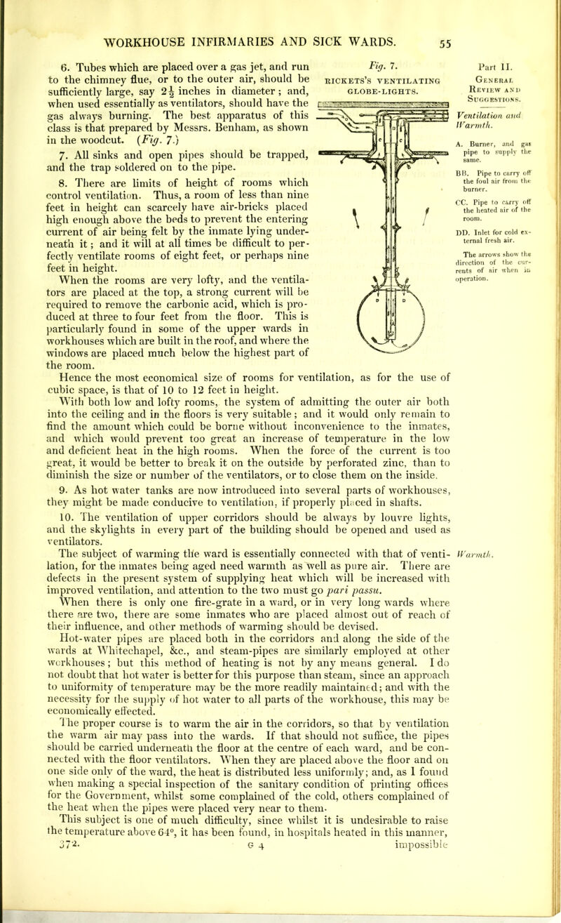 6. Tubes which are placed over a gas jet, and run Fig. 7. to the chimney flue, or to the outer air, should be rickets’s ventilating sufficiently large, say 2^ inches in diameter; and, globe-lights. when used essentially as ventilators, should have the gas always burning. The best apparatus of this class is that prepared by Messrs. Benham, as shown in the woodcut. {Fig. 7 } 7- All sinks and open pipes should be trapped, and the trap soldered on to the pipe. 8. There are limits of height of rooms which control ventilation. Thus, a room of less than nine feet in height can scarcely have air-bricks placed high enough above the beds to prevent the entering current of air being felt by the inmate lying under- neath it; and it will at all times be difficult to per- fectly ventilate rooms of eight feet, or perhaps nine feet in height. When the rooms are very lofty, and the ventila- tors are placed at the top, a strong current will be required to remove the carbonic acid, which is pro- duced at three to four feet from the floor. This is particularly found in some of the upper wards in workhouses which are built in the roof, and where the windows are placed much below the highest part of the room. Hence the most economical size of rooms for ventilation, as for the use of cubic space, is that of 10 to 12 feet in height. With both low and lofty rooms, the system of admitting the outer air both into the ceiling and in the floors is very suitable; and it would only remain to find the amount which could be borne without inconvenience to the inmates, and which would prevent too great an increase of temperature in the low and deficient heat in the high rooms. When the force of the current is too great, it would be better to break it on the outside by perforated zinc, than to diminish the size or number of the ventilators, or to close them on the inside. 9. As hot water tanks are now introduced into several parts of workhouses, they might be made conducive to ventilation, if properly placed in shafts. 10. The ventilation of upper corridors should be always by louvre lights, and the skylights in every part of the building should be opened and used as ventilators. The subject of warming the ward is essentially connected with that of venti- lation, for the inmates being aged need warmth as well as pure air. There are defects in the present system of supplying heat which will be increased with improved ventilation, and attention to the two must go pari passu. When there is only one fire-grate in a ward, or in very long wards where there are two, there are some inmates who are placed almost out of reach of their influence, and other methods of warming should be devised. Hot-water pipes are placed both in the corridors and along the side of the wards at Whitechapel, &c., and steam-pipes are similarly employed at other workhouses; but this method of heating is not by any means general. I do not, doubt that hot water is better for this purpose than steam, since an approach to uniformity of temperature may be the more readily maintained; and with the necessity for the supply of hot water to all parts of the workhouse, this may be economically effected. i he proper course is to warm the air in the corridors, so that by ventilation the warm air may pass into the wards. If that should not suffice, the pipes should be carried underneath the floor at the centre of each ward, and be con- nected with the floor ventilators. When they are placed above the floor and on one side only of the ward, the heat is distributed less uniformly; and, as 1 found when making a special inspection of the sanitary condition of printing offices for the Government, whilst some complained of the cold, others complained of the heat when the pipes were placed very near to them- This subject is one of much difficulty, since whilst it is undesirable to raise the temperature above 64°, it has been found, in hospitals heated in this manner, 37'2- g 4 impossible Part II. General Review anl> Suggestions. Ventilation and Warmth. A. Burner, and gas pipe to supply the same. BB. Pipe to carry off the foul air from the burner. CC. Pipe to carry off the heated air of the room. DD. Inlet for cold ex- ternal fresh air. The arrows show the direction of the cur- rents of air when in operation. Warmth.